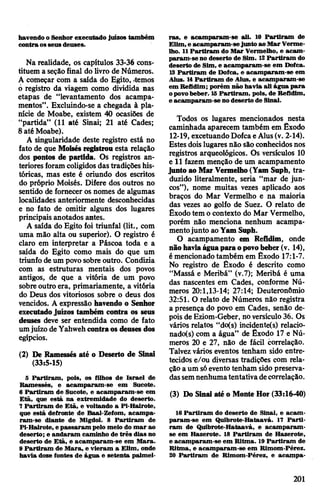 havendo o Senhor executado juízos também
contra osseus deuses.
Na realidade, os capítulos 33-36 cons­
tituem a seçãofinal do livro de Números.
A começar com a saída do Egito, «temos
6 registro da viagem como dividida nas
etapas de “levantamento dos acampa­
mentos”. Excluindo-se a chegada à pla­
nície de Moabe, existem 40 ocasiões de
“partida” (11 até Sinai; 21 até Cades;
8 até Moabe).
A singularidade deste registro está no
fato de que Moisésregistrou esta relação
dos pontos de partida. Os registros an­
teriores foram coligidos dastradições his­
tóricas, mas este é oriundo dos escritos
do próprio Moisés. Difere dos outros no
sentido de fornecer os nomes de algumas
localidades anteriormente desconhecidas
e no fato de omitir alguns dos lugares
principais anotados antes.
A saída do Egito foi triunfal (lit., com
uma mão alta ou superior). O registro é
claro em interpretar a Páscoa toda e a
saída do Egito como mais do que um
triunfo deum povosobre outro. Condizia
com as estruturas mentais dos povos
antigos, de que a vitória de um povo
sobreoutro era, primariamente, a vitória
do Deus dos vitoriosos sobre o deus dos
vencidos. A expressão havendo o Senhor
executadojuízos também contra os seus
deuses deve ser entendida como de fato
umjuízo de Yahwehcontraos deuses dos
egípcios.
(2) De Ramessés até o Deserto de Sinai
(33:5-15)
5 Partiram, pois, os filhos de Israel de
Ramessés, e acamparam-se em Sucote.
6 Partiram de Sucote, e acamparam-se em
Etã, que está na extremidade do deserto.
7Partiram de Etã, e voltando a Pi-Hairote,
que está defronte de Baal-Zefom, acampa­
ram-se diante de Migdol. 8 Partiram de
Pi-Hairote, epassaram pelo meio do mar ao
deserto; e andaram caminho de três dias no
deserto de Etã, e acamparam-se em Mara.
9 Partiram de Mara, e vieram a Elim, onde
havia doze fontes de água e setenta palmei­
ras, e acamparam-se ali. 10 Partiram de
Elim,e acamparam-sejunto ao MarVerme­
lho. 11Partiram do Mar Vermelho, e acam­
param-se no deserto de Sim. 12Partiram do
deserto de Sim, e acamparam-se em Dofca.
13 Partiram de Dofca, e acamparam-se em
Alus. 14Partiram de Alus, e acamparam-se
em Refldim; porém não havia ali água para
opovobeber. 15Partiram, pois, de Refidim,
e acamparam-se no deserto de Sinai.
Todos os lugares mencionados nesta
caminhada aparecem também em Êxodo
12-19, excetuandoDofcaeAlus(v. 2-14).
Estes doislugares não são conhecidosnos
registros arqueológicos. Os versículos 10
e 11 fazem menção de um acampamento
junto ao MarVermelho(Yam Suph, tra­
duzido literalmente, seria “mar de jun­
cos”), nome muitas vezes aplicado aos
braços do Mar Vermelho e na maioria
das vezes ao golfo de Suez. O relato de
Êxodo tem o contexto do Mar Vermelho,
porém não menciona nenhum acampa­
mentojunto aoYam Suph.
O acampamento em Refidim, onde
nãohaviaáguaparaopovobeber(v. 14),
émencionadotambém em Êxodo 17:1-7.
No registro de Êxodo é descrito como
“Massá e Meribá” (v.7); Meribá é uma
das nascentes em Cades, conforme Nú­
meros 20:1,13-14; 27:14; Deuteronômio
32:51. O relato de Números não registra
a presença do povo em Cades, senão de­
pois de Eziom-Geber, noversículo 36. Os
vários relatos “do(s) incidente(s) relacio-
nado(s) com a água” de Êxodo 17 e Nú­
meros 20 e 27, não de fácil correlação.
Talvez vários eventos tenham sido entre­
tecidos e/ou diversas tradições com rela­
ção a um sóevento tenham sido preserva­
dassemnenhumatentativadecorrelação.
(3) Do Sinai até o Monte Hor (33:16-40)
16 Partiram do deserto de Sinai, e acam­
param-se em Quibrote-Hataavá. 17 Parti­
ram de Quibrote-Hataavá, e acamparam-
se em Hazerote. 18 Partiram de Hazerote,
e acamparam-se em Ritma. 19Partiram de
Ritma, e acamparam-se em Rimom-Pérez.
20 Partiram de Rimom-Pérez, e acampa-
201
 