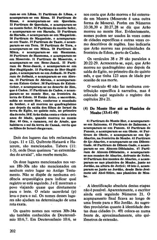 ram-se em Libna. 21 Partiram de Libna, e
acamparam-se em Rissa. 22 Partiram de
Rissa, e acamparam-se em Queelata.
23 Partiram de Queelata, e acamparam-se
nomonte Sefer.24Partiram domonte Sefer,
e acamparam-se em Harada. 25 Partiram
de Harada, e acamparam-se em Maquelote.
26 Partiram de Maquelote, e acamparam-
se em Taate. 27Partiram de Taate, e acam­
param-se em Tera. 28 Partiram de Tera, e
acamparam-se em Mitca. 29 Partiram de
Mitca, e acamparam-se em Hasmona.
30 Partiram de Hasmona, e acamparam-se
em Moserote. 31 Partiram de Moserote, e
acamparam-se em Bene-Jaacã. 32 Parti­
ram de Bene-Jaacã, e acamparam-se em
Hor-Hagidgade. 33 Partiram de Hor-Hagid-
gade, e acamparam-se em Jotbatá. 34Parti­
ram de Jotbatá, e acamparam-se em Abro-
na. 33 Partiram de Abrona, e acamparam-
se em Eziom-Geber. 36Partiram de Eziom-
Geber, e acamparam-se no deserto de Zim,
que é Cades. 37Partiram de Cades, e acam-
param-se no monte Hor, na fronteira da
terra de Edom. 38 Então Arão, o sacerdote,
subiu ao monte Hor, conforme o mandado
do Senhor, e ali morreu no quadragésimo
ano depois da saída dos filhos de Israel da
terra do Egito, no quinto mês, no primeiro
diadomês.39EArãotinhacentoevinteetrês
anos de idade, quando morreu no monte
Hor. 40 Ora, o cananeu, rei de Arade, que
habitava o sul da terra de Canaã, ouviu que
osfilhosde Israel chegavam.
Dois dos lugares das três reclamações
(caps. 11 e 12), Quibrote-Hataavá e Ha-
zerote, são mencionados. Tabera (11:
1-3), onde Deus queimou “as extremida­
des do arraial”, não recebe menção.
Os doze lugares mencionados nos ver­
sos 18b-30a não são mencionados em
nenhum outro lugar no Antigo Testa­
mento. Não se dispõe de nenhuma evi­
dência arqueológica para indicar qual
registro seestá seguindo. JeE mostram o
povo viajando quase que diretamente
para o leste. O relato sacerdotal (p)
leva-o para o sul. Os nomes desses luga­
res não ajudam na determinação de uma
rotaexata.
Os quatro nomes nos versos 30b-34a
são também conhecidos de Deuteronô-
mio 10:6,7. Em Deuteronômio 10:6, se
nos conta que Arão morreu e foi enterra­
do em Mosera (Moserote é uma outra
forma de Mosera). Porém em Números
33:38,39 e 20:27,28 se diz que Arão
morreu no monte Hor. Evidentemente,
nomes podem ser usados às vezes como
de cidades específicas e outras vezes co­
mo descritivos de regiões. Isso indicaria
que Arão morreu nas proximidades da
fronteira de Edom, perto de Cades.
Os versículos 38 e 39 são paralelos a
20:22-29. Acrescenta-se, aqui, que Arão
morreu no quadragésimo ano depois da
saída doEgito, no primeiro dia do quinto
mês, e que tinha 123 anos de idade por
ocasião de sua morte.
O versículo 40 não faz nenhuma con­
tribuição específica à narrativa, mas é
colocado aqui seguindo o registro dos
capítulos 20e 21.
(4) Do Monte Hor até as Planícies de
Moabe(33:41-49)
41 Partiram do Monte Hor, e acamparam-
se em Zalmona. 42 Partiram de Zalmona, e
acamparam-se em Punom. 43 Partiram de
Punom, e acamparam-se em Obote. 44 Par­
tiram de Obote, e acamparam-se em Ije-
Abarim, na fronteira de Moabe. 45Partiram
de Ije-Abarim, e acamparam-se em Dibom-
Gade. 46Partiram de Dibom-Gade, e acam-
param-se em Almom-Diblataim. 47 Parti­
ram de Almom-Diblataim, e acamparam-
se nos montes de Abarim, defronte de Nebo.
48Partiram dosmontes de Abarim, e acam­
param-se nas planícies de Moabe, junto ao
Jordão, na altura de Jericó; 49isto é, acam­
param-se junto ao Jordão, desde Bete-Jesi-
mote até Abel-Sitim, nas planícies de Moa­
be.
A identificação absoluta destas etapas
não épossível. Aparentemente, o escritor
ainda está seguindo Números 21. O
acampamento final ficava ao longo de
uma frente para o Rio Jordão. As suges­
tões provisórias quanto à identidade des­
tas duas cidades (v. 49) coloca-as numa
frente de, aproximadamente, oito qui­
lômetros de extensão.
202
 