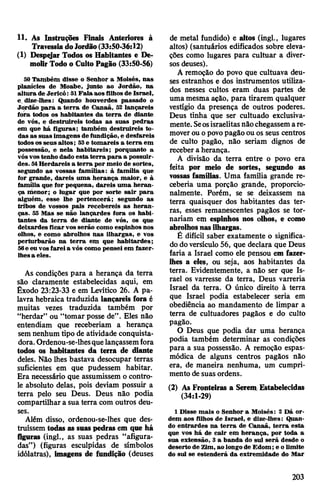 11. As Instruções Finais Anteriores à
TravessiadoJordSo(33:50-36:12)
(1) Despejar Todos os Habitantes e De­
molirTodo o CultoPagão (33:50-56)
50 Também disse o Senhor a Moisés, nas
planícies de Moabe, junto ao Jordão, na
altura de Jericó: 51Fala aos filhos de Israel,
e dize-lhes: Quando houverdes passado o
Jordão para a terra de Canaã, 52 lançareis
fora todos os habitantes da terra de diante
de vós, e destruireis todas as suas pedras
em que há figuras; também destruireis to­
das as suas imagens de fundição, e desfareis
todososseus altos; 53e tomareis a terra em
possessão, e nela habitareis; porquanto a
vósvostenho dado esta terra para a possuir­
des. 51Herdareis a terra por meio de sortes,
segundo as vossas famílias: à família que
for grande, dareis uma herança maior, e à
família que for pequena, dareis uma heran­
ça menor; o lugar que por sorte sair para
alguém, esse lhe pertencerá; segundo as
tribos de vossos pais recebereis as heran­
ças. 55 Mas se não lançardes fora os habi­
tantes da terra de diante de vós, os que
deixardes ficarvos serão como espinhos nos
olhos, e como abrolhos nas ilhargas, e vos
perturbarão na terra em que habitardes;
56e eu vosfareia vós como pensei em fazer-
lhesa eles.
As condições para a herança da terra
são claramente estabelecidas aqui, em
Êxodo 23:23-33 e em Levítico 26. A pa­
lavra hebraica traduzida lançareis fora é
muitas vezes traduzida também por
“herdar” ou “tomar posse de”. Eles não
entendiam que receberiam a herança
semnenhum tipo de atividade conquista­
dora.Ordenou-se-lhesquelançassemfora
todos os habitantes da terra de diante
deles. Não lhes bastava desocupar terras
suficientes em que pudessem habitar.
Era necessário que assumissem o contro­
le absoluto delas, pois deviam possuir a
terra pelo seu Deus. Deus não podia
compartilhar a sua terra com outros deu­
ses.
Além disso, ordenou-se-lhes que des­
truíssem todas as suaspedras em que há
figuras (ingl., as suas pedras “afigura­
das”) (figuras esculpidas de símbolos
idólatras), imagens de fundição (deuses
de metal fundido) e altos (ingl., lugares
altos) (santuários edificados sobre eleva­
ções como lugares para cultuar a diver­
sos deuses).
A remoção do povo que cultuava deu­
ses estranhos e dos instrumentos utiliza­
dos nesses cultos eram duas partes de
umamesma ação, para tirarem qualquer
vestígio da presença de outros poderes.
Deus tinha que ser cultuado exclusiva­
mente. Seosisraelitasnãochegassemare­
moverou opovopagão ou os seus centros
de culto pagão, não seriam dignos de
receber a herança.
A divisão da terra entre o povo era
feita por meio de sortes, segundo as
vossas famílias. Uma família grande re­
ceberia uma porção grande, proporcio­
nalmente. Porém, se se deixassem na
terra quaisquer dos habitantes das ter­
ras, esses remanescentes pagãos se tor­
nariam em espinhos nos olhos, e como
abrolhosnasilhargas.
É difícil saber exatamente o significa­
dodoversículo 56, que declara que Deus
faria a Israel como ele pensou em fazer-
lhes a eles, ou seja, aos habitantes da
terra. Evidentemente, a não ser que Is­
rael os varresse da terra, Deus varreria
Israel da terra. O único direito à terra
que Israel podia estabelecer seria em
obediência ao mandamento de limpar a
terra de cultuadores pagãos e do culto
pagão.
0 Deus que podia dar uma herança
podia também determinar as condições
para a sua possessão. A remoção espas­
módica de alguns centros pagãos não
era, de maneira nenhuma, um cumpri­
mento de suas ordens.
(2) As Fronteiras a Serem Estabelecidas
(34:1-29)
1Disse mais o Senhor a Moisés: 2 Dá or­
dem aos filhos de Israel, e dize-lhes: Quan­
do entrardes na terra de Canaã, terra esta
que vos há de cair em herança, por toda a
sua extensão, 3 a banda do sul será desde o
deserto de Zim,ao longode Edom; e o limite
do sul se estenderá da extremidade do Mar
203
 