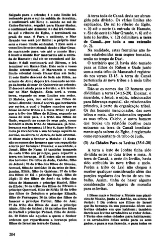Salgado para o oriente; 4 e este limite irá
rodeando para o sul da subida de Acrabim,
e continuará até Zim; e, saindo ao sul de
Gades-Barnéia, seguirá para Hazar-Hadar,
e continuará até Azmom; 5e dai irá rodean­
do até o ribeiro do Egito, e terminará na
praia do mar. 6 Para o ocidente, o Mar
Grande vos será por limite; o próprio mar
será o vosso limite ocidental. 7 Este será o
vossolimite setentrional: desde oMarGran­
de marcareis para vós até o monte Hor;
8desde o monte Hor marcareis até a entra­
da de Hamate; daí ele se estenderá até Ze-
dade; 9 dali continuará até Zlfrom, e irá
terminar em Hazar-Enã. Este será o vosso
limite setentrional. 10 Marcareis o vosso
limite oriental desde Hazar-Enã até Sefã;
11este limite descerá de Sefã até Ribla, ao
oriente de Aim; depois irá descendo ao lon­
goda borda do mar de Quinerete ao oriente;
12descerá ainda para oJordão, e irá termi­
nar no Mar Salgado. Esta será a vossa
terra, segundo os seus limites em redor.
13 Moisés, pois, deu ordem aos filhos de
Israel, dizendo: Esta é a terra que herdareis
por sortes, a qual o Senhor mandou que se
desse às nove tribos e à meia tribo; 14 por­
que a tribo dos filhos de Rúben, segundo as
casas de seus pais, e a tribo dos filhos de
Gade, segundo as casas de seus pais, como
também a meia tribo de Manasses, já rece­
beram a sua herança; 15isto é, duas tribos e
meiajá receberam a sua herança aquém do
Jordão, na altura de Jericó, do lado oriental.
16 Disse mais o Senhor a Moisés: 17 Estes
são osnomes dos homens que vos repartirão
a terra por herança: Eleazar, o sacerdote, e
Josué, filho de Num; 18 também tomareis
de cada tribo um príncipe, para repartir a
terra em herança. 19 E estes são os nomes
dos homens: Da tribo de Judá, Calebe, filho
de Jefoné; 20 da tribo dos filhos de Simeão,
Semuel, filho de Amiúde; 21da tribo de Ben­
jamim, Elidá, filho de Quislom; 22 da tribo
dos filhos de Dã o príncipe Buqui, filho de
Jógli; 23 dos filhos de José: da tribo dos
filhos de Manassés o príncipe Haniel, filho
de Éfode; 24da tribo dos filhos de Efraim o
príncipe Quemuel, filho de Siftã; 25 da tribo
dos filhos de Zebulom o príncipe Elizafã,
filho de Pamaque; 26 da tribo dos filhos de
Issacar o príncipe Paltiel, filho de Azã;
27 da tribo dos filhos de Aser o príncipe
Aiúde, filho de Selómi; 28da tribo dos filhos
de Naftali o príncipe Pedael, filho de Amiú­
de. 29 Estes são aqueles a quem o Senhor
ordenou que repartissem a herança pelos
filhosde Israel na terra de Canaã.
Aterra toda de Canaã devia ser abran­
gida pela divisão. Os vários limites são
explicados. Do sul (o ribeiro do Egito,
v. 5) até o norte (a entrada de Hamate,
v. 8)edo oeste(o MarGrande, v. 6) até o
leste (o Jordão, v. 12) delimitava a terra
de Canaã...por toda a sua extensão
(v. 2).
Na realidade, estas fronteiras não fo­
ram estabelecidas nem sequer tomadas,
senãonotempo de Davi.
0 território que já havia sido tomado
para os filhos de Rúben e Gade junto
com a meia tribo de Manassés é registra­
do nos versos 13-15. A terra de Canaã
pertenceria às nove tribos e à meia tribo
de Israel.
Dão-se os nomes dos 12 homens que
dividiriam a terra (34:16-29). Eleazar, o
sacerdote, e Josué, o espia, selecionados
para liderança especial, são relacionados
primeiro, à parte da organização tribal.
Os dez homens mencionados, das nove
tribos e meia, são relacionados segundo
as suas tribos. Calebe, o outro homem
que trouxe um relatório positivo para
entrarem na terra de Canaã imediata­
mente após saírem do Egito, é registrado
comorepresentante datribo deJudá.
(3) As Cidades Para os Levitas (35:1-28)
A terra a leste do Jordão tinha sido
dividida entre as duas tribos e meia. A
terra de Canaã, a oeste do Jordão, havia
sido atribuída às nove tribos e meia.
Porém a tribo de Levi não chegou a
receber qualquer consideração além das
porções regulares dos frutos de seu tra­
balho. Assim, tinha de haver alguma
consideração dos lugares de moradia
para oslevitas.
1Disse mais o Senhor a Moisés nas planí­
ciesdeMoabe,junto ao Jordão, na altura de
Jericó: 2 Dá ordem aos filhos de Israel
que da herança da sua possessão dêem aos
levitas cidades em que habitem; também
dareis aos levitas arrabaldes ao redor delas.
3 Terão eles estas cidades para habitarem;
e os arrabaldes delas serão para os seus
gados, e para a sua fazenda, e para todos os
204
 