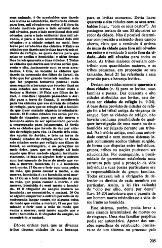 seus animais. 4 Os arrabaldes que dareis
aos levitas se estenderão, domuro da cidade
para fora, mil côvadosem redor. 5£ fora da
cidade medireis para o lado oriental dois
mil côvados, para olado meridional dois mil
côvados, para o lado ocidental dois mil cô­
vados, e para o lado setentrional dois mil
côvados; e a cidade estará no meio. Isso
terão porarrabaldes das cidades. 6Entre as
cidades que dareis aos levitas haverá seisci­
dades de refúgio, as quais dareis para que
nelas se acolha o homicida; e além destas
lhesdareis quarenta e duas cidades. 7Todas
as cidades que dareis aos levitas serão qua­
renta e oito, juntamente com os seus arra­
baldes. 8 Ora, no tocante às cidades que
dareis da possessão dos filhos de Israel, da
tribo que for grande tomareis muitas, e da
que for pequena tomareis poucas; cada
uma segundoa herança que receber dará as
suas cidades aos levitas. 9 Disse mais o
Senhor a Moisés: 10 Fala aos filhos de Is­
rael, e dize-lhes: Quando passardes o Jor­
dão para a terra de Canaã, 11 escolhereis
para vós cidades que vos sirvam de cidades
de refúgio, para que se refugie ali o homici­
da que tiver matado alguém involuntaria­
mente. 12E estas cidades vos serão por re­
fúgio do vingador, para que não morra o
homicida antes de ser apresentado perante
a congregação para julgamento. 13 Serão
seis as cidades que haveis de dar por cida­
des de refúgio para vós. 14Dareis três cida­
des aquém do Jordão, e três na terra de
Canaã; cidades de refúgio serão. 15 Estas
seis cidades serão por refúgio aos filhos de
Israel, ao estrangeiro, e ao peregrino no
meio deles, para que se refugie ali todo
aquele que tiver matado alguém involunta­
riamente. 16Mas se alguém ferir a outrem
com instrumento de ferro de modo que ve­
nha a morrer, homicida é; e o homicida
será morto. 17Ou se o ferir com uma pedra
na mão, que possa causar a morte, e ele
morrer, homicida é ; e ohomicida será mor­
to. 18Ou se o ferir com instrumento de pau
na mão, que possa causar a morte, e ele
morrer, homicida é; será morto o homici­
da. 19 O vingador do sangue matará ao
homicida; ao encontrá-lo, o matará. 20 Ou
se alguém empurrar a outrem poródioou de
emboscada lançar contra ele alguma coisa
de modo que venha a morrer, 21 ou por ini­
mizade o ferir com a mão de modo que
venha a morrer, será morto aquele que o
feriu; homicida é. O vingador do sangue, ao
encontrá-lo, omatará.
Dão-se ordens para que as diversas
tribos dessem cidades de sua herança
para os levitas morarem. Devia haver
quarentaeoitocidades comos seus arra­
baldes (ingl., “com os seus pastos”). As
pastagens seriam de uns 33 alqueires ao
redor da cidade. Não é possível determi­
nar comprecisão a extensão desse campo
aberto, visto que o versículo 4 ordena
domuroda cidade parafora mil côvados
em redore oversículo 5 mede fora da ci-
dade...dois mil côvados para todos os
lados. As tribos maiores deveriam con­
tribuir com quantidades maiores, e as
tribos pequenas, em proporção ao seu
tamanho. Josué 21 faz referência a essa
provisãopara a herançalevítica.
Deviam serretidas somente quarentae
duas cidades (v. 6) para os levitas, suas
famílias e posses. Das quarenta e oito
cidades atribuídas aos levitas, seis de­
viam ser cidades de refúgio (v. 9-34).
Abase dessaprovisãode cidades de refú­
gio foi a lei tribal antiga da vingança de
sangue. Sem as cidades de refúgio, não
haveria nenhuma possibilidade de qual­
quer investigação de uma morte ou de o
homicida ser julgado perante um tribu­
nal. Na história antiga, nenhuma autori­
dade central e nem mesmo sistemas le­
gais comumente aceitos tinham surgido,
de forma que disputas entre indivíduos,
grupos, tribos ou nações pudessem ser
solucionadas. Por conseguinte, a proxi­
midade de parentesco estabelecia uma
estrutura pela qual a proteção da vida
individual e suas posses particulares era
a responsabilidade do grupo familiar.
Todos estavam sob a obrigação de de­
fender os direitos de cada membro em
particular. Assim, a lei (lex talionis)
de “olho por olho, dente por dente”
(Lev. 24:20) autorizava que o parente de
um homem morto reivindicasse a vida de
seu irmão ao homicida.
Esse sistema, porém, podia levar a
uma ciranda interminável de mortes ou
devingança. Uma rixa familiar perpétua
podia ser automática. Apesar das san­
ções específicas de retribuição, precisa­
va-se de um sistema ou processo pelo
205
 