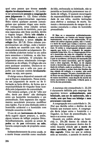 qual uma pessoa que tivesse matado
alguéminvoluntariamente (v. 11) pudes­
seser apresentadaperantea congregação
para julgamento (v. 12). Estas cidades
de refúgio proporcionariam segurança
física contra qualquer parente consan­
guíneo que quisesse vingar uma morte.
Por conseguinte, estas cidades seriam
espaçadas através do território, para que
essa segurança não fosse perdida devido
a viagens longas. Havia três cidades a
leste do Jordão e três cidades a oeste do
Jordão destinadas a serem cidades de
refúgio (Jos. 20:7,8). Estas cidades pro­
porcionariam um abrigo, onde o homici­
da poderia ser mantido com vida até a
comunidade proceder aojulgamento. Es­
tas cidades poderiam tornar-se em asilos
para assassinos e traidores, se não hou­
vesse certas restrições. O princípio do
julgamento estava relacionado irrevoga-
velmente ao derefúgio. O refúgio não era
para qualquer assassino. Declara-se es­
pecificamente que o asilo era para al­
guém que matasse outrem involuntaria­
mente, ou seja, sem querer.
O abrigo estava disponível somente até
que sefizesseojulgamento. Nesse ponto,
ou um julgamento de morte ou de li­
bertação se faria efetivo, de forma que a
responsabilidade do vingador fosse suce­
didapelojulgamento da comunidade.
Nos tempos antigos, a lei de “olho por
olho, dente por dente” não distinguia
entre um homicídio involuntário e um
premeditado. Este segmento dos regula­
mentos sacerdotais procurou modificar
essarigidez. Faz-se uma distinção entre o
homicídio acidental e o homicídio com
intenção assassina ou ódio.
O uso de um instrumento de ferro po­
deria sugerir algum preparo, e, àssim,
algum intento de infligir prejuízo físico.
Semelhantemente, quando as armas de
pedra ou de pau estivessem na mão,
haveria comprovação de propósito assas­
sino.
Independentemente da arma usada, se
a morte tivesse ocorrido como resultado
de ódio, emboscada ou inimizade, não se
permitia ao homicida permanecer nas ci­
dades de refúgio. O parente encarregado
da responsabilidade de manter a integri­
dade de sua tribo, recebia instruções
para efetivar a sentença de morte. So­
mente o derramamento do sangue do as­
sassino cancelaria o crime do homicídio
premeditado.
22 Mas se o empurrar acidentalmente,
sem inimizade, ou contra ele lançar algum
instrumento, sem ser de emboscada, 23 ou
sobre ele atirar alguma pedra, não o vendo,
e o ferir de modo que venha a morrer, sem
que fosse seu inimigo nem procurasse o seu
mal, 24 então a congregação julgará entre
aquele que feriu e o vingador do sangue,
segundo estas leis, 25e a congregação livra­
rá o homicida da mão do vingador do san­
gue, fazendo-ovoltar à sua cidade de refúgio
a que se acolhera; ali ficará elemorando até
a morte do sumo sacerdote, que foi ungido
com o óleo sagrado. 26 Mas, se de algum
modo o homicida sair dos limites da sua ci­
dade de refúgio, onde se acolhera, 27e o vin­
gador do sangue o achar fora dos limites da
sua cidade de refúgio, e o matar, não será
culpado de sangue; 28pois o homicida deve­
rá ficar na sua cidade derefúgio até a morte
do sumo sacerdote; mas depois da morte do
sumo sacerdote o homicida voltará para a
terra da sua possessão.
Amatança não premeditada (v. 22,23)
é claramente definida pelo emprego dos
seguintes termos: acidentalmente, sem
inimizade, sem ser de emboscada, não o
vendo, sem que fosse seu inimigo e nem
procurasseoseumal.
Acongregação era a autoridade (v. 24,
25a) que decidia sobre o destino de um
homem que matasse outro. A congrega­
ção devia julgar entre o homicida e o
vingador, na base de premeditação, in­
tento eas armas usadas.
Quando era cedido abrigo ao homi­
cida (v. 25b,28) dentro da cidade de
refúgio, devia permanecer dentro dos li­
mites daquela cidade até a morte do
sumo sacerdote, que foi ungido com o
óleo sagrado. Uma vez que se cedesse
asilo ao matador, o parente do morto já
206
 