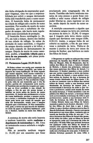 não tinha obrigação deempreender qual­
quer vingança, uma vez que a responsa­
bilidade por cobrir o sangue derramado
tinha sidotransferida para o sumo sacer­
dote. O homicida tinha de permanecer
nacidade de refúgio até a morte do sumo
sacerdote. Porocasião da morte do sumo
sacerdote, que era o substituto do vin­
gador de sangue, não havia mais regula­
mento nem necessidade de proteção.
O homicida ficava restringido (v. 26,
27), em todo o tempo, dentro dos limites
de sua cidade de refúgio. Se saísse da
proteção do sumo sacerdote, o vingador
de sangue deveria cumprir a lei tribal, e
não seria culpado do derramamento de
sangue. Depois da morte do sumo sacer­
dote, porém, o homicida voltaria para a
terra da sua possessão, sob plena prote­
ção de sua tribo.
(4) PormenoresLegais(35:29-36:12)
29 Estas coisas vos serão por estatuto de
direito pelas«vossas gerações, em todos os
lugares da vossa habitação. 30 Todo aquele
que matar alguém, será morto conforme o
depoimento de testemunhas; mas uma só
testemunhanão deporá contra alguém, para
condená-loà morte. 31Não aceitareis resga­
te pela vida de um homicida que é réu de
morte; porém ele certamente será morto.
32Também não aceitareis resgate por aque­
le que se tiver acolhido à sua cidade de
refúgio, a fim de que ele possa tornar a
habitar na terra antes da morte do sumo
sacerdote. 33Assim não profanareis a terra
da vossa habitação, porque o sangue profa­
na a terra; e nenhuma expiação se poderá
fazer pela terra por causa do sangue que
nela for derramado, senão com o sangue
daquele que o derramou. 34Não contamina­
reis, pois, a terra em que haveis de habitar,
no meio da qual eu também habitarei; pois
eu, o Senhòr, habito no meio dos filhos de
Israel.
Asentença de morte não seria imposta
a nenhum homicida, senão conforme o
depoimentodetestemunhas(v. 30). Uma
só testemunha nunca satisfaria a exigên­
cialegal.
Não se permitia nenhum resgate
(v. 31,32) por um assassino que fosse
proclamado pela congregação réu de
morte. Também não havia nenhuma ma­
neira de uma pessoa a quem fosse con­
cedido o asilo numa cidade de refúgio
poder libertar-se, para regressar ao seu
lar, senão depois da morte do sumo sa­
cerdote.
A restrição concernente a alguém que
derramasse sangue na terra era centrada
na pureza da terra (v. 33,34). O sangue
que é tragado pela terra clama contra
aquele que derramou esse sangue (Gên.
4:10,11). Assim, o sangue tinha de ser
coberto ou expiado, a fim de que remo­
vesse a poluição da terra. Tinha-se de
manter a pureza da terra por causa da
pureza do Senhor, que habitava no meio
dos filhos de Israel.
1 Chegaram-se então os cabeças das casas
paternas da família dos fUhcfe de Gileadé,
filho de Maquir, filho de Manassés, das fa­
mílias dos filhos de José, e falaram diante
de Moisés, e diante dos príncipes, cabeças
das casas paternas dos filhos de Israel, 2 e
disseram: O Senhor mandou a meu senhor
que por sortes repartisse a terra em heran­
ça aos filhos de Israel; e meu senhor rece­
beu ordem do Senhor de dar a herança do
nosso irmão Zelofeade às filhas deste. 3 E,
se elas se casarem com os filhos das outras
tribos de Israel, então a sua herança será
diminuída da herança de nossos pais, e
acrescentada à herança da tribo a que vie­
rem a pertencer; assim será tirada da sorte
da nossa herança. 4 Vindo também o ano do
jubileu dos filhos de Israel, a herança delas
será acrescentada à herança da tribo a que
pertencerem; assim a sua herança será ti­
rada da herança da tribo de nossos pais.
5 Então Moisés falou aos filhos de Israel,
segundoa palavra do Senhor, dizendo: Atri­
bo dos filhos de José fala o que é justo.
6Isto é oque oSenhorordenou acerca das fi­
lhasdeZelofeade,dizendo:Casem com quem
bem parecer aos seus olhos, contanto que se
casem na família da tribo de seu pai. 7 As­
sim a herança dosfilhosde Israel não passa­
rá de tribo em tribo, pois os filhos de Israel
se apegarão cada um à herança da tribo de
seuspais. 8E toda filha que possuir herança
em qualquer tribo dos filhos de Israel se
casará com alguém da família da tribo de
seupai, para que osfilhosde Israel possuam
cada um a herança de seus pais. 9Assim ne­
nhuma herança passará de uma tribo a
207
 
