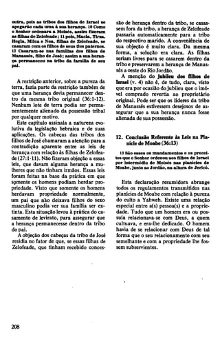 outra, pois as tribos dos filhos de Israel se
apegarão cada uma à sua herança. 10Como
o Senhor ordenara a Moisés, assim fizeram
as filhas de Zelofeade; 11pois,Macia, Tirza,
Hogla, Milca e Noa, filhas de Zelofeade, se
casaram com osfilhosde seus tios paternos.
12 Casaram-se nas famílias dos filhos de
Manasses, filho de José; assim a sua heran­
ça permaneceu na tribo da família de seu
pai.
Arestrição anterior, sobre a pureza da
terra, fazia parte da restrição também de
que uma herança devia permanecer den­
tro da mesma tribo original (36:1-12).
Nenhum lote de terra podia ser perma­
nentemente alienado da possessão tribal
por qualquer motivo.
Este capítulo assinala a natureza evo­
lutiva da legislação hebraica e de suas
aplicações. Os cabeças das tribos dos
filhos deJoséchamaram a atenção para a
contradição aparente entre as leis de
herança com relação às filhas de Zelofea­
de(27:1-11). Nãofizeram objeção a essas
leis, que davam alguma herança a mu­
lheres que não tinham irmãos. Essas leis
foram feitas na base da prática em que
sçmente os homens podiam herdar pro­
priedade. Visto que somente os homens
herdavam propriedade normalmente,
um pai que não deixava filhos do sexo
masculino podia ver sua família ser ex­
tinta. Esta situação levou à prática do ca­
samento de levirato, para assegurar que
a herança permanecesse dentro da tribo
dopai.
Aobjeção dos cabeças da tribo de José
residia no fator de que, se essas filhas de
Zelofeade, que tinham recebido conces­
são de herança dentro da tribo, se casas­
semfora da tribo, a herançadeZelofeade
passaria automaticamente para a tribo
do respectivo marido. A conveniência de
sua objeção é muito clara. Da mesma
forma, a solução era clara. As filhas
seriam livres para se casarem dentro da
triboepreservarem a herança de Manas-
sés aoestedo RioJordão.
A menção do jubileu dos filhos de
Israel (v. 4) não é, de tudo, clara, visto
queerapor ocasiãodojubileu que o imó­
vel comprado revertia ao proprietário
original. Pode ser que os líderes da tribo
de Manassés estivessem desejosos de as­
segurar que a sua herança nunca fosse
alienada de suapossessão.
12. Conclusão Referente às Leis na Pla­
níciedeMoabe(36:13)
13 São esses os mandamentos e os precei­
tos que oSenhor ordenou aos filhos de Israel
por intermédio de Moisés nas planícies de
Moabe,junto ao Jordão, na altura de Jericó.
Esta declaração resumidora abrange
todos os regulamentos transmitidos nas
planícies deMoabe com relação à pureza
do culto a Yahweh. Existe uma relação
especial entre a(s) pessoa(s) e a proprie­
dade. Tudo que um homem era ou pos­
suía relacionava-se com Deus, a quem
cultuava, e era-lhe dedicado. O homem
havia de se relacionar com Deus de tal
forma que o seu relacionamento com seu
semelhante e com a propriedade lhe fos­
sem subservientes.
9
208
 