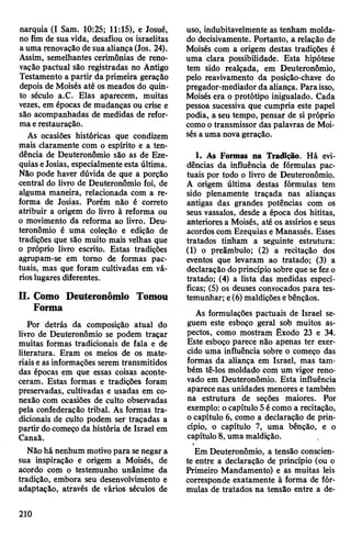 narquia (I Sam. 10:25; 11:15), e Josué,
no fim de sua vida, desafiou os israelitas
auma renovação de sua aliança(Jos. 24).
Assim, semelhantes cerimônias de reno­
vação pactuai são registradas no Antigo
Testamento a partir da primeira geração
depois de Moisés até os meados do quin­
to século a.C. Elas aparecem, muitas
vezes, em épocas de mudanças ou crise e
são acompanhadas de medidas de refor­
maerestauração.
As ocasiões históricas que condizem
mais claramente com o espírito e a ten­
dência de Deuteronômio são as de Eze-
quias eJosias, especialmente esta última.
Não pode haver dúvida de que a porção
central do livro de Deuteronômio foi, de
alguma maneira, relacionada com a re­
forma de Josias. Porém não é correto
atribuir a origem do livro à reforma ou
o movimento da reforma ao livro. Deu­
teronômio é uma coleção e edição de
tradições que são muito mais velhas que
o próprio livro escrito. Estas tradições
agrupam-se em tomo de formas pac­
tuais, mas que foram cultivadas em vá­
rioslugares diferentes.
II. Como Deuteronômio Tomou
Forma
Por detrás da composição atual do
livro de Deuteronômio se podem traçar
muitas formas tradicionais de fala e de
literatura. Eram os meios de os mate­
riais eas informações serem transmitidos
das épocas em que essas coisas aconte­
ceram. Estas formas e tradições foram
preservadas, cultivadas e usadas em co­
nexão com ocasiões de culto observadas
pela confederação tribal. As formas tra­
dicionais de culto podem ser traçadas a
partir docomeço da história de Israel em
Canaã.
Não há nenhum motivopara senegar a
sua inspiração e origem a Moisés, de
acordo com o testemunho unânime da
tradição, embora seu desenvolvimento e
adaptação, através de vários séculos de
uso, indubitavelmente as tenham molda­
do decisivamente. Portanto, a relação de
Moisés com a origem destas tradições é
uma clara possibilidade. Esta hipótese
tem sido realçada, em Deuteronômio,
pelo reavivamento da posição-chave do
pregador-mediadorda aliança. Paraisso,
Moisés era o protótipo inigualado. Cada
pessoa sucessiva que cumpria este papel
podia, a seu tempo, pensar de si próprio
comoo transmissor das palavras de Moi­
sés auma novageração.
1. As Formas na Tradição. Há evi­
dências da influência de fórmulas pac­
tuais por todo o livro de Deuteronômio.
A origem última destas fórmulas tem
sido plenamente traçada nas alianças
antigas das grandes potências com os
seus vassalos, desde a época dos hititas,
anteriores a Moisés, até os assírios e seus
acordos com Ezequias e Manassés. Esses
tratados tinham a seguinte estrutura:
(1) o preâmbulo; (2) a recitação dos
eventos que levaram ao tratado; (3) a
declaração doprincípio sobre que sefezo
tratado; (4) a lista das medidas especí­
ficas; (5) os deuses convocados para tes­
temunhar; e(6) maldições ebênçãos.
As formulações pactuais de Israel se­
guem este esboço geral sob muitos as­
pectos, como mostram Êxodo 23 e 34.
Este esboço parece não apenas ter exer­
cido uma influência sobre o começo das
formas da aliança em Israel, mas tam­
bém tê-los moldado com um vigor reno­
vado em Deuteronômio. Esta influência
aparece nas unidades menores e também
na estrutura de seções maiores. Por
exemplo: ocapítulo5 écomo a recitação,
ocapítulo 6, como a declaração de prin­
cípio, o capítulo 7, uma bênção, e o
capítulo 8, uma maldição.
Em Deuteronômio, a tensão conscien­
te entre a declaração de princípio (ou o
Primeiro Mandamento) e as muitas leis
corresponde exatamente à forma de fór­
mulas de tratados na tensão entre a de­
210
 