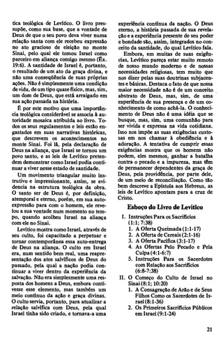 tica teológica de Levitico. O livro pres­
supõe, como sua base, que a vontade de
Deus de que o seu povo deva viver numa
relação santa com ele recebeu expressão
no ato gracioso de eleição no monte
Sinai, pelo qual ele tomou Israel como
parceiro em aliança consigo mesmo (Êx.
19:6). A santidade de Israel é, portanto,
o resultado de um ato da graça divina, e
não uma conseqüência de suas próprias
ações. Nãoé simplesmenteuma condição
devida, deumtipoquasefísico,mas,sim,
um dom de Deus, que está arraigado em
sua açãopassada na história.
É por este motivo que uma importân­
cia teológicaconsiderável seassocia à au­
toridade mosaica atribuída ao livro. To­
dos os seus regulamentos e leis estão en­
gastados em suas narrativas históricas,
que descrevem os acontecimentos no
monte Sinai. Foi lá, pela declaração de
Deus na aliança, que Israel se tomou um
povo santo, e as leis de Levitico preten­
dem demonstrar comoIsrael podia conti­
nuar avivernesseestado de santidade.
Um movimento triangular muito ins­
trutivo e impressionante, assim, se evi­
dencia na estrutura teológica da obra.
O santo ser de Deus é, por definição,
atemporal e etemo, porém, em sua auto-
expressão para com o homem, ele reve­
lou a sua vontade num momento no tem­
po, quando acolheu Israel na aliança
comeleno Sinai.
Levíticomostra comoIsrael, através de
seu culto, foi capacitado a perpetuar e
tomar contemporânea essa auto-entrega
de Deus na aliança. O culto em Israel
era, num sentido bem real, uma reapre-
sentação dos atos salvíficos de Deus do
passado, pela qual a nação podia con­
tinuar a viver dentro da experiência da
salvação. Nãoera simplesmente uma res­
posta dos homens a Deus, embora conti­
vesse esse elemento, mas também um
meio contínuo da ação e graça divinas.
O cultoservia, portanto, para atualizar a
relação salvífica com Deus, pela qual
Israel tinha sido criado, e tomava-a uma
experiência contínua da nação. O Deus
etemo, a história passada de sua revela­
çãoea experiência presente de seu poder
ebondade são, assim, integrados no con­
ceito da santidade, do qual Levíticofala.
Embora, em muitas de suas exigên­
cias, Levítico pareça estar muito remoto
de nosso mundo modemo e de nossas
necessidades religiosas, tem muito que
nos dizer pelas suas doutrinas subjacen­
tesebásicas. Destaca ofato de que nossa
maior necessidade não é de um conceito
abstrato de Deus, mas, sim, de uma
experiência de sua presença e de um co­
nhecimento de como achá-la. O conheci­
mento de Deus não é uma idéia que se
busque, mas, sim, uma comunhão para
ser vivida e expressa na vida cotidiana.
Isso nos impõe as suas exigências custo­
sas em nos chamar à obediência e à
adoração. A tentativa de cumprir essas
exigências mostra que os homens não
podem, eles mesmos, ganhar a batalha
contra o pecado e a impureza, mas têm
de permanecer dependentes da graça de
Deus, pela providência, por parte dele,
de um meio de reconciliação. Como tão
bem descreve a Epístola aos Hebreus, as
leis de Levítico apontam para a cruz de
Cristo.
EsboçodoLivrodeLevítico
I. InstruçõesPara osSacrifícios
(1:1; 7:38)
1. AOferta Queimada(1:1-17)
2. AOferta de Cereais(2:1-16)
3. AOfertaPacífica(3:1-17)
4. As Ofertas Pelo Pecado e Pela
Culpa(4:1-6:7)
5. Instruções Para os Sacerdotes
com Relaçãoaos Sacrifícios
(6:8-7:38)
II. O Começo do Culto de Israel no
Sinai(8:1; 10:20)
1. AConsagraçãode Arãoe de Seus
Filhos Como os Sacerdotes de Is­
rael(8:1-36)
2. Os Primeiros Sacrifícios Públicos
em Israel(9:1-24)
21
 
