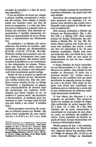 claração de princípio e a lista de provi­
sõesespecíficas.1
O uso da história de Israel em relação
à aliança também corresponde à recita­
ção dos eventos. Essa relação é sempre
usada nos tratados como um tipo,de
prova ou argumento, e a coisa que dese­
jam provar influencia a maneira como os
eventos são recitados. Este elemento ar-
gumentativo é também claramente evi­
dente nas apresentações da lei no Penta-
teuco, e especialmente em Deuteronô-
mio.
As maldições e as bênçãos são outros
elementos das formas de tratados, espe­
cialmente evidentes em Deuteronômio
(8:19,20; 11:26-32; 27:15-26; 28:1-68).
Ordenam castigo para qualquer que vio­
lar a aliança e recompensas para aque­
les que a guardarem. São sempre condi­
cionadas à obediência ou ao cumprimen­
to das estipulações da aliança. Pressu­
põem que Deus está alerta quanto às
estipulações da aliança e que proporcio­
nará tanto recompensa quanto castigo.
Apesar de não se propor ao registro de
um código completo de leis, Deuteronô­
mio contém muitas leis. Elas são para­
lelas a outras coleções de leis, no Antigo
Testamento, e semelhantes no gênero.
Leis consuetudinárias de diversos tipos
são encontradas nos capítulos 12-26.
Aquelas que dizem respeito ao rei, ao
profetaeà “guerra santa” são peculiares
a Deuteronômio. A tendência para dar
destaque aoculto “nolugar onde ele fará
com que habite o seu nome” é também
única.
Várias passagens narrativas são conta­
das na primeira pessoa por Moisés. São
quase como parágrafos de suas memó­
rias (cf. 1-3; 4:10 e ss.; 9:7 e ss.). Pode
1Quanto à literatura, ver: J. MuUenburg, “The Form and
Structure of the Covenant Formulations”, Vetus Testa*
mentum, IX, 1959, p. 347-365; D. J. McCarthy, Treaty
and Covenant (Roma; Instituto Bíblico Pontifício, 1963);
H. B. Huffmon, “The Covenant Lawsuit in the Prophets”,
JournalofBiblical Literature, LXXVIII, 1959, p. 285-295;
W. Beyerlin, Origins and History of the Oldest Slnattic
Traditions(Oxford: Blackwell, 1966).
ser que coleções extensas de semelhantes
memórias existissem, das quais estas são
uma seleção.
Narrativas das peregrinações pelo de­
serto aparecem nos capítulos 1-3, en­
quanto uma narrativa que condiz com a
biografia mais completa de Moisés apa­
receno capítulo 34.
Dois poemas atribuídos a Moisés são
inclusos em Deuteronômio. São o cân­
tico (32) e a bênção (33). Dois outros
poemas do Antigo Testamento são atri­
buídos a Moisés (Êx. 15; Sal. 90). Ne­
nhum desses poemas tem muito em co­
mum com qualquer dos outros, e cada
um deve ser examinado à luz de suas
próprias qualidades. Porém está claro
quetodoseles têm, por detrás de si, uma
longa história. Pode ser que sejam os
remanescentes do que era uma coleção
muito maior.
A forma literária de maior importân­
cia em Deuteronômio é a da oração ou
discurso (ou melhor, uma coleção de tais
orações ou discursos). O autor usa o
pronome pessoal “eu” muitas vezes e
dirige-se ao seu auditório com um misto
peturbador da segunda pessoa do singu­
lar com a do plural. Este misto de sin­
gular com plural tem constituído um
problema para os intérpretes e ainda não
se tem conhecimento de nenhuma expli­
caçãoplenamente satisfatória.
O tom básico dos discursos é o do
pregador ou exortador. Eles situam-se
dentro da tradição de orações de despe­
dida conhecidas de outros lugares (Jos.
23; I Sam. 12; I Crôn. 22 e 29). Mas
também são de perto relacionados à
constituição ou renovação de uma alian­
ça, como, na realidade, são também os
outros. Usam materiais da história sa­
grada de Israel, formas relacionadas com
a aliança eformulaçõeslegais.
Muitos grupos de leis, e leis isoladas,
antigos são preservados em Deuteronô­
mio. Algumas destas leis paralelas estão
no Código da Aliança (Êx. 21-23) ou no
assim chamado Código da Santidade
211
 