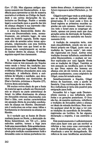 (Lev. 17-25). Mas algumas antigas apa­
recemsomenteem Deuteronômio. A ten­
dênciapara apresentaras leis de maneira
exortativaéevidente no Código da Santi­
dade e em outras declarações da lei,
inclusive no Decálogo. Porém o sermão
legaleaexortação para a guarda das leis
da aliança chegam à sua expressão clás­
sicaeplenaemDeuteronômio.
A estrutura desenvolvida destes dis­
cursos em Deuteronômio trata, norma-
tivamente, em primeiro lugar, de uma
seção da história sagrada. Então segue
uma série de sermões sobre temas apro­
priados, relacionados com essa história
procurando fazer com que Israel se de­
dicasse mais completamente ao serviço
do Senhor dentro da aliança. O esboço
seguinteexporá issoclaramente.
2. AsOrigens das Tradições Pactuais.
Muitas vezes se tem pensado em Siquém
como sendo o berço das tradições pac­
tuais mais primitivas de Canaã. Existem
evidências bíblicas abundantes para esta
associação. A referência direta a ceri­
mônias de bênção e maldição, que deve­
riam ser realizadas nas montanhas de
Ebal eGerizim, próximas a Siquém (27),
éprova desta associação.
Há muitos outros sinais de que a fonte
domaterialagora achado em Deuteronô­
mio se situava na parte setentrional de
Israel. As idéias dominantes da aliança
em Jerusalém estavam relacionadas com
Davi e Sião, com muitas características
em oposição direta às provisões condicio­
nais da aliança em Horebe. Deuteronô­
mio é meticuloso em evitar essas idéias e
fundamenta-se claramente na aliança em
Horebe.
Se é verdade que as fontes de Deute­
ronômiojazem no Norte, a destruição do
Reino Setentrional, em 721 a.C., pelos
exércitos assírios, tornou a fuga para
Judáumanecessidade. Esteacontecimen­
toteriafeitocomqueosguardiOesrespon­
sáveispela tradição considerassemJudáe
Jerusalém como asúnicas portadoras res­
tantes dessa aliança. A esperança para o
futuro repousavanelas(Nicholson, p. 58-
82).
Gilgaléoutrolugaronde sepodejulgar
que as tradições pactuais tenham sido
preservadas. É o local onde o livro de
Josué registra as primeiras reuniões sa­
gradas em solo cananeu. Samuel convo­
cou todo o Israel para se congregar ali.
Amós, apenas um pouco mais que duas
gerações antes da destruição de Samária,
referiu-o como um santuário em funcio­
namento(4:4).
A tradição da conquista teria, com
mais plausibilidade, estado em seu am­
biente próprio em Gilgal, junto com as
tradições da ‘‘guerra santa”, tais como
são registradas em Josué. Ambas estas
tradições tiveram influência considerável
sobre Deuteronômio, e podiam ser me­
lhor explicadas por uma ligação direta
com as tradições de Gilgal. Também se
tem pensado na tendência para se falar
no que Deus espera dos homens em
aliança com ele em termos de um único
grande mandamento, como originário de
Gilgal, como foinotado acima.
Semelhantemente a Siquém, Gilgal
deixou de funcionar, com a queda de
Samária. Uma continuação de seu traba­
lhoeinfluênciasó teria sido possível pela
emigração para Judá.
Jerusalém foi o lugar onde Deutero­
nômio exerceu a sua influência sobre
Josias e as gerações posteriores. O livro
não faz, de maneira nenhuma, referência
a tradições de Jerusalém sobre a aliança
ouideais de remado davídicos. Nem mos­
tra qualquer sinal de ter algo a ver com
as tradições do sacerdócio de Jerusalém,
registradas em Levítico. Se faz alguma
declaração a respeito, é em contrário a
elas.
Esteposicionamento é suficientemente
claro para fazer com que um escritor se
referisse a isso como uma convocação a
uma fé desmitologizada, um culto des-
ritualizado e uma lei deslegalizada. Ele
refere-se às suas tendências secularizan-
212
 
