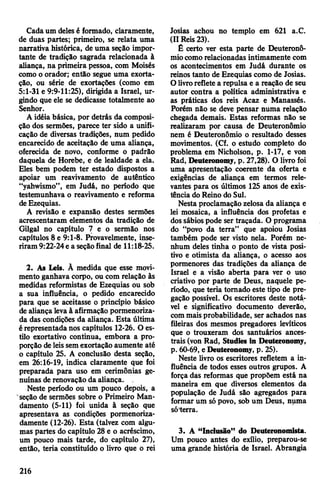 Cadaum delesé formado, claramente,
de duas partes; primeiro, se relata uma
narrativa histórica, de uma seção impor­
tante de tradição sagrada relacionada à
aliança, na primeira pessoa, com Moisés
como o orador; então segue uma exorta­
ção, ou série de exortações (como em
5:1-31 e 9:9-11:25), dirigida a Israel, ur­
gindo que ele se dedicasse totalmente ao
Senhor.
A idéia básica, por detrás da composi­
ção dos sermões, parece ter sido a unifi­
cação de diversas tradições, num pedido
encarecido de aceitação de uma aliança,
oferecida de novo, conforme o padrão
daquela de Horebe, e de lealdade a ela.
Eles bem podem ter estado dispostos a
apoiar um reavivamento de autêntico
“yahwismo”, em Judá, no período que
testemunhava o reavivamento e reforma
deEzequias.
A revisão e expansão destes sermões
acrescentaram elementos da tradição de
Gilgal no capítulo 7 e o sermão nos
capítulos 8 e 9:1-8. Provavelmente, inse­
riram 9:22-24e a seçãofinal de 11:18-25.
2. As Leis. Ã medida que esse movi­
mento ganhava corpo, ou com relação às
medidas reformistas de Ezequias ou sob
a sua influência, o pedido encarecido
para que se aceitasse o princípio básico
dealiança levaà afirmação pormenoriza­
da das condições da aliança. Esta última
érepresentada nos capítulos 12-26. O es­
tilo exortativo continua, embora a pro­
porção deleissemexortação aumente até
o capítulo 25. A conclusão desta seção,
em 26:16-19, indica claramente que foi
preparada para uso em cerimônias ge­
nuínas de renovação da aliança.
Neste período ou um pouco depois, a
seção de sermões sobre o Primeiro Man­
damento (5-11) foi unida à seção que
apresentava as condições pormenoriza­
damente (12-26). Esta (talvez com algu­
mas partes do capítulo 28 e o acréscimo,
um pouco mais tarde, do capítulo 27),
então, teria constituído o livro que o rei
Josias achou no templo em 621 a.C.
(II Reis 23).
É certo ver esta parte de Deuteronô-
miocomo relacionadas intimamente com
os acontecimentos em Judá durante os
reinos tanto de Ezequias como de Josias.
O livroreflete a repulsa e a reação de seu
autor contra a política administrativa e
as práticas dos reis Acaz e Manassés.
Porém não se deve pensar numa relação
chegada demais. Estas reformas não se
realizaram por causa de Deuteronômio
nem é Deuteronômio o resultado desses
movimentos. (Cf. o estudo completo do
problema em Nicholson, p. 1-17, e von
Rad, Deuteronomy, p. 27,28). O livro foi
uma apresentação coerente da oferta e
exigências de aliança em termos rele­
vantes para os últimos 125 anos de exis­
tência do Reino do Sul.
Nesta proclamação zelosa da aliança e
lei mosaica, a influência dos profetas e
dos sábios pode ser traçada. O programa
do “povo da terra” que apoiou Josias
também pode ser visto nela. Porém ne­
nhum deles tinha o ponto de vista posi­
tivo e otimista da aliança, o acesso aos
pormenores das tradições da aliança de
Israel e a visão aberta para ver o uso
criativo por parte de Deus, naquele pe­
ríodo, que teria tomado este tipo de pre­
gação possível. Os escritores deste notá­
vel e significativo documento deverão,
commaisprobabilidade, ser achados nas
fileiras dos mesmos pregadores levíticos
que o trouxeram dos santuários ances­
trais (von Rad, Studies in Deuteronomy,
p. 60-69, eDeuteronomy, p. 25).
Neste livro os escritores refletem a in­
fluência de todos esses outros grupos. A
força das reformas que propõem está na
maneira em que diversos elementos da
população de Judá são agregados para
formar um sópovo, sob um Deus, numa
só'terra.
3. A “Inclusão” do Deuteronomista.
Um pouco antes do exílio, preparou-se
uma grande história de Israel. Abrangia
216
 