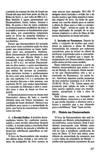 operíodo docomeço davida de Israel em
Canaã até uma data bem perto do fim do
Reinodo Sul(i. e. por volta de 600 a.C.).
Essa história é agora apresentada em
Deuteronômio, Josué, Juizes, Samuel e
Reis. Já aceita o fato do reino conforme
os pronunciamentos proféticos dejuízo e
sepropõe a mostrar osfundamentos para
esse juízo, por comentários redatoriais
sobre os livros de material histórico e
tradicional, que o historiador inclui em
suahistória.
Parece que Deuteronômio foi incluído
pelo autor como a primeira seção da obra
maior que proporcionou as bases teoló­
gicas para sua perspectiva histórica.
(Esta interpretação foi apresentada pela
primeira vez por Martin Noth e tem
conseguido larga aceitação. Cf. Nichol-
son, p. 107 e ss.). Ao incluir Deuteronô­
mio na obra maior, o autor providenciou
uma estrutura, para o livro, que fez com
que melhor lhe servisse ao propósito.
Essa estrutura incluiu o prefaciamento
do livro com uma primeira fala de Moi­
sés, nos capítulos 1-4, e o acréscimo de
um terceiro discurso e dois poemas, nos
capítulos 29-33, que realça especialmen­
te a sucessão na liderança e abre o cami­
nho para a obra de Josué no livro se­
guinte.
O deuteronomista(como sechamaeste
historiador) deixou de lado o convite
otimista para um futuro promissor, na
condição de Israel obedecer. Destaca sua
tendência para pecar e a necessidade do
juízo, que haviade caracterizar a história
comoum todo.
4. ARevisão Exílica. Ahistória deute-
ronômica inteira foi, conforme parece,
sujeita a uma revisão minuciosa durante
oexílio. Arevisãorealça o resultado final
dalonga história do pecado e rebelião de
Israel por referências específicas ao exí­
lioporvir.
O livro de Deuteronômio não escapou
dos efeitos dessa revisão e um certo nú­
mero de parágrafos do livro mostra as
suas marcas (por exemplo, 30:1-10). O
desígnio desta inclusão e revisão foi o de
mudar muito o que diziarespeito à inten­
ção original do livro. Ao invés de apre­
sentar um convite aberto para se aceitar
a oferta de Deus para a vida e a prospe­
ridade “hoje”, tomou-se parte de uma
longa explicação do porquê de as pro­
messas originais e a obra de Deus já não
serem disponíveis ao Israel sobjuízo.
5. Inclusão no Pentateuco. Depois do
exílio, o conjunto de escritos que conti­
nham as palavras e obras de Moisés
transmitidas foi coletado por redatores
sacerdotais, para se tornar no cânon de
escrituras autorizadas para a comunida­
de judaica. É possível que o papel de­
sempenhado por Deuteronômio antes do
exíliotenha servidocomo modelo.
Esses redatores separaram a parte da
história deuteronômica que trazia o no­
me de Moisés, do restante. Desta manei­
ra foi que Deuteronômio veio a ser a
conclusão do Pentateuco. Ao assim fa­
zer, inseriram algumas partes pequenas
de seus próprios materiais (1:3; 4:41-43;
32:48-52; 34:1a, 7-9). Talvez sejam res­
ponsáveis pela adição de todo o trigé­
simo quarto capítulo como um encerra­
mento, apropriado à vida e obra de
Moisés.
Este último passo, na formação de
Deuteronômio, restaurou-o a um contex­
to que podia ressaltar a abertura para o
futuro e permitir que a sua chamada
para a obediência “hoje” fosseouvida.
IV. Moisésem Deuteronômio
O livro de Deuteronômio não está in­
teressado em Moisés principalmente co­
moindivíduo, como homem. Está é mui­
tíssimo preocupado com Moisés como
alguém que representa um papel essen­
cial na vida e existência continuada do
povo de Deus. O livro tem plena cons­
ciência da necessidade do momento que
o povo tinha do ministério de Moisés —
porém está igualmente consciente de que
217
 