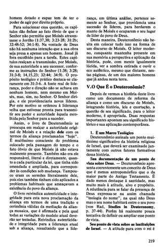 homem dotado e capaz tem de ter o
poder de agirpor direitopróprio.
Para solucionar essa questão, os capí­
tulos dão ênfase ao fato óbvio de que o
Senhornão permitiu que Moisés atraves­
sasse o Jordão (1:37,38; 3:23-28; 31:2b;
32:48-52; 34:1-8). Na vontade de Deus
não hã nenhuma intenção que a sua obra
seja presa a apenas um homem. Josué já
fora escolhido para a tarefa. Estes capí­
tulosrealçam a transmissão, por Moisés,
de sua autoridade a seu sucessor, confor­
me as instruções do Senhor (1:38; 3:28;
31:3-8; 14,15,23; 32:44; 34:9). O pro­
pósito teológico e prático destaca-se cla­
ramente em 31:3-6. A fonte real de lide­
rança, poder e direção não se achava em
nenhum homem, nem mesmo em Moi­
sés, mas, sim, no Senhor. O Senhor diri­
gia, e ele providenciaria novos líderes.
Por este motivo se ordenou à liderança
velha que estivesse pronta para transmi­
tir seu poder e autoridade àquela esco­
lhidapelo Senhorpara a suceder.
Assim, o livro de Deuteronômio se
preocupa em realçar a autoridade origi­
nal de Moisés e a relação dele com os
termos da aliança proclamados “hoje”.
É muitíssimo consciente do problema
colocado pela passagem do tempo e o
fato óbvio de que Moisés já não estava
realmente presente. Também não era ele
responsável, literal e diretamente, quan­
to acada particular da lei, que tinha sido
emendada e ampliada, para correspon­
deràs condições sob mudança. Tampou­
co eram os sermões literalmente dele,
poiseles também tinham sido aplicadosa
problemas habituais que ameaçavam a
existência dopovo da aliança.
O livro reivindica autenticidade e inte­
gridade para esta nova proclamação da
aliança em termos de uma tradição e
cerimônia válidas da mediação da alian­
ça mosaica, que é afirmada e pela qual
todas as variações do modelo atual deve­
rão ser testadas. Reivindica autenticida­
de e integridade para a liderança atual
sob a aliança, ressaltando que a lide­
rança, em última análise, pertence so­
mente ao Senhor, que providencia uma
sucessão de líderes, para herdarem o
manto de Moisés e ocuparem o seu lugar
delíder dopovode Deus.
Desta maneira, Deuteronômio não he­
sita em colocar tudo isso na forma de
um discurso de Moisés. O leitor moder­
no, conquanto mantenha presente em
suamemória a perspectivaeaplicação da
história, pode, com mente igualmente
lúcida, ver a sombra estirada e ouvir o
eco autêntico, mesmo que distante, nes­
tas páginas, de um dos maiores homens
quejá andou nesta terra.
V.O QueÉoDeuteronômio?
Depois de vermos a história deste livro
como um documento de reforma da
aliança e como um discurso de Moisés,
integrando história, leis e exortação, a
questão de seu significado, para o leitor
moderno, é apropriada. Duas respostas
importantes apontam seusignificado his­
tóricoesua aplicação contemporânea.
1. ÊumMarcoTeológico
Deuteronômio assinala um ponto mui­
tíssimo significativo da história religiosa
de Israel, que deverá ser examinado jun­
tamente com outros fatores formativos
dessahistória.
Sua documentação de um ponto de
vistasobre Deus. —Deuteronômio apre­
sentacoerentementeumconceito deDeus
que é menos antropomórfico que o da
maior parte do Antigo Testamento. É
dado menos destaque à santidade, mas
muito mais à atitude, alvo e propósito.
Arelutância para se falar da presença de
Deus expressa-se na assim chamada
“teologia do nome”, na qual não Deus
masoseunome habitará entre oseupovo
(von Rad, Studies in Deuteronomy,
p. 37-44). Porém há realmente pouca
tentativa de definirou ampliar esseponto
devista.
Seupontodevista sobre as instituições
de Israel. — A atitude para com o rei é
219
 