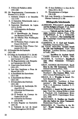 3. O Erro de Nadabe eAbiú
(10:1-20)
III. Os Regulamentos Concernentes à
Pureza(11:1; 15:23)
1. Animais Limpos e os Imundos
(11:1-47)
2. A Impureza Relacionada com o
Parto (12:1-8)
3. Impureza Resultante da Lepra
(13:1; 15:33)
(1) ODiagnóstico da Doença
(13:1-46)
(2) A Identificação da Doença
nas Roupas(13:47-59)
(3) As Ofertas Pela Purificação
(14:1-32)
(4) O Processo Para a Lepra em
Casas(14:33-57)
(5) Impureza Pelos Fluxos Cor­
porais(15:1-33)
IV. O Grande Dia daExpiação
(16:1-34)
V. OCódigoda Santidade(17:1; 26:46)
1. A Oferta de Sacrifício e o Co­
merCarnes(17:1-16)
2. Os Regulamentos com Respeito
aoCasamento(18:1-30)
3. Uma Lista Geral deLeis
(19:1-37)
4. Leis Que Implicam a Pena de
Morte(20:1-27)
5. A Santidade dos Saeerdotes
(21:1-24)
6. A Santidade das Ofertas
(22:1-33)
7. O Calendário dosFestivais
(23:1-44)
(1) Festivais de Instituição Di­
vina(23:1-3)
(2) OFestival da Primavera
(23:4-14)
(3) O Festival do Começo do
Verão(23:15-22)
(4) O Festival do Outono
(23:23-44)
8. O Culto Regular no Santuário
(24:1-9)
9. A Validade da Lei de Israel
Para Estrangeiros(24:10-23)
10. O Ano Sabático e o Ano do Ju­
bileu(25:1; 26:2)
11. RecompensaseCastigos
(26:3-46)
VI. Leis com Respeito a Juramentos e
OfertasVotivas(27:1-34)
Bibliografia Selecionada
ALBRIGHT, WILLIAM F. Archaeology
andthe ReligionofIsrael, 3?ed. Balti­
more: Johns Hopkins Press, 1953.
_______ . Yahweh and the Gods of Ca­
naan, Londres: Athlone Press, 1968.
CHAMPMAN, A. T. e STREANE,
A. W. “Leviticus”, The CambridgeBi­
ble. Cambridge: Cambridge University
Press, 1914.
CLEMENTS, R. E. God and Temple.
Filadélfia: Fortress Press, 1965.
DE VAUX, ROLAND. Ancient Israel:
Its Life and Institutions. Trad. John
McHugh. Londres: Darton, Longman
&Todd, 1961.
_______ . Sacrifices in Ancient Israel.
Cardiff: University of Wales, 1966.
ELLIGER, K. “Leviticus”, Handbuch
zum Alten Testament. Tübingen:
1966.
GRAY, GEORGE BUCHANAN. Sacri­
fices in the Old Testament. Oxford:
OxfordUniversityPress, 1925.
KENNEDY, A. R. S. “Leviticus and
Numbers”, The Century Bible. Lon­
dres: Caxton PublishingCo., s.d.
KRAUS, H. J. Worship in Israel. Ox­
ford: Blackwell, 1965.
NOTH, MARTIN. “Leviticus: A Com­
mentary”, Old Testament Library.
Trad. J. E. Anderson. Londres: S. C.
M. Press, 1965.
PEDERSEN, J. Israel: Its Life and Cul­
ture. Trad. Sra. AslaugMollereAnnie
I. Fausboll. I-II, Copenhague: Bran-
ners, 1926; III-IV, Copenhague: Bran-
ners, 1940.
RENDTORFF, R. Studien zur Geschi­
chte des Opfers im Alten Testament.
Neukirchen-Vluyn, 1967.
RINGGREN, H. “Sacrifice in the Bi­
ble”, World Christian Books. Lon­
dres: 1962.
22
 
