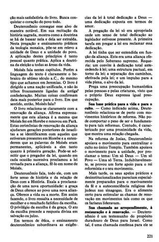 çâomais satisfatória do livro. Busca con­
quistarocoração dopovotodo.
Deuteronômio consegue esse alvo de
maneira notável.,Em sua recitação da
história sagrada, mostracomo a doutrina
se há de basear nela e dela ser extraída.
Nèsta pregação e ensinamento práticos
da teologia mosaica, põe-se em relevo a
unidade de Deus e a unidade do povo.
A aplicação destes princípios é tanto
pessoal quanto prática. Aplica a doutri­
na da eleiçãoa todas as áreas da vida.
Moisés fala nestes capítulos. Porém a
linguagem do texto é claramente o he­
braico do sétimo século a.C., do mesmo
tipo que achamos em Jeremias. O livro é
dirigido a uma nação unificada, e não às
tribos frouxamente ligadas da antiga*
confederação. Muitas coisas confirmam
data mais posterior para o livro. Em que
sentido, então, Moisésfala?
O livro relaciona-se claramente com a
renovação da aliança. Afirma expressa­
mente que esta aliança é a mesma que
MoisésfezemHorebeerenovouem Parã.
Estas cerimônias de renovação da aliança
ajudaram gerações posteriores de israeli­
tas a se identificarem com aqueles que
estiverampresentesem Horebe ea enten­
derem que as palavras de Moisés eram
permanentes, aplicáveis a eles tanto
quanto à primeira geração. Pode-se ad­
mitir que o pregador da lei, quando em
cada ocasião sucessiva proclamou a lei
revisadapara a aliança, fê-loem nome de
Moisés.
Deuteronômio fala, todo ele, com um
forte senso de história e da relação de
Deus com a História. Exala a proclama­
ção de uma nova oportunidade: a graça
deDeus oferece ao povo uma nova alian­
ça. Oferece a vida ou a morte. Em assim
fazendo, o livro ressalta a necessidade de
escolhereoresultado fatídico da escolha.
O privilégio da escolha é da graça. O ato
da escolha precede a resposta divina em
salvaçãooujuízo.
Em termos de ética, o ensinamento
deuteronômico subordinava as exigên-.
cias da lei à total dedicação a Deus —
uma dedicação exposta em termos de
amor.
A pregação da lei só era apropriada
onde um senso de total dedicação ao
legislador estivesse presente. A primeira
tarefa em pregar a lei era reclamar essa
dedicação.
A lei tinha que ser entendida em fun­
ção da aliança. Estaera uma aliança ofe­
recida pelo Soberano supremo. Reque­
ria: um convite à dedicação total ante­
cedendo à lei; uma estrutura pactuai, em
tomo da lei; a separação dos caminhos,
efetivada pela lei; e um impulso para a
vidaplena, oalvoda lei.
Prega uma preocupação humanística
pelas pessoas e pelas criaturas, visto que
o próprio Deus expressa igual preo­
cupação.
Sua base prática para a vida e para o
culto. — Como indicado acima, Deute­
ronômio relaciona-se de perto com mo­
vimentos históricos de reforma. Não po­
de comportar o peso de ser o fundamen­
to para tais reformas. Contudo, é carac­
terizado por uma proximidade da vida,
que mostra uma relaçãochegada.
Na reforma de Josias, Deuteronômio
apoiava o movimento para centralizar o
culto noúnicoTemplo. Também apoiava
o movimento para a unidade, por pro­
clamar o tema: Um só Deus — Um só
Povo —Uma só Terra. Indubitavelmen­
te, se provou um forte apoio para o rei
reformistaeoseu movimento.
Mais tarde, os seus apelos práticos e
desinstitucionalizadospareciam especial­
mente preparados para o reavivamento
da fé e a autoconsciência religiosa dos
judeus nas sinagogas. Era o alimento
certo para estimular as chamas de reno­
vação em movimentos tais como os que
osfariseuslideravam.
Sua chamada ao arrependimento, à
restauração e à renovação. — Deutero­
nômio é um testemunho do propósito
duradouro de Deus para Israel. Como
tal, é uma chamada contínua para ele se
221
 