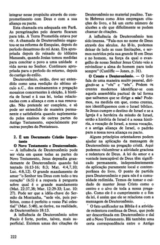 integrar nesse propósito através do com­
prometimento com Deus e com a sua
aliançaou pacto.
Esta chamada era adequada em Parã.
As peregrinações pelo deserto ficaram
para trás. A Terra Prometida estava por
vir. A chamada de Deuteronômio engas-
tou-sena reforma deEzequias, depois do
período desastroso doreiAcaz. Era apro­
priada depois do reinado do idólatra
Manassés, quando Josias tomou medidas
para concitar o povo a uma unidade e
vida novas no Senhor. Continuou apro­
priada para operíodo do retomo, depois
docastigo doexílio.
Deuteronômio, então, deve ser enten­
dido como uma reedição do sétimo sé­
culo a.C., dos ensinamentos e pregação
mosaicos concernentes à eleição, à histó­
ria de Israel e à sua lei, todas relacio­
nadas com a aliança e com a sua renova­
ção. Não pretende ser completo, e só
pode ser entendido de maneira perma­
nente e satisfatória quando suplementa­
do pelos ensinos de outras partes do
Antigo Testamento, especialmente por
outras porções do Pentateuco.
2. Ê um Documento Cristão Impor­
tante
O Novo Testamento e Deuteronômio.
— A influência de Deuteronômio pode
ser vista em quase todas as partes do
Novo Testamento, Jesus dependia gran­
demente de Deuteronômio quando foi
tentado (6:13-16; 8:3; Mat. 4:4,7,10;
Luc. 4:8,12). O grande mandamento de
amar “oSenhor teu Deus com todo oteu
coração” (6:5) é a resposta à pergunta
sobre qual é o grande mandamento
(Mat. 22:37,38; Mar. 12:29-33; Luc. 10:
27). Pode ser que a idéia-chave do Ser­
mão da Montanha, “sede vós, pois per­
feitos, como é perfeito o vosso Pai celes­
tial” (Mat. 5:48), sederive, na realidade,
deDeuteronômio 18:13.
A influência de Deuteronômio sobre
Paulo é forte, porém, talvez, mais su­
perficial. Existem umas dez citações de
Deuteronômiono material paulino. Tan­
to Hebreus como Atos empregam cita­
ções do livro, e há um certo número de
alusões a ele que dificilmente se podem
chamar de citações.
A influência de Deuteronômio tem
sidoimensa. “Fala-nos no nome de Deus
através dos séculos. Ao lê-lo, podemos
deixar de lado as suas limitações, e ser­
mosnutridos pela sua grande fé em Deus
e no homem, na força da qual o evan­
gelho de nosso Senhor Jesus Cristo veio a
reivindicar a alma do homem para todo
sempre” (Cunliffe —Jones, p. 31).
O Crente e Deuteronômio. — O livro
fala de uma maneira muito pessoal, diri­
gindo-se a “vós” e “nós”. Podem os
crentes modernos identificar-se com
aquela assembléia pactuai de tal forma
que saibamos que se dirige a nós? Pode­
mos, na medida em que, como crentes,
nos identifiquemos com o Israel bíblico.
SeJesuscumpre odestino de Israel e se a
Igreja é a herdeira da missão de Israel,
então a história de Israel é a nossa histó­
ria, avocação de Israel, a nossa vocação,
e a antiga aliança de Israel, o padrão
para a nossanova aliança ou pacto.
Alguns princípios orientadores podem
ajudar na aplicação da mensagem de
Deuteronômio na pregação cristã. Aqui
podemos vislumbrar a atividade graciosa
e redentora de Deus. A lei do amor e a
vontade inescapável de Deus têm signifi­
cado permanente, independentemente
da aplicação puramente local e contem­
porânea do livro. O ponto de partida
para Deuteronômio e para nós é a comu­
nidade redimida. Temos de tomar o cui­
dado de manter Jesus Cristo como o
centro e o alvo de toda a nossa prega­
ção. Como ele é o cumprimento e o fim
da lei, é assim que ele se relaciona com a
mensagem deDeuteronômio.
O fato unificadorna Bíblia é a ativida­
deredentora contínua deDeus, que pode
ser descortinada em Deuteronômio e daí
até oNovoTestamento. Há também uma
certa correspondência entre o Antigo
222
 