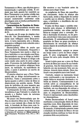 TestamentoeoNovo, que dápistapara a
interpretação é aplicação cristãs. É evi­
dente que tudo quanto for contrário ao
NovoTestamento e ao ensino cristão tem
de ser posto de lado. Por este motivo, é
sempre esclarecedor confrontar cada
abordagem com ostrechos pertinentes1do
NovoTestamento.6
Características da Doutrina de Deute-
ronômio. — Deuteronômio mostra uma
diferença característica que o distancia
deJó.
Á tensão em Jó surge do simples eixo:
Deus-Jó. Em Deuteronômio, a tensão
existe num triângulo entre Deus-povo-
terra. A terra representa alvo e direção,
enquanto otriângulo todo coincidecomo
propósitopactuai.
Deuteronômio difere de muito que
existe no Novo Testamento. Enquanto o
Novo Testamento tem muito a dizer so­
bre oindivíduo ea suarelaçãocom Deus,
Deuteronômio nunca se dirige ao indiví­
duo isoladamente. Sempre se dirige a ele
como sendo uma parte do povo congre­
gado. O processo da individualização no
pensamento e na prática religiosos fazia
parte, na realidade, da experiência do
exílio, e assim é posterior ao escrito de
Deuteronômio.
(É preciso observar que o Novo Testa­
mento não se dirige exclusivamente ao
indivíduo. Tanto o pensamento sobre a
Igreja quanto o sobre o reino de Deus se
desenvolvem em sentido oposto. Porém
trata do indivíduo de uma maneira que
Deuteronômio, explicitamente, não faz.)
O pressuposto de toda a teologia deu-
teronômica é que Yahweh é o criador do
mundo e o Senhor tanto da natureza
como da História.
Há pouco em Deuteronômio que de­
finaou descreva Deus em si. Mas os seus
atos e a sua vontade são a fonte do livro
todo. A bondade de Deus para com Is­
rael é representada em termos da graça.
6 Os princípios são adaptados daqueles publicados em
Á. Richardson e W. Schweitzer, ed., Bibilcal Authority for
Today (Philadelphia: Westminster Press, 1951), p. 240 e
241.
Ele mostrou a sua bondade antes da
aliançapara eleger Israel.
As exigências de Deus são especifica­
das claramente. Antes da aliança não
havia nada, senão a disposição de aceitar
o auxílio que se oferecia. Dentro da ali­
ança, a lealdade e a obediência são exi­
gências absolutas.
O juízo de Deus segue o padrão esta­
belecido pela aliança. A infidelidade é
considerada traição, um crime capital.
Deixa-se margem para a correção. Po­
rém a destruição de pessoas, ou da gera­
ção, envolvidasévistacomouma possível
necessidade. O entendimento básico do
propósito de Deus na graça proclama o
oferecimento de renovação da aliança
mesmo depois de semelhantejuízo ou em
meioa ele.
Em Deuteronômio, sempre se pensa
em Israel como ó povo de Deus congre­
gado. Ê uma congregação que existe
porque foi salva pela atuação direta de
Deus.
Israel é eleito para ser o povo de Deus
na terra de Deus por causa de sua bonda­
de graciosa. Isso foi demonstrado e esta­
belecido em seu juramento feito aos pa­
triarcas. Através desta eleição, Deus rea­
lizará oseu propósitopara com Israel.
Contudo, sempre se representa Israel
como continuando a ser pecaminoso. A
nação tinha-se mostrado obstinada e re­
belde no deserto. Constantemente é ad­
vertida sobre as conseqüências de tal
caráter. Atendência de Israelpara a des­
lealdade, em sua disposição de cultuar a
outros deuses, é um problema constante
para os pregadores de Deuteronômio.
Opovo é representado como desobedien­
te edesrespeitoso.
Porém Deuteronômio vê Israel como
recebendo a comunicação direta de Deus
repetidas vezes. Esta disposição de rene­
gociar a aliança, repetidamente, apesar
dopassado, éinterpretada somente como
oresultado da bondade de Deus e de sua
atuação resoluta contínua na base de sua
promessa feita aospatriarcas.
223
 