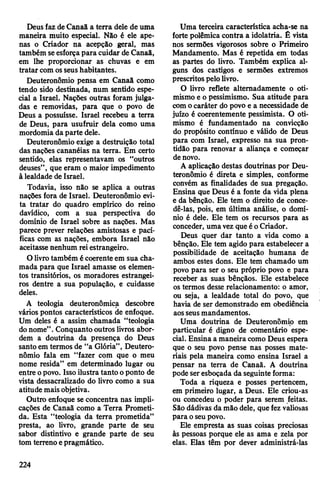 Deusfaz deCanaã a terra dele de uma
maneira muito especial. Não é ele ape­
nas o Criador na acepção geral, mas
também seesforçapara cuidar de Canaã,
em lhe proporcionar as chuvas e em
tratar comosseushabitantes.
Deuteronômio pensa em Canaã como
tendo sido destinada, num sentido espe­
cial a Israel. Nações outras foram julga­
das e removidas, para que o povo de
Deus a possuísse. Israel recebeu a terra
de Deus, para usufruir dela como uma
mordomia daparte dele.
Deuteronômio exige a destruição total
das nações cananéias na terra. Em certo
sentido, elas representavam os “outros
deuses”, que eram o maior impedimento
à lealdade de Israel.
Todavia, isso não se aplica a outras
nações fora de Israel. Deuteronômio evi­
ta tratar do quadro empírico do reino
davídico, com a sua perspectiva do
domínio de Israel sobre as nações. Mas
parece prever relações amistosas e pací­
ficas com as nações, embora Israel não
aceitasse nenhum reiestrangeiro.
O livrotambém écoerente em sua cha­
mada para que Israel amasse os elemen­
tos transitórios, os moradores estrangei­
ros dentre a sua população, e cuidasse
deles.
A teologia deuteronômica descobre
vários pontos característicos de enfoque.
Um deles é a assim chamada “teologia
donome”.Conquanto outros livros abor­
dem a doutrina da presença do Deus
santo em termos de “a Glória”, Deutero­
nômio fala em “fazer com que o meu
nome resida” em determinado lugar ou
entre opovo. Issoilustra tanto oponto de
vista dessacralizado do livro como a sua
atitude maisobjetiva.
Outro enfoque se concentra nas impli­
cações de Canaã como a Terra Prometi­
da. Esta “teologia da terra prometida”
presta, ao livro, grande parte de seu
sabor distintivo e grande parte de seu
tom terreno epragmático.
Uma terceira característica acha-se na
forte polêmica contra a idolatria. Ê vista
nos sermões vigorosos sobre o Primeiro
Mandamento. Mas é repetida em todas
as partes do livro. Também explica al­
guns dos castigos e sermões extremos
prescritospelolivro.
O livro reflete alternadamente o oti­
mismo e o pessimismo. Sua atitude para
comocaráter do povo e a necessidade de
juízo é coerentemente pessimista. O oti­
mismo é fundamentado na convicção
do propósito contínuo e válido de Deus
para com Israel, expresso na sua pron­
tidão para renovar a aliança e começar
denovo.
A aplicação destas doutrinas por Deu­
teronômio é direta e simples, conforme
convém as finalidades de sua pregação.
Ensina que Deus é a fonte da vida plena
e da bênção. Ele tem o direito de conce­
dê-las, pois, em última análise, o domí­
nio é dele. Ele tem os recursos para as
conceder, umavez que éoCriador.
Deus quer dar tanto a vida como a
bênção. Ele tem agido para estabelecer a
possibilidade de aceitação humana de
ambos estes dons. Ele tem chamado um
povo para ser o seu próprio povo e para
receber as suas bênçãos. Ele estabelece
os termos desse relacionamento: o amor,
ou seja, a lealdade total do povo, que
havia de ser demonstrado em obediência
aosseusmandamentos.
Uma doutrina de Deuteronômio em
particular é digno de comentário espe­
cial. Ensina a maneira como Deus espera
que o seu povo pense nas posses mate­
riais pela maneira como ensina Israel a
pensar na terra de Canaã. A doutrina
pode seresboçada da seguinteforma:
Toda a riqueza e posses pertencem,
em primeiro lugar, a Deus. Ele criou-as
ou concedeu o poder para serem feitas.
São dádivas da mão dele, quefez valiosas
para oseupovo.
Ele empresta as suas coisas preciosas
às pessoas porque ele as ama e zela por
elas. Elas têm por dever administrá-las
224
 