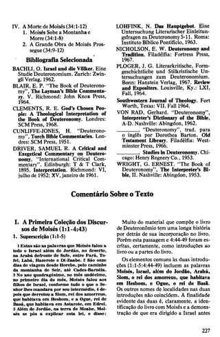 IV. AMorte de Moisés(34:1-12)
1. Moisés Sobea Montanhae
Morre(34:1-8)
2. A Grande.Obra de Moisés Pros­
segue(34:9-12)
Bibliografia Selecionada
BACHLI, O. Israelund dieVõlker. Eine
Studie Deuteronomium. Zurich: Zwin-
gliVerlag, 1962.
BLAIR, E. P. “The Book of Deuterono­
my”, The Layman’s Bible Commenta­
ry. V. Richmond: John Knox Press,
1964.
CLEMENTS, R. E. God’s Chosen Peo­
ple: A Theological Interpretation of
the Book of Deuteronomy. Londres:
SCMPress, 1968.
CUNLIFFE-JONES, H. “Deuterono­
my", TorchBibleCommentaries. Lon­
dres: SCMPress, 1951.
DRIVER, SAMUEL R. A Critical and
Exegetical Commentary on Deutero­
nomy, “International Critical Com­
mentary”. Edinburgh: T & T Clark,
1895. Interpretation. Richmond: VI,
julho de 1952; XV,janeiro de 1961.
LOHFINK, N. Das Hauptgebot. Eine
Untersuchung Literarischer Einleitun­
gsfragen zuDeuteronomy5-11. Roma:
Instituto BíblicoPontifício, 1963.
NICHOLSON, E. W. Deuteronomy and
Tradition. Filadélfia: Fortress Press,
1967.
PLOGER, J. G. Literarkritische, Form­
geschichtliche und Stilkristische Un­
tersuchungen zum Deuteronomium-
Bonn: Hanstein Verlag, 1967. Review
and Expositers. Louisville, Ky.: LXI,
Fall, 1964.
Southwestern Journal of Theology. Fort
Worth, Texas: VII. Fall 1964.
VON RAD, Gerhard. “Deuteronomy”,
Interpreter’s Dictionary of the Bible,
A-D. Nashville: Abingdon, 1962.
_______ , “Deuteronomy”, trad, para
o inglês por Dorothea Barton. Old
Testament Library. Filadélfia: West­
minsterPress, 1966.
_______ , StudiesinDeuteronomy. Chi­
cago: Henry RegneryCo., 1953.
WRIGHT, G. ERNEST. “The Book of
Deuteronomy”, The Interpreter’s Bi­
ble, II. Nashville: Abingdon, 1953.
ComentárioSobreoTexto
I. APrimeiraColeçãodosDiscur­
sosdeMoisés(1:1-4:43)
1. Superscrição(1:1-5)
1Estas são as palavras que Moisés falou a
todo o Israel além do Jordão, no deserto,
na Arabá defronte de Sufe, entre Parã, To-
fel, Labã, Hazerote e Di-Zaabe. 2 São onze
dias de viagem desde Horebe, pelo caminho
da montanha de Seir, até Cades-Baméia.
3 No ano quadragésimo, no mês undécimo,
no primeiro dia do mês, Moisés falou aos
filhos de Israel, conforme tudo o que o Se­
nhorlhesmandara por seu intermédio, 4de­
pois que derrotou a Siom, rei dos amorreus,
que habitava em Hesbom, e a Ogue, rei de
Basã, que habitava em Astarote, em Edrei.
5Além do Jordão, na terra de Moabe, Moi­
sés se pôs a explicar esta lei, e disse:
Muito do material que compõe o livro
deDeuteronômio tem uma longa história
por detrás de sua incorporação no livro.
Porém esta passagem e 4:44-49 foram es­
critas, certamente, como introduções ao
livroou apartes do livro.
Oselementos comuns às duas introdu­
ções (1:1-5:4:44-49) incluem as palavras
Moisés, Israel, além do Jordão, Arabá,
Siom, o rei dos amorreus, que habitava
em Hesbom, e Ogue, o rei de Basã.
Os outros nomes de localidades nas duas
introduções não coincidem. A finalidade
evidente das duas é, claramente, a iden­
tificação do livrocom Moisés e a demons­
tração de que era dirigido a Israel antes
227
 