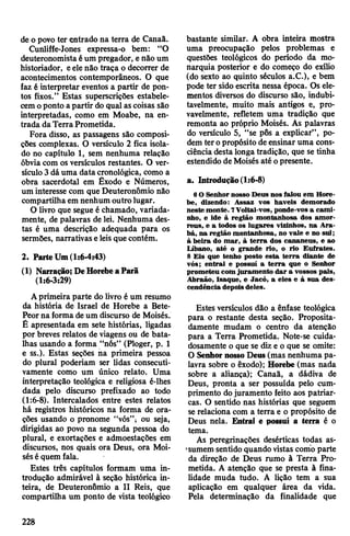 de o povo ter entrado na terra de Canaã.
Cunliffe-Jones expressa-o bem: “O
deuteronomistaéum pregador, e não um
historiador, eelenão traça o decorrer de
acontecimentos contemporâneos. O que
faz é interpretar eventos a partir de pon­
tos fixos.” Estas superscrições estabele­
cemoponto apartir do qual ascoisas são
interpretadas, como em Moabe, na en­
trada daTerra Prometida.
Fora disso, as passagens são composi­
ções complexas. O versículo 2 fica isola­
do no capítulo 1, sem nenhuma relação
óbvia com os versículos restantes. O ver­
sículo3dá uma data cronológica, como a
obra sacerdotal em Êxodo e Números,
um interesse com que Deuteronômio não
compartilha em nenhum outro lugar.
O livro que segue é chamado, variada­
mente, de palavras de lei. Nenhuma des­
tas é uma descrição adequada para os
sermões, narrativas eleisquecontém.
2. ParteUm(1:6-4:43)
(1) Narração; DeHorebeaParã
(1:6-3:29)
Aprimeira parte do livro é um resumo
da história de Israel de Horebe a Bete-
Peorna forma deum discurso de Moisés.
É apresentada em sete histórias, ligadas
por breves relatos de viagens ou de bata­
lhas usando a forma “nós” (Ploger, p. 1
e ss.). Estas seções na primeira pessoa
do plural poderiam ser lidas consecuti­
vamente como um único relato. Uma
interpretação teológica e religiosa é-lhes
dada pelo discurso prefixado ao todo
(1:6-8). Intercalados entre estes relatos
há registros históricos na forma de ora­
ções usando o pronome “vós”; ou seja,
dirigidas ao povo na segunda pessoa do
plural, e exortações e admoestações em
discursos, nos quais ora Deus, ora Moi­
séséquem fala.
Estes três capítulos formam uma in­
trodução admirável à seção histórica in­
teira, de Deuteronômio a II Reis, que
compartilha um ponto de vista teológico
bastante similar. A obra inteira mostra
uma preocupação pelos problemas e
questões teológicos do período da mo­
narquia posterior e do começo do exílio
(do sexto ao quinto séculos a.C.), e bem
pode ter sido escrita nessa época. Os ele­
mentos diversos do discurso são, indubi­
tavelmente, muito mais antigos e, pro­
vavelmente, refletem uma tradição que
remonta ao próprio Moisés. As palavras
do versículo 5, “se pôs a explicar”, po­
dem teropropósito deensinar uma cons­
ciência destalonga tradição, que se tinha
estendido deMoisés até opresente.
a. Introdução(1:6-8)
6 O Senhor nosso Deus nos falou em Hore­
be, dizendo: Assaz vos haveis demorado
neste monte. 7Voltai-vos, ponde-vos a cami­
nho, e ide à região montanhosa dos amor-
reus, e a todos os lugares vizinhos, na Ara-
bá, na região montanhosa, no vale e no sul;
à beira do mar, à terra dos cananeus, e ao
Líbano, até o grande rio, o rio Eufrates.
8 Eis que tenho posto esta terra diante de
vós; entrai e possuí a terra que o Senhor
prometeu com juramento dar a vossos pais,
Abraão, Isaque, e Jacó, a eles e à sua des­
cendência depoisdeles.
Estes versículos dão a ênfase teológica
para o restante desta seção. Proposita­
damente mudam o centro da atenção
para a Terra Prometida. Note-se cuida­
dosamente o que se diz e o que se omite:
O Senhornosso Deus (mas nenhuma pa­
lavra sobre o êxodo); Horebe (mas nada
sobre a aliança); Canaã, a dádiva de
Deus, pronta a ser possuída pelo cum­
primento dojuramento feito aos patriar­
cas. O sentido nas histórias que seguem
se relaciona com a terra e o propósito de
Deus nela. Entrai e possuí a terra é o
tema.
As peregrinações desérticas todas as­
sumem sentido quando vistas como parte
da direção de Deus rumo à Terra Pro­
metida. A atenção que se presta à fina­
lidade muda tudo. A lição tem a sua
aplicação em qualquer área da vida.
Pela determinação da finalidade que
228
 