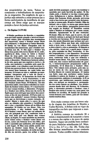 dos proprietários da terra. Talvez se
comparem a trabalhadores de empreita­
da ou migrantes. Na exigência de que a
justiça sejaextensiva a essaspessoasjaz a
forma embrionária da insistência de que
crença em Deus exige que se marque
posiçãoa favor dajustiça universal.
c. OsEspias(1:19-46)
19 Então partimos de Horebe, e caminha­
mosportodo aquele grande e terrível deser­
to que vistes, pelo caminho das montanhas
dos amorreus, como o Senhor nosso Deus
nosordenara; e chegamos a Cades-Barnéia.
20 Então eu vos disse: Chegados sois às
montanhas dos amorreus, que o Senhor nos­
so Deus nos dá. 21 Eis aqui o Senhor teu
Deustem postoesta terra diante de ti; sobe,
apodera-te dela, como te falou o Senhor
Deus de teus pais; não temas, e não te
assustes. 22Então todos vós vos chegastes a
mim,e dissestes:Mandemos homens adian­
te de nós, para que nos espiem a terra e, de
volta, nos ensinem o caminho pelo qual de­
vemos subir, e as cidades a que devemos ir.
23Isto me pareceu bem;demodoque dentre
vós tomei doze homens, de cada tribo um
homem; 24foram-se eles e, subindo as mon­
tanhas, chegaram até o vale de Escol e
espiaram a terra. 25 Tomaram do fruto da
terra nas mãos, e no-lo trouxeram; e nos
informaram, dizendo: Boa é a terra que nos
dá o Senhor nosso Deus. 26Todavia, vós não
quisestes subir,mas fostes rebeldes ao man­
dadodo Senhor nosso Deus; 27e murmuras­
tes nas vossas tendas, e dissestes: Porquan­
to o Senhor nos odeia, tirou-nos da terra do
Egitopara nosentregarnas mãos dos amor­
reus, a fim de nos destruir. 28Para onde es­
tamos nós subindo? nossos irmãos fizeram
com que se derretesse o nosso coração, di­
zendo: Maior e mais alto é o povo do que
nós; as cidades são grandes e fortificadas
até o céu; e também vimos ali os filhos dos
anaquins. 29 Então eu vos disse: Não vos
atemorizeis, e não tenhais medo deles.
30O Senhor vosso Deus, que vai adiante de
vós, ele pelejará por vós, conforme tudo o
que tem feito por vós diante dos vossos
olhos, no Egito, 31comotambém no deserto,
onde vistes como o Senhor vosso Deus vos
levou, como um homem leva seu filho, por
todo o caminho que andastes, até chegardes
a este lugar. 32 Mas nem ainda assim con­
fiastes no Senhor vosso Deus, 33 que ia
adiante de vósnocaminho, de noite no fogoe
de dia na nuvem, para vos achar o lugar
onde devíeis acampar, e para vos mostrar o
caminho por onde havíeis de andar. 34 Ou­
vindo, pois, o Senhor a voz das vossas pala­
vras, indignou-se e jurou, dizendo: 35 Ne­
nhum dos homens desta geração perversa
verá a boa terra que prometi com juramen­
to dar a vossospais, 36salvo Calebe, filho de
Jefoné; ele a verá, e a terra que pisou darei
a ele e a seus filhos, porquanto perseverou
em seguir ao Senhor. 37 Também contra
mim o Senhor se indignou por vossa causa,
dizendo: Igualmente tu lá não entrarás.
38Josué, filho de Num, que te serve, ele ali
entrará; anima-o, porque ele fará que Israel
a receba por herança. 39 E vossos pequeni­
nos, dos quais dissestes que seriam por pre­
sa, e vossos filhos que hoje não conhecem
nem o bem nem o mal, esses lá entrarão,
a eles a darei e eles a possuirão. 40Quanto a
vós, porém, virai-vos, e parti para o deser­
to, pelo caminho do Mar Vermelho. 41 En­
tão respondestes, e me dissestes: Pecamos
contra o Senhor; nós subiremos e pelejare­
mos, conforme tudo o que nos ordenou o
Senhornosso Deus. Vós, pois, vos armastes,
cada um, dos vossos instrumentos de guer­
ra, e temerariamente propusestes subir à
montanha. 42 E disse-me o Senhor: Dize-
lhes: Não subais nem pelejeis, pois não es­
tou no meio de vós; para que não sejais
feridos diante de vossos inimigos. 43 Assim
vos falei, mas não ouvistes; antes fostes
rebeldes à ordem do Senhor e, agindo pre­
sunçosamente, subistes à montanha. 44E os
amorreus, que habitavam naquela monta­
nha, vos saíram ao encontro e, perseguin­
do-vos como fazem as abelhas, vos destro­
çaram desde Seir até Horma. 45 Voltastes,
pois, e chorastes perante o Senhor; mas o
Senhor não ouviu a vossa voz, nem para vós
inclinou os ouvidos. 46 Assim foi grande a
vossa demora em Cades, pois ali vos demo­
rastes muitos dias.
Esta seção começa com um breve rela­
to da viagem dos israelitas de Horebe a
Cades-Baméia. Aênfase está no vigor da
topografiaenofato que viajavam a man­
dado deDeus.
A história começa no versículo 20 e
relata omandamento de tomarem a terra
e a recusa dos espias e do povo de assim
fazerem. Segue um padrão bem conheci­
do para histórias semelhantes (cf. Núm.
13 e s.; Jos. 2:7 e s.; Juí. 18). Todas elas
têm formas semelhantes e um contexto
comum. Todas contêm relatos relaciona­
230
 
