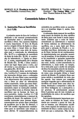 ROWLEY, H. H. WorshipinAncient Is- SNAITH, NORMAN H. “Leviticus and
rael. Filadélfia: Fortress Press, 1967. Numbers”, The Centwy Bible. Lon­
dres: Thomas Nelson&Sons, 1967.
ComentárioSobreoTexto
I. InstruçõesParaos Sacrifícios
(1:1-7:38)
A primeira parte do livro de Levítico é
dedicada a um manual pormenorizado
de instruções para o oferecimento de
sacrifício a Deus. Seu contexto histórico
é muito importante. O livro de Êxodo
narra o resgate divino do Egito e a alian­
ça entre Deus e Israel feita no Sinai.
Isso é seguido por uma série de instru­
ções para a construção do tabernáculo
(Êx. 26,27) e a ordenação do sacerdócio
da linha de Arão (Êx. 28,29). A constru­
ção do tabernáculo, a “igreja no deser­
to”, é, então, empreendida sob a direção
de Moisés (Êx. 35-40), e Deus aceita-o
como um lugar digno para o culto, por
ali revelar a sua presença na nuvem de
sua glória(Êx. 40:34-38).
Na continuação desta narrativa histó­
rica, Levítico 8 e 9 contam da realização
das instruções divinas para a ordenação
de Arão e de seus filhos como sacerdotes
e do oferecimento dos primeiros sacrifí­
cios a Deus no altar do tabernáculo
recém-construído. Antes que essas deter­
minações fossem cumpridas, porém, foi
necessário expor as instruções estabele­
cidas por Deus para os diversos tipos de
sacrifícios que se haviam de fazer no
novo santuário. Assim, Levítico 1:1-7:38
constituem, essencialmente, o manual de
sacrifício de Israel. Os capítulos l:l-6:7
contêm instruções para pessoas leigas,
concernentes aos quatro tipos principais
de sacrifícios que se hão de oferecer, e
6:8-7:38 contêm regulamentos estabele­
cidos para os sacerdotes com relação a
essas ofertas. O compartilhamento do
ministério do sacrifício entre os sacerdo­
tes e os israelitas leigos é, assim, bem
apresentado.
Acolocação deste manual de sacrifício
neste ponto da história da obra salvífica
de Deus para com Israel é muito impor­
tante. Enfatiza que o culto de Israel,
centralizado no tabernáculo e expresso
de forma máxima no oferecimento do
sacrifício, era o meio dado por Deus,
pelo qual a salvação do Êxodo e a co­
munhão com Deus, declaradas na alian­
ça do Sinai, haviam de ser continuamen­
te experimentadas por gerações sucessi­
vas deisraelitas. O ato histórico do resga­
te foi transferido a gerações posteriores
nas bênçãos que recebiam de Deus em
seu culto. Assim, o culto centralizado no
tabernáculo, e, mais tarde, no templo,
foi o meio pelo qual o poder da salvação
deDeusfoiestendido através da história.
Esse manual de sacrifício é apresenta­
do como uma revelação divina a Israel
através de Moisés. Ê o próprio Deus que
torna sabida a modalidade de culto que
lhe agrada. Isso remove por completo
qualquer sugestão que o oferecimento de
sacrifício em Israel fosse uma obra hu­
mana, destinada a conquistar o afeto de
um Deus indisposto ou a persuadi-lo a
ser gracioso. Ê precisamente porque
Deus é gracioso que ele tem revelado as
modalidades de culto e de sacrifício que
lhe agradam.
Istoéparticularmente importante por­
que, entre os vizinhos de Israel, certa­
mente era corrente o ponto de vista de
que ,os homens, por oferecerem sacrifí­
cios, eramcapazes de satisfazer uma ne­
cessidade de Deus e assim tomá-lo favo­
rável aos que o cultuavam. Não há dú­
23
 