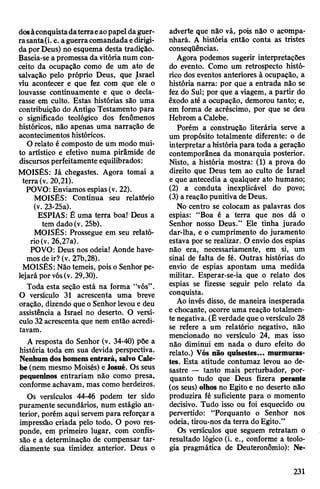 dosàconquistadaterraeaopapeldaguer­
rasanta(i. e. aguerracomandadaedirigi­
da porDeus) no esquema desta tradição.
Baseia-sea promessa davitórianum con­
ceito da ocupação como de um ato de
salvação pelo próprio Deus, que Israel
viu acontecer e que fez com que ele o
louvasse continuamente e que o decla­
rasse em culto. Estas histórias são uma
contribuição do Antigo Testamento para
o significado teológico dos fenômenos
históricos, não apenas uma narração de
acontecimentos históricos.
O relato é composto de um modo mui­
to artístico e efetivo numa pirâmide de
discursosperfeitamente equilibrados:
MOISÉS: Já chegastes. Agora tomai a
terra(v. 20,21).
POVO: Enviamos espias(v. 22).
MOISÉS: Continua seu relatório
(v. 23-25a).
ESPIAS: É uma terra boa! Deus a
tem dado (v. 25b).
MOISÉS: Prossegue em seu relató­
rio(v. 26,27a).
POVO: Deus nos odeia! Aonde have­
mosde ir? (v. 27b,28).
MOISÉS: Nãotemeis, pois o Senhorpe­
lejará por vós(v. 29,30).
Toda esta seção está na forma “vós”.
O versículo 31 acrescenta uma breve
oração, dizendo que o Senhorlevou e deu
assistência a Israel no deserto. O versí­
culo 32acrescenta que nem então acredi­
tavam.
A resposta do Senhor (v. 34-40) põe a
história toda em sua devida perspectiva.
Nenhumdoshomensentrará, salvo Cale-
be (nem mesmo Moisés) e Josué. Os seus
pequeninos entrariam não como presa,
conforme achavam, mas como herdeiros.
Os versículos 44-46 podem ter sido
puramente secundários, num estágio an­
terior, porém aqui servempara reforçara
impressão criada pelo todo. O povo res­
ponde, em primeiro lugar, com confis­
são e a determinação de compensar tar­
diamente sua timidez anterior. Deus o
adverte que não vá, pois não o acompa­
nhará. A história então conta as tristes
conseqüências.
Agora podemos sugerir interpretações
do evento. Como um retrospecto histó­
rico dos eventos anteriores à ocupação, a
história narra: por que a entrada não se
fez do Sul; por que a viagem, a partir do
êxodo até a ocupação, demorou tanto; e,
em forma de acréscimo, por que se deu
Hebrom a Calebe.
Porém a construção literária serve a
um propósito totalmente diferente: o de
interpretar ahistóriapara toda a geração
contemporânea da monarquia posterior.
Nisto, a história mostra: (1) a prova do
direito que Deus tem ao culto de Israel
e que antecedia a qualquer ato humano;
(2) a conduta inexplicável do povo;
(3) areação punitiva deDeus.
No centro se colocam as palavras dos
espias: “Boa é a terra que nos dá o
Senhor nosso Deus.” Ele tinha jurado
dar-lha, e o cumprimento do juramento
estava por se realizar. O envio dos espias
não era, necessariamente, em si, um
sinal de falta de fé. Outras histórias do
envio de espias apontam uma medida
militar. Esperar-se-ia que o relato dos
espias se fizesse seguir pelo relato da
conquista.
Ao invés disso, de maneira inesperada
e chocante, ocorre uma reação totalmen­
te negativa. (É verdade que oversículo 28
se refere a um relatório negativo, não
mencionado no versículo 24, mas isso
não diminui em nada o duro efeito do
relato.) Vós não quisestes... murmuras­
tes. Esta atitude contumaz levou ao de­
sastre — tanto mais perturbador, por­
quanto tudo que Deus fizera perante
(os seus) olhos no Egito e no deserto não
produzira fé suficiente para o momento
decisivo. Tudo isso ou foi esquecido ou
pervertido: “Porquanto o Senhor nos
odeia, tirou-nos da terra doEgito.”
Os versículos que seguem retratam o
resultado lógico (i. e., conforme a teolo­
gia pragmática de Deuteronômio): Ne­
231
 