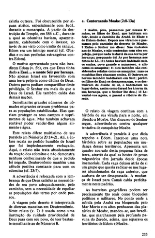 existia outrora. Foi obscurecida por al­
guns atritos, especialmente com Judá,
durante a monarquia. A partir da des­
truição doTemplo, em 586 a.C., durante
a qual os edomitas haviam, aparente­
mente, colaborado com o invasor, ao
invés de ser visto como irmão de sangue,
Edom era um inimigo mortal (cf. Oba-
dias e outras profecias estrangeiras con­
tra Edom).
O motivo apresentado para não inva­
direm Edom (v. 5b), era que Deus tinha
dado aEsaú... omonte Seirpor herança.
Não apenas Israel era favorecido com
uma terra própria como dádiva de Deus.
Outros povos podiam compartilhar deste
privilégio. O Senhor era mais do que o
Deus de Israel. Ele também cuida das
demais nações.
Semelhantes grandes números de nô­
mades migrantes criavam problemas pa­
ra as populações estabilizadas. Elas que­
riam proteger os seus campos e supri­
mentos de água. Mas também achavam
rentável poder vender-lhes algum ali­
mentoe água.
Este relato difere muitíssimo de seu
paralelo em Números 20:14-21. Ali, a ên­
fase recaía no pedido humilde de Israel
que foi impiedosamente rechaçado.
Aqui, o relato não trata absolutamente
da reação dos edomitas e não demonstra
nenhum conhecimento de que o pedido
foi negado. Deuteronômio mantém uma
atitude positiva constante para com os
edomitas(cf. 23:7).
A advertência é reforçada com a lem­
brança de queDeus satisfez as necessida­
des de seu povo adequadamente, pelo
caminho, sem a necessidade de espoliar
as populações das terras por onde pas­
sou.
A viagem pelo deserto é interpretada
de diversas maneiras em Deuteronômio.
Neste relato (v. 7) é usada como uma
ilustração do cuidado providencial de
Deus para com seu povo, de teor bastan­
te semelhante ao de Números 8.
8 Assim, pois, passamos por nossos ir­
mãos, os filhos de Esaú, que habitam em
Seir, desde o caminho da Arabá de Elate e
de Eziom-Geber. Depois nos viramos e pas­
samos pelo caminho do deserto de Moabe.
9 Então o Senhor me disse: Não molestes
aos de Moabe, e não contendas com eles em
peleja, porque nada te darei da sua terra por
herança; porquanto dei Ar por herança aos
filhosde Ló. 10(Antes haviam habitado nela
os emins, povo grande e numeroso, e alto
como os anaquins; 11eles também são con­
siderados refains como os anaquins; mas os
moabitas lhes chamam emins. 12Outrora os
horeus também habitaram em Seir; porém
os filhosde Esaú os desapossaram, e os des­
truíram de diante de si, e habitaram no
lugardeles, assim comoIsraelfezà terra da
sua herança, que o Senhor lhe deu.) 13 Le­
vantai-vos agora, e passai o ribeiro de Ze-
rede.
e. ContornandoMoabe(2:8-13a)
O relato da viagem continua com a
história de sua virada para o norte, em
direção a Moabe. Um discurso do Senhor
segue, advertindo-os contra qualquer
tentativa de conquistar Moabe.
A advertência é paralela à que dizia
respeito a Edom. Insere-se uma nota
histórica sobre as populações em mu­
dança desses territórios. Apresenta um
quadro acurado desta pequena faixa de
terra, através da qual as hostes de povos
migratórios têm jorrado desde épocas
imemoriais. Cada vaga deixou atrás de si
um grupo que queria radicar-se nos luga­
res abandonados da vaga anterior, que
acabava de ser desapossada. A mudan­
ça de Israel para Canaã cabia perfeita­
mente neste padrão.
As barreiras geográficas podem ser
precisamente tão reais como bloqueios
políticos e militares. No ponto onde a
subida pela Arabá era bloqueada pelo
Mar Morto e os altos penhascos das pla­
nícies de Moabe, mandou-se, aos israeli­
tas, que marchassem pela profunda pa-
vuna do Zerede, acima, que separava os
territórios deEdom eMoabe.
233
 