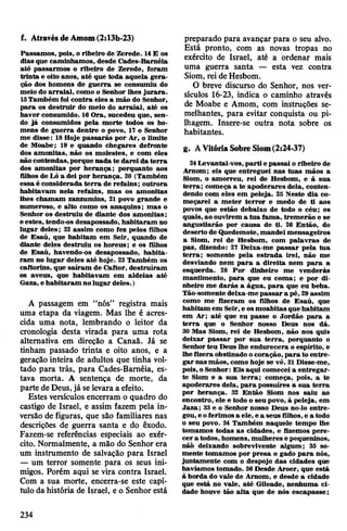 Passamos, pois, o ribeiro de Zerede. 14E os
dias que caminhamos, desde Cades-Baméia
até passarmos o ribeiro de Zerede, foram
trinta e oito anos, até que toda aquela gera­
ção dos homens de guerra se consumiu do
meio do arraial, como o Senhor lhes jurara.
15Também foi contra eles a mão do Senhor,
para os destruir do meio do arraial, até os
haver consumido. 16 Ora, sucedeu que, sen­
do já consumidos pela morte todos os ho­
mens de guerra dentre o povo, 17 o Senhor
me disse: 18Hoje passarás por Ar, o limite
de Moabe; 19 e quando chegares defronte
dos amonitas, não os molestes, e com eles
nãocontendas,porque nada te darei da terra
dos amonitas por herança; porquanto aos
filhos de Ló a dei por herança. 20 (Também
essa é considerada terra de refains; outrora
habitavam nela refains, mas os amonitas
lhes chamam zanzumins, 21 povo grande e
numeroso, e alto como os anaquins; mas o
Senhor os destruiu de diante dos amonitas;
e estes, tendo-os desapossado, habitaram no
lugar deles; 22 assim como fez pelos filhos
de Esaú, que habitam em Seir, quando de
diante deles destruiu os horeus; e os filhos
de Esaú, havendo-os desapossado, habita­
ram no lugar deles até hoje. 23 Também os
caftorins, que saíram de Caftor, destruíram
os aveus, que habitavam em aldeias até
Gaza, e habitaram nolugar deles.)
A passagem em “nós” registra mais
uma etapa da viagem. Mas lhe é acres­
cida uma nota, lembrando o leitor da
cronologia desta virada para uma rota
alternativa em direção a Canaã. Já se
tinham passado trinta e oito anos, e a
geração inteira de adultos que tinha vol­
tado para trás, para Cades-Baméia, es­
tava morta. A sentença de morte, da
parte de Deus,já selevara a efeito.
Estes versículos encerram o quadro do
castigo de Israel, e assim fazem pela in­
versão de figuras, que são familiares nas
descrições de guerra santa e do êxodo.
Fazem-se referências especiais ao exér­
cito. Normalmente, a mão do Senhor era
um instrumento de salvação para Israel
— um terror somente para os seus ini­
migos. Porém aqui se vira contra Israel.
Com a sua morte, encerra-se este capí­
tulo da história de Israel, e o Senhor está
f. AtravésdeAmom(2:13b-23) preparado para avançar para o seu alvo.
Está pronto, com as novas tropas no
exército de Israel, até a ordenar mais
uma guerra santa — esta vez contra
Siom, rei de Hesbom.
O breve discurso do Senhor, nos ver­
sículos 16-23, indica o caminho através
de Moabe e Amom, com instruções se­
melhantes, para evitar conquista ou pi­
lhagem. Insere-se outra nota sobre os
habitantes.
g. AVitóriaSobre Siom(2:24-37)
24 Levantai-vos, parti e passai o ribeiro de
Amom; eis que entreguei nas tuas mãos a
Siom, o amorreu, rei de Hesbom, e à sua
terra; começa a te apoderares dela, conten­
dendo com eles em peleja. 25 Neste dia co­
meçarei a meter terror e medo de ti aos
povos que estão debaixo de todo o céu; os
quais,ao ouvirem a tua fama, tremerão e se
angustiarão por causa de ti. 26 Então, do
deserto de Quedemote, mandei mensageiros
a Siom, rei de Hesbom, com palavras de
paz, dizendo: 27 Deixa-me passar pela tua
terra; somente pela estrada irei, não me
desviando nem para a direita nem para a
esquerda. 28 Por dinheiro me venderás
mantimento, para que eu coma; e por di­
nheiro me darás a água, para que eu beba.
Tão-somentedeixa-mepassar a pé, 29assim
como me fizeram os filhos de Esaú, que
habitam em Seir, e osmoabitas que habitam
em Ar; até que eu passe o Jordão para a
terra que o Senhor nosso Deus nos dá.
30 Mas Siom, rei de Hesbom, não nos quis
deixar passar por sua terra, porquanto o
Senhorteu Deus lhe endurecera o espírito, e
lhe fizera obstinado ocoração, para to entre­
garnas mãos, como hoje se vê. 31Disse-me,
pois,o Senhor: Eis aqui comecei a entregar-
te Siom e a sua terra; começa, pois, a te
apoderares dela, para possuíres a sua terra
por herança. 32 Então Siom nos saiu ao
encontro, ele e todo o seu povo, à peleja, em
Jaza; 33 e o Senhor nosso Deus no-lo entre­
gou, e oferimos a ele, ea seus filhos,e a todo
o seu povo. 34 Também naquele tempo lhe
tomamos todas as cidades, e fizemos pere­
cer a todos, homens, mulheres e pequeninos,
nãò deixando sobrevivente algum; 35 so­
mente tomamos por presa o gado para nós,
juntamente com o despojo das cidades que
havíamos tomado. 36Desde Aroer, que está
à borda do vale de Arnom, e desde a cidade
que está no vale, até Gileade, nenhuma ci­
dade houve tão alta que de nós escapasse;
234
 