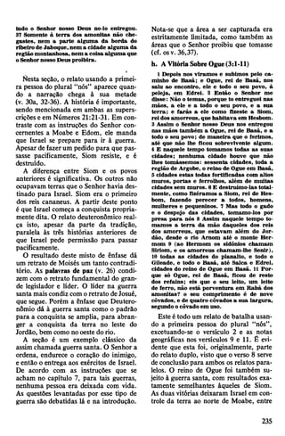 tudo o Senhor nosso Deus no-lo entregou.
37 Somente à terra dos amonitas não che­
gastes, nem a parte alguma da borda do
ribeiro de Jaboque,nem a cidade alguma da
região montanhosa, nem a coisa alguma que
oSenhornossoDeus proibira.
e
Nesta seção, o relato usando a primei­
ra pessoa do plural “nós” aparece quan­
do a narração chega à sua metade
(v. 30a, 32-36). A história é importante,
sendo mencionada em ambas as supers-
criçõese em Números 21:21-31. Em con­
traste com as instruções do Senhor con­
cernentes a Moabe e Edom, ele manda
que Israel se prepare para ir à guerra.
Apesar de fazerum pedido para que pas­
sasse pacificamente, Siom resiste, e é
destruído.
A diferença entre Siom e os povos
anteriores é significativa. Os outros não
ocupavam terras que o Senhor havia des­
tinado para Israel. Siom era o primeiro
dos reis cananeus. A partir deste ponto
é que Israel começa a conquista propria­
mente dita. O relato deuteronômico real­
ça isto, apesar da parte da tradição,
paralela às três histórias anteriores de
que Israel pede permissão para passar
pacificamente.
O resultado deste misto de ênfase dá
um retrato de Moisés um tanto contradi­
tório. As palavras de paz (v. 26) condi­
zem com o retrato fundamental do gran­
de legislador e líder. O líder na guerra
santa mais condiz comoretrato deJosué,
que segue. Porém a ênfase que Deutero-
nômio dá à guerra santa como o padrão
para a conquista se amplia, para abran­
ger a conquista da terra no leste do
Jordão, bem como nooeste dorio.
A seção é um exemplo clássico da
assimchamada guerra santa. O Senhor a
ordena, endurece o coração do inimigo,
e então o entrega aos exércitos de Israel.
De acordo com as instruções que se
acham no capítulo 7, para tais guerras,
nenhuma pessoa era deixada com vida.
As questões levantadas por esse tipo de
guerra são debatidas lá e na introdução.
Nota-se que a área a ser capturada era
estritamente limitada, como também as
áreas que o Senhor proibiu que tomasse
(cf. osv. 36,37).
h. AVitóriaSobreOgue(3:1-11)
1 Depois nos viramos e subimos pelo ca­
minho de Basã; e Ogue, rei de Basã, nos
saiu ao encontro, ele e todo o seu povo, à
peleja, em Edrei. 2 Então o Senhor me
disse: Não o temas, porque to entreguei nas
mãos, a ele e a todo o seu povo, e a sua
terra; e farás a ele como fizeste a Siom,
rei dos amorreus, que habitava em Hesbom.
3 Assim o Senhor nosso Deus nos entregou
nas mãos também a Ogue, rei de Basã, e a
todo o seu povo; de maneira que o ferimos,
até que não lhe ficou sobrevivente algum.
4 E naquele tempo tomamos todas as suas
cidades; nenhuma cidade houve que não
lhes tomássemos: sessenta cidades, toda a
região de Argobe, o reino de Ogue em Basã,
5 cidades estas todas fortificadas com altos
muros, portas e ferrolhos, além de muitas
cidades sem muros. 6E destruímo-las total­
mente, como fizéramos a Siom, rei de Hes­
bom, fazendo perecer a todos, homens,
mulheres e pequeninos. 7 Mas todo o gado
e o despojo das cidades, tomamo-los por
presa para nós 8 Assim naquele tempo to­
mamos a terra da mão daqueles dos reis
dos amorreus, que estavam além do Jor­
dão, desde o rio Arnom até o monte Her-
mom 9 (ao Hermom os sidônios chamam
Siriom, e os amorreus chamam-lhe Senir),
10 todas as cidades do planalto, e todo o
Gileade, e todo o Basã, até Salca e Edrei,
cidades do reino de Ogue em Basã. 11 Por­
que só Ogue, rei de Basã, ficou de resto
dos refains; eis que o seu leito, um leito
de ferro, não está porventura em Rabá dos
amonitas? o seu comprimento é de nove
côvados, e de quatro côvados a sua largura,
segundo ocôvado em uso.
Este étodo um relato de batalha usan­
do a primeira pessoa do plural “nós”,
excetuando-se o versículo 2 e as notas
geográficas nos versículos 9 e 11. É evi­
dente que esta foi, originalmente, parte
do relato duplo, visto que o verso 8 serve
deconclusãopara ambos os relatos para­
lelos. O reino de Ogue foi também su­
jeito à guerra santa, com resultados exa­
tamente semelhantes àqueles de Siom.
As duas vitórias deixaram Israel em con­
trole da terra ao norte de Moabe, entre
235
 