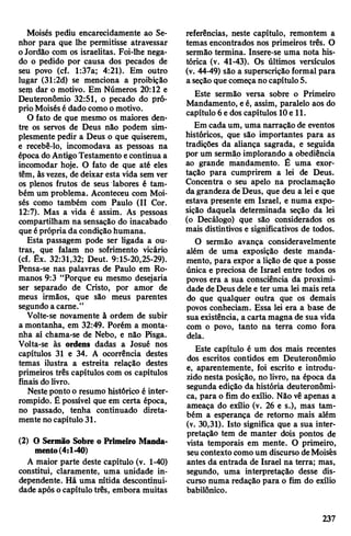Moisés pediu encarecidamente ao Se­
nhor para que lhe permitisse atravessar
oJordão com os israelitas. Foi-lhe nega­
do o pedido por causa dos pecados de
seu povo (cf. 1:37a; 4:21). Em outro
lugar (31:2d) se menciona a proibição
serçi dar o motivo. Em Números 20:12 e
Deuteronômio 32:51, o pecado do pró­
prio Moisésédado comoo motivo.
O fato de que mesmo os maiores den­
tre os servos de Deus não podem sim­
plesmente pedir a Deus o que quiserem,
e recebê-lo, incomodava as pessoas na
época do AntigoTestamento econtinua a
incomodar hoje. O fato de que até eles
têm, àsvezes, de deixar esta vida sem ver
os plenos frutos de seus labores é tam­
bém um problema. Aconteceu com Moi­
sés como também com Paulo (II Cor.
12:7). Mas a vida é assim. As pessoas
compartilham na sensação do inacabado
que éprópria da condiçãohumana.
Esta passagem pode ser ligada a ou­
tras, que falam no sofrimento vicário
(cf. Êx. 32:31,32; Deut. 9:15-20,25-29).
Pensa-se nas palavras de Paulo em Ro­
manos 9:3 “Porque eu mesmo desejaria
ser separado de Cristo, por amor de
meus irmãos, que são meus parentes
segundo a carne.”
Volte-se novamente à ordem de subir
a montanha, em 32:49. Porém a monta­
nha aí chama-se de Nebo, e não Pisga.
Volta-se às ordens dadas a Josué nos
capítulos 31 e 34. A ocorrência destes
temas ilustra a estreita relação destes
primeiros três capítulos com os capítulos
finais dolivro.
Nesteponto o resumo histórico é inter­
rompido. É possível que em certa época,
no passado, tenha continuado direta­
mente nocapítulo 31.
(2) O Sermão Sobre o Primeiro Manda­
mento(4:1-40)
A maior parte deste capítulo (v. 1-40)
constitui, claramente, uma unidade in­
dependente. Há uma nítida descontinui-
dade após ocapítulo três, embora muitas
referências, neste capítulo, remontem a
temas encontrados nos primeiros três. O
sermão termina. Insere-se uma nota his­
tórica (v. 41-43). Os últimos versículos
(v. 44-49) são a superscrição formal para
a seção quecomeçano capítulo5.
Este sermão versa sobre o Primeiro
Mandamento, eé, assim, paralelo aos do
capítulo 6edoscapítulos 10e 11.
Em cada um, uma narração de eventos
históricos, que são importantes para as
tradições da aliança sagrada, e seguida
por um sermão implorando a obediência
ao grande mandamento. É uma exor­
tação para cumprirem a lei de Deus.
Concentra o seu apelo na proclamação
da grandeza deDeus, que deu a lei e que
estava presente em Israel, e numa expo­
sição daquela determinada seção da lei
(o Decálogo) que são considerados os
mais distintivos e significativos de todos.
O sermão avança consideravelmente
além de uma exposição deste manda­
mento, para expor a lição de que a posse
única e preciosa de Israel entre todos os
povos era a sua consciência da proximi­
dade de Deus dele e ter uma lei mais reta
do que qualquer outra que os demais
povos conheciam. Essa lei era a base de
suaexistência, a carta magna de sua vida
com o povo, tanto na terra como fora
dela.
Este capítulo é um dos mais recentes
dos escritos contidos em Deuteronômio
e, aparentemente, foi escrito e introdu­
zido nesta posição, no livro, na época da
segunda edição da história deuteronômi-
ca, para o fim do exílio. Não vê apenas a
ameaça do exílio (v. 26 e s.), mas tam­
bém a esperança de retorno mais além
(v. 30,31). Isto significa que a sua inter­
pretação tem de manter dois pontos de
vista temporais em mente. O primeiro,
seucontextocomoum discurso deMoisés
antes da entrada de Israel na terra; mas,
segundo, uma interpretação desse dis­
curso numa redação para o fim do exílio
babilónico.
237
 