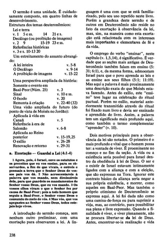 O sermão é uma unidade. Ê cuidado­
samente composto, em quatro linhas de
desenvolvimento.
Estrutura dostemas deuteronômicos:
Leieterra
v. 1 5 ess. 14 21e s.
Decálogo(ouproibição de imagens)
v. 2 9 15-19 23ess.
Referênciashistóricas
v. 3es. 10-1320
Um estreitamento do assunto abrangi­
do:
Aleiinteira v. 5-8
ODecálogo v. 9-14
Aproibição de imagens v. 15-22
Uma perspectiva ampliada da história:
Somente oeventoem
Baal-Peor(Núm. 25) v. 3
Sinal v. 10e ss.
Oêxodo v. 20
Remonta à criação v. 22-40(32)
Uma visão ampliada do futuro (do
ponto devistade Moisés noJordão):
Aplicada à vidaem
Canaã v. 5
Referência àera de
Salomão v. 6-8
Aplicada ao Reino
posterior v. 15-19,25
0 exílio v. 26-28
Renovaçãoeretomo v. 29-31
a. Exortação —Guardaia Lei(4:1-4)
1Agora, pois, ó Israel, ouve os estatutos e
os preceitos que eu vos ensino, para os ob­
servardes, a fim de que vivais, e entreis e
possuais a terra que o Senhor Deus de vos­
sos pais vos dá. 2 Não acrescentareis à
palavra que vos mando, nem diminuireis
dela,para que guardeis os mandamentos do
Senhor vosso Deus, que eu vos mando. 3Os
vossos olhos viram o que o Senhor fez por
causa de Baal-Peor; pois a todo homem que
seguiu a Baal-Peor, o Senhor vosso Deus o
consumiu domeio de vós. 4Mas vós, que vos
apegastes ao Senhor vosso Deus, todos este­
jais hoje vivos.
A introdução do sermão começa, sem
nenhum outro preliminar, com uma
exortação para observarem a lei. A lin­
guagem é uma com que se está familia­
rizado, pelo seu uso repetido neste livro.
Porém a grandeza deste sermão e de
outros em Deuteronômio não reside no
fato da exortação à observância da lei,
mas, sim, na maneira como esta exorta­
ção está relacionada com os interesses
mais importantes e elementares de fé e
davida.
O emprego do verbo “ensinar”, neste
capítulo(v. 1,5,14), ésignificativo. É ver­
dade que as seções mais antigas de Deu­
teronômio também falam em ensino (5:
31; 6:1), e, da mesma forma, admoestam
Israel para que o povo aprenda as leis e
as ensine aos seus filhos (5:1; 11:19).
Mas aqui a palavra émais proximamente
uma descrição exata do que Moisés esta­
va fazendo. Antes do exílio, este “ensi­
no” teve lugar na celebração do ritual
pactuai. Porém no exílio, material ante­
riormente transmitido através do ritual
foi fixado num livro e devia ser ensinado
e aprendido do livro. Assim, a palavra
tem um significado mais profundo aqui,
como também o termo complementar
“aprender” (v. 10).
Dois motivos principais para a obser­
vância da lei são notados. O primeiro é o
maisprofundo evital que ohomem possa
ter: avontade deviver. Ê proeminente no
começo e no fim da seção. A vida ou a
existência seria possível para Israel den­
tro da obediência à lei de Deus. O ser e
o existir de Israel estavam intimamente
ligados com a aliança e com a eleição,
que são expressas na Tora. Ignorar este
contrato básico da aliança seria negar a
sua própria existência, e morrer, como
aqueles em Baal-Peor. Mas também o
próprio otimismo de Deuteronômio se
expressa aqui. A lei foi dada não como
uma camisa-de-força ou para suprimir a
vi(|a, mas, ao contrário, para possibilitar
sua plena e livre expressão. Quando a fi­
nalidade éviver, e viver plenamente, não
se procura libertar-se da lei de Deus.
Antes, encontrar-se-ia realização e vida
238
 