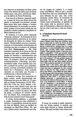 por observar as instruções de Deus sobre
comoviverdentro da esfera que ele havia
criado para o seu povo, através da alian­
çaeda dádiva da TerraPrometida.
Com issojá se firmou o segundo moti­
vo: a posse da terra que Deus estava lhe
dando. A exortação era possível, porque
Deus havia feito uma aliança e tomara
Canaã disponível: A exortação era neces­
sária, porque a terra estava ainda por ser
ocupada eusada conforme opropósito de
Deus expressona Lei.
O versículo 2 é uma assim chamada
“fórmula canônica”. Aformação dolivro
de Deuteronômio posiciona-se no limiar
da formação do cânon do Antigo Testa­
mento. Deuteronômio procura conscien­
temente as formulações centralizadas de
doutrina que são os começos de sistemas
(von Rad, Deuteronomy, p. 29). Está
também consciente dese situar no fim do
processo pelo qual semelhantes cristali­
zações de doutrina e mandamentos são
fixados imutavelmente para gerações fu­
turas. O primeiro cânon em Israel foi,
indubitavelmente, o Decálogo, que Deu­
teronômio expõe. Num sentido mais am­
plo, acoleção de escritos, que, principal­
mente, exerceu autoridade canônica em
Israel foi o Pentateuco. Este versículo
reproduz as convicções que fixaram e
confirmaram ocânon pentateucal.
A fórmula é antiga. Era conhecida no
Egito antigo, sendo documentada por
Ptahhotep em cerca de 2450 a.C. Ê repe­
tida no Antigo Testamento (12:32; Prov.
30:6; Ecl. 3:14; Jer. 26:2). Porém, o lei­
tor do século vinte deverá notar que não
trazia as conotações conhecidas na era
cristã, senão a partir da época dos Pais
da Igreja, a começar do terceiro século
d.C. em diante. Era, certamente, enten­
dida de,umamaneira muito maisgeral.
Ã moda deuteronômica, a exortação
é, então, ilustrada por uma referência à
história. A experiência recente (do ponto
de vista de Moisés, junto ao Jordão) da
apostasia em Baal-Peor (Núm. 25), que
era o último ponto mencionado nos rela­
tos da viagem no capítulo 3, é citada
como advertência. Note-se que o pecado
de Baal-Peor não era interpretado como
uma infração da Lei, mas, sim, como
apostasia contra Deus. O resultado da
apostasia foi a morte. Os que ainda
viviam eram testemunhas. A questão da
vida ainda está no primeiro plano. O
ater-se firmemente a Deus em observar a
Lei era vital e sem isso a vida era impos­
sível.
b. ASabedoriaSupremadeIsrael
(4:5-13)
S Eis que vosensinei estatutos e preceitos,
como o Senhor meu Deus me ordenou, para
que os observeis no meio da terra na qual
estais entrando para a possuirdes. 6 Guar­
dai-os e observai-os, porque isso é a vossa
sabedoria e ovossoentendimento à vista dos
povos, que ouvirão todos estes estatutos,
e dirão: Esta grande nação é deveras povo
sábio e entendido. 7 Pois que grande nação
há que tenha deuses tão chegados a si como
oé a nós o Senhor nosso Deus todas as vezes
que o invocamos? 8 E que grande nação há
que tenha estatutos e preceitos tão justos
como toda esta lei que hoje ponho perante
vós? 9Tão-somente guarda-te a ti mesmo, e
guarda bem a tua alma, para que não te
esqueças das coisas que osteus olhos viram,
e que elas não se apaguem do teu coração
todos os dias da tua vida; porém as conta­
rás a teus filhos, e aos filhos de teus filhos;
10odiaem queestivesteperante oSenhorteu
Deusem Horebe, quando oSenhorme disse:
Ajunta-me este povo, e os farei ouvir as
minhas palavras, e aprendê-las-ão, para
me temerem todosos dias que na terra vive­
rem, e as ensinarão a seus filhos. 11 Então
vós vos chegastes, e vos pusestes ao pé do
monte; e o monte ardia em fogo até o meio
docéu, e haviatrevas, e nuvens e escuridão.
12 E o Senhor vos falou do meio do fogo;
ouviste o som de palavras, mas não vistes
forma alguma; tão-somente ouviste uma
voz. 13 Então ele vos anunciou o seu pacto,
o qual vos ordenou que observásseis, isto é,
osdez mandamentos; e osescreveu em duas
tábuas de pedra.
O corpo do sermão é então desenvol­
vido em forma espiral, à medida que
cada seção aborda os temas deuteronô-
micos. São aqui ouvidos como temas mu­
239
 