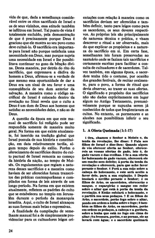 vida de que, dada a semelhança conside­
rável entre os ritos sacrificais de Israel e
os de seus vizinhos, essa atitude também
seinfiltrou em Israel. Talponto devistaé
totalmente excluído, pela demonstração
de que é precisamente porque Deus é
graciosoque elemostra aoseu povocomo
devecultuá-lo. O sacrifícioera importan­
te para Israel não porque satisfazia uma
necessidade emDeus, mas porque supria
uma necessidade em Israel e lhe possibi­
litava continuar no gozo da bênção divi­
na. Desta maneira, por detrás do rito do
sacrifício, que expressava a dádiva do
homem a Deus, afirmou-se a verdade de
que mesmo essa oportunidade de dar a
Deus era um sinal de seu favor e uma
conseqüência de seu dom anterior da
salvação. A maneira como o código sa­
crifical de Israel é colocado dentro~da
revelação no Sinai revela que o culto a
Deus éum dom de Deus aos homens que
satisfaz as necessidades deles, e nãoas de
Deus.
A questão da época em que este ma­
nual de sacrifício foi redigido pode ser
respondida somente de maneira muito
geral. Na forma em que existe atualmen­
te, foi inserido na tradição global que
Israel possuía de sua história e constitui­
ção, em data relativamente tardia, al­
gum tempo depois do exílio. Porém o
oferecimentode sacrifícios dentro do cul­
to pactuai de Israel remonta ao começo
da história da nàção, ao tempo de Moi­
sés. Os regulamentos que regiam a natu­
reza desses sacrifícios e a maneira como
haviam de ser oferecidos foram transcri­
tos das práticas contemporâneas e com­
pilados em forma de leis através de um
longo período. Na forma em que existem
atualmente, refletem os padrões do culto
que se estabeleceu no templo em Jerusa­
lém durante o período da monarquia
israelita. Aqui, oculto de Israel alcançou
assuasformas mais belaseexpressivas.
A finalidade da compilação de seme­
lhante manualfoia de simplesmentepro­
videnciar para os cultuadores leigos ori­
entações com relação à maneira como os
sacrifícios deviam ser oferecidos e tam­
bém definir, tanto para leigos como para
os sacerdotes, os seus deveres respecti­
vos. As próprias leis são principalmente
de natureza técnica e prática, e visam
descrever o ritual a ser observado, mais
do que explicar os propósitos e a nature­
za do sacrifício em si. Em certa fase,
semelhantes leis foram preservadas no
santuário onde sefaziam tais sacrifícios e
certamente escritas para facilitar a con­
sulta de cultuadores e de sacerdotes. Tal­
vez também, em alguma época, o sacer­
dote tenha tido o costume, por ocasião
dosgrandesfestivais, de recitar oralmen­
te, para o povo, a forma de ritual que
devia observar, ao trazer as suas ofertas.
O significado e propósito dos sacrifícios
não são dados explicitamente em lugar
algum no Antigo Testamento, presumi­
velmente porque se supunha serem já
conhecidos de todos quefreqüentavam os
cultos. No entanto, os pormenores e as
alusões nos possibilitam inferir o seu
significado.
1. AOferta Queimada(1:1-17)
1 Ora, chamou o Senhor a Moisés e, da
tenda da revelação, lhe disse: 2 Fala aos
filhos de Israel e dize-lhes: Quando algum
de vós oferecer oferta ao Senhor, oferece­
reis as vossas ofertas de gado, isto é, do
gado vacum e das ovelhas. 3 Se a sua oferta
forholocausto de gado vacum, oferecerá ele
um macho sem defeito; à porta da tenda da
revelação o oferecerá, para que ache favor
perante o Senhor. 4 Porá a sua mão sobre a
cabeça do holocausto, e este será aceito a
favor dele, para a sua expiação. 5 Depois
imolará o novilho perante o Senhor; e os
filhos de Arão, os sacerdotes, oferecerão o
sangue, e espargirão o sangue em redor
sobre o altar que está à porta da tenda da
revelação. 6 Então esfolará o holocausto, e
o partirá nos seus pedaços. 7 E os filhos de
Arão, o sacerdote, porão fogo sobre o altar,
pondoem ordem a lenha sobre ofogo; 8tam­
bém os filhos de Arão, os sacerdotes, porão
em ordem ospedaços, a cabeça e a gordura,
sobre a lenha que está no fogo em cima do
altar;9a fressura,porém,e as pernas, ele as
lavará com água; e o sacerdote queimará
24
 