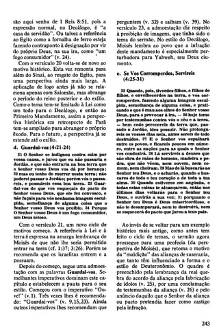 são aqui venha de I Reis 8:51, pois a
expressão normal, no Decálogo, é “a
casada servidão”. Ou talvez a referência
ao Egito como a fpmalha de ferro esteja
fazendocontraponto à designação por vir
do próprio Deus, na sua ira, como “um
fogoconsumidor” (v. 24).
Com o versículo 20 volta-se de novo ao
motivo histórico. Esta vez remonta para
além do Sinai, ao resgate do Egito, para
uma perspectiva ainda mais larga. A
aplicação de logo antes já não se rela­
ciona apenas com Salomão, mas abrange
o período do reino posterior e do exílio.
Comootema tem-se limitado à Lei como
um todo para o Decálogo, e então ao
Primeiro Mandamento, assim a perspec­
tiva histórica em retrospecto de Parã
tem-se ampliado para abrangero próprio
êxodo. Para o futuro, a perspectivajá se
estende até oexílio.
d. Guardai-vos(4:21-24)
21 O Senhor se indignou contra mim por
vossa causa, e jurou que eu não passaria o
Jordão, e que não entraria na boa terra que
o Senhor vosso Deus vos dá por herança;
22mas eu tenho de morrer nesta terra; não
podereipassar oJordão; porém vóso passa­
reis, e possuireis essa boa terra. 23 Guar­
dai-vos de que vos esqueçais do pacto do
Senhor vosso Deus, que ele fez convosco, e
não façaispara vósnenhuma imagem escul­
pida, semelhança de alguma coisa que o
Senhor vosso Deus vos proibiu. 24 Porque
OSenhor vosso Deus é um fogo consumidor,
um Deuszeloso.
Com o versículo 21, um novo ciclo de
motivos começa. A referência à Lei e à
terra éexpressa na amarga lembrança de
Moisés de que não lhe seria permitido
entrar na terra (cf. 1:37; 3:26). Porém se
recomenda que os israelitas entrem e a
possuam.
Depois docomeço, segueuma admoes­
tação com as palavras Guardai-vos. Se­
melhantes imperativos dominam este ca­
pítulo e estabelecem a pauta para o seu
estilo. Começou com o imperativo “Ou­
ve!” (v.l). Três vezes lhes é recomenda­
do: “Guardai-vos” (v. 9,15,23). Ainda
outros imperativos lhes recomendam que
perguntem (v. 32) e saibam (v. 39). No
versículo 23, a admoestação diz respeito
à proibição de imagens, que tinha sido o
tema do sermão. No estilo do Decálogo,
Moisés lembra ao povo que a infração
deste mandamento é especialmente per­
turbadora para Yahweh, seu Deus ciu­
mento.
e. SeVosCorromperdes, Servireis
(4:25-31)
25 Quando,pois, tiverdes filhos,e filhos de
filhos, e envelhecerdes na terra, e vos cor­
romperdes, fazendo alguma imagem escul­
pida., semelhança de alguma coisa, e prati­
cando oque é mau aos olhos do Senhor vosso
Deus, para o provocar à ira, —26hoje tomo
por testemunhas contra vós o céu e a terra,
—bem cedo perecereis da terra que, pas­
sado o Jordão, ides possuir. Não prolonga­
reis os vossos dias nela, antes sereis de todo
destruídos. 27 E o Senhor vos espalhará
entre os povos, e ficareis poucos em núme­
ro, entre as nações para as quais o Senhor
vos conduzirá. 28 Lá servireis a deuses que
são obra de mãos de homens, madeira e pe­
dra, que não vêem, nem ouvem, nem co­
mem,nem cheiram.29Masdelábuscarásao
Senhor teu Deus, e o acharás, quando o bus­
cares de todo o teu coração e de toda a tua
alma. 30 Quando estiveres em angústia, e
todas estas coisas te alcançarem, então nos
últimos dias voltarás para o Senhor teu
Deus, e ouvirás a sua voz; 31 porquanto o
Senhor teu Deus é Deus misericordioso, e
não te desamparará, nem te destruirá, nem
se esquecerá dopacto quejurou a teus pais.
Aoinvés de se voltar para um exemplo
histórico mais antigo, como antes tem
feito o ciclo de temas, o sermão agora
prossegue para uma profecia (da pers­
pectiva de Moisés), que retoma o motivo
da “maldição” das alianças desuserania,
que tanto têm influenciado a forma e o
estilo de Deuteronômio. O quadro é
preenchido pela lembrança da real que­
bra do acordo da aliança pela fabricação
de ídolos (v. 25), por uma conclamação
de testemunhas da aliança (v. 26) e pelo
anúncio daquilo que o Senhor da aliança
ou pacto pretendia fazer como castigo
pelainfração.
243
 