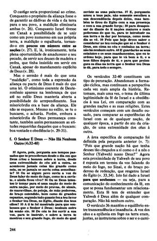 O castigo seria proporcional ao crime.
Conquanto opropósito da aliança fosse o
de garantir as dádivas de vida e da terra
para o seu povo, a maldição eliminaria
ambas (v. 26). Conquanto Israel tivesse
em Canaã a possibilidade de se unir
como um povo numeroso em sua própria
terra, a maldição o espalharia, tornan-
do-o em poucos em número entre as
nações (v. 27). E, lá, ironicamente, teria
plena oportunidade de amadurecer o seu
pecado, de serviraos deuses de madeira e
pedra, que tinha insistido em servir em
Canaã, apesar do mandamento explicito
deDeus(v. 28).
Mas o sermão é mais do que uma
“maldição”, como toda a expressão da
aliança ou pacto de Deus é mais do que
uma lei. O otimismo coerente de Deute-
ronômio aparece na lembrança de que
até no exílio Deus manteria aberta a
possibilidade do arrependimento. Sua
misericórdia era a base da aliança. Ele
não se esquece. Mesmo no exílio, se tu o
buscares, o acharás. Porém, embora a
misericórdia de Deus permaneça cons­
tante, também assimpermanecem as ati­
tudes requeridas daqueles que o buscam:
boavontadeeobediência(v. 29-31).
f. O Senhor É Deus —Não Há Nenhum
Outro(4:32-40)
32 Agora, pois, pergunta aos tempos pas­
sadosque te precederam desde o dia em que
Deus criou o homem sobre a terra, desde
uma extremidade do céu até a outra, se
aconteceu jamais coisa tão grande como
esta, ou se jamais se ouviu coisa semelhan­
te? 33 Ou se algum povo ouviu a voz de
Deusfalar do meio do fogo, como tu a ouvis­
te, e ainda ficou vivo? 34 Ou se Deus inten­
tou ir tomar para si uma nação do meio de
outra nação, por meio de provas, de sinais,
de maravilhas, de peleja, de mão poderosa,
de braço estendido, bem como de grandes
espantos,segundotudoquantofeza teu favor
o Senhor teu Deus, no Egito, diante dos teus
olhos? 35 A ti te foi mostrado para que sou­
besses que o Senhor é Deus; nenhum outro
há senão ele. 36 Do céu te fez ouvir a sua
voz, para te instruir, e sobre a terra te
mostrou o seu grande fogo, do meio do qual
ouviste as suas palavras. 37 E, porquanto
amou a teus pais, não somente escolheu a
sua descendência depois deles, mas tam­
bém te tirou do Egito com a sua presença
e com a sua grande força; 38para desapos­
sar de diante de ti nações maiores e mais
poderosas do que tu, para te introduzir na
sua terra e ta dar por herança, como neste
dia se vê. 39 Pelo que hoje deves saber e
considerar no teu coração que só o Senhor é
Deus, em cima no céu e embaixo na terra;
nãohánenhum outro. 40E guardarás os seus
estatutos e os seus mandamentos, que eu te
ordeno hoje, para que te vá bem a ti, e a
teus filhos depois de ti, e para que prolon­
gues os dias na terra que o Senhor teu Deus
té dá,para todoosempre.
Os versículos 32-40 constituem um
tipo de peroração. Abandonam a forma­
ção cíclica, mas continuam a perspectiva
cada vez mais ampla da história. Re­
tomam, mais uma vez, o tema da última
legitimidade da fé de Israel e a obediên­
cia à sua Lei, em comparação com as
grandes nações e as suas religiões. Estes
versículos começam com um desafio ou­
sado, para comparar as experiências de
Israel com as de qualquer nação, de
qualquer época, a partir do ato da cria­
ção, de uma extremidade dos céus à
outra.
A área específica de comparação foi
definida pela pergunta anterior (v. 7):
“Pois que grande nação há que tenha
deuses tão chegados a si como o é a nós o
Senhor (Yahweh) nosso Deus?” Agora
estaproximidade de Yahweh de seu povo
é exposta em termòs da voz falando do
meio do fogo, no Sinai, e do braço po­
deroso de redenção, que resgatou Israel
do Egito (v. 33,34). Isto foi dado a Israel
para que soubesses — ou seja, para a
comunicação do conhecimento da fé, em
que sepossa fundamentar um relaciona­
mento. Esta fé tem de entender que
Yahweh é Deus além de qualquer com­
paração. Nãohá nenhum outro.
Oversículo36mantém o equilíbrio en­
tretranscendênciaeimanência. Avozdos
céus e a epifania em fogo na terra eram,
juntas, asinstrutorassobre o sereocami-
244
 