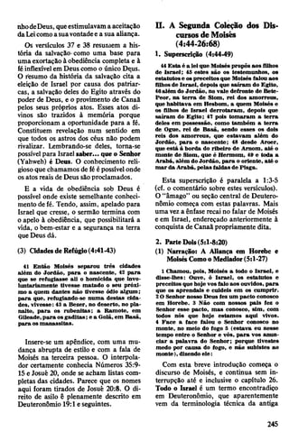 nhodeDeus, queestimulavamaaceitação
daLeicomoasuavontadee a sua aliança.
Os versículos 37 e 38 resumem a his­
tória da salvação como uma base para
umaexortação à obediência completa e à
féinflexívelemDeus como o único Deus.
O resumo da história da salvação cita a
eleição de Israel por causa dos patriar­
cas, a salvação deles do Egito através do
poder de Deus, e o provimento de Canaã
pelos seus próprios atos. Esses atos di­
vinos são trazidos à memória porque
proporcionam a oportunidade para a fé.
Constituem revelação num sentido em
que todos os astros dos céus não podem
rivalizar. Lembrando-se deles, torna-se
possívelpara Israel saber... que o Senhor
(Yahweh) é Deus. O conhecimento reli­
giosoque chamamos de féépossívelonde
osatos reais de Deus sãoproclamados.
E a vida de obediência sob Deus é
possível onde existe semelhante conheci­
mento defé. Tendo, assim, apelado para
Israel que cresse, o sermão termina com
o apelo à obediência, que possibilitará a
vida, obem-estar e a segurança na terra
queDeus dá.
(3) Cidadesde Refúgio(4:41-43)
41 Então Moisés separou três cidades
além do Jordão, para o nascente, 42 para
que se refugiasse ali o homicida que invo­
luntariamente tivesse matado o seu próxi­
mo a quem dantes não tivesse ódio algum;
para que, refugiando-se numa destas cida­
des, vivesse: 43 a Bezer, no deserto, no pla­
nalto, para os rubenitas; a Ramote, em
Gileade,para osgaditas; e a Golã, em Basã,
para os manassitas.
Insere-se um apêndice, com uma mu­
dança abrupta de estilo e com a fala de
Moisés na terceira pessoa. O interpola-
dor certamente conhecia Números 35:9-
15e Josué 20, onde se acham listas com­
pletas das cidades. Parece que os nomes
aqui foram tirados de Josué 20:8. O di­
reito de asilo ê plenamente descrito em
Deuteronômio 19:1eseguintes.
II. A Segunda Coleção dos Dis­
cursosdeMoisés
(4:44-26:68)
1. Superscrição (4:44-49)
44Esta é a lei-que Moiséspropôs aos filhos
de Israel; 45 estes são os testemunhos, os
estatutose ospreceitosque Moisés falou aos
filhosde Israel, depois que saíram do Egito,
46além do Jordão, no vaie defronte de Bete-
Peor, na terra de Siom, rei dos amorreus,
que habitava em Hesbom, a quem Moisés e
os filhos de Israel derrotaram, depois que
saíram do Egito; 47 pois tomaram a terra
deles em possessão, como também a terra
de Ogue, rei de Basã, sendo esses os dois
reis dos amorreus, que estavam além do
Jordão, para o nascente; 48 desde Aroer,
que está à borda do ribeiro de Arnom, até o
monte de Siom, que é Hermom, 49 e toda a
Arabá, além doJordão, para o oriente, até o
mar da Arabá, pelas faldas de Pisga.
Esta superscrição é paralela a 1:3-5
(cf. o comentário sobre estes versículos).
O “âmago” ou seção central de Deutero­
nômio começa com estas palavras. Mais
umaveza ênfase recai no falar de Moisés
e em Israel, endereçado anteriormente à
conquista de Canaãpropriamente dita.
2. Parte Dois(5:1-8:20)
(1) Narração: A Aliança em Horebe e
MoisésComoo Mediador (5:1-27)
1 Chamou, pois, Moisés a todo o Israel, e
disse-lhes; Ouve, ó Israel, os estatutos e
preceitos que hoje vosfalo aos ouvidos, para
que os aprendais e cuideis em os cumprir.
2O Senhor nosso Deus fez um pacto conosco
em Horebe. 3 Não com nossos pais fez o
Senhor esse pacto, mas conosco, sim, com
todos nós que hoje estamos aqui vivos.
4 Face a face falou o Senhor conosco no
monte, no meio do fogo 5 (estava eu nesse
tempo entre o Senhor e vós, para vos anun­
ciar a palavra do Senhor; porque tivestes
medo por causa do fogo, e não subistes ao
monte), dizendo ele:
Com esta breve introdução começa o
discurso de Moisés, e continua sem in­
terrupção até e inclusive o capítulo 26.
Todo o Israel é um termo encontradiço
em Deuteronômio, que aparentemente
vem da terminologia técnica da antiga
245
 