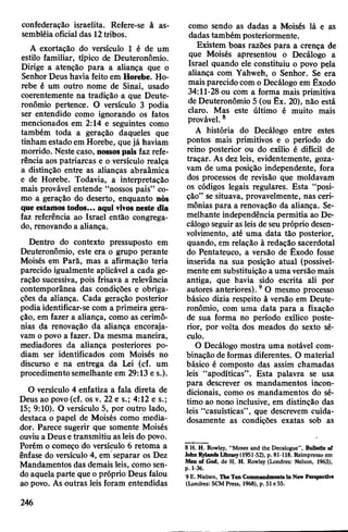 confederação israelita. Refere-se à as­
sembléia oficial das 12tribos.
A exortação do versículo 1 é de um
estilo familiar, típico de Deuteronômio.
Dirige a atenção para a aliança que o
Senhor Deus havia feito em Horebe. Ho-
rebe é um outro nome de Sinai, usado
coerentemente na tradição a que Deute­
ronômio pertence. O versículo 3 podia
ser entendido como ignorando os fatos
mencionados em 2:14 e seguintes como
também toda a geração daqueles que
tinham estado em Horebe, quejá haviam
morrido. Nestecaso, nossospais faz refe­
rência aos patriarcas e o versículo realça
a distinção entre as alianças abraâmica
e de Horebe. Todavia, a interpretação
mais provável entende “nossos pais” co­
mo a geração do deserto, enquanto nós
queestamos todos... aqui vivosneste dia
faz referência ao Israel então congrega­
do, renovando a aliança.
Dentro do contexto pressuposto em
Deuteronômio, este era o grupo perante
Moisés em Parã, mas a afirmação teria
parecido igualmente aplicável a cada ge­
ração sucessiva, pois frisava a relevância
contemporânea das condições e obriga­
ções da aliança. Cada geração posterior
podia identificar-se com a primeira gera­
ção, em fazer a aliança, como as cerimô­
nias da renovação da aliança encoraja­
vam o povo a fazer. Da mesma maneira,
mediadores da aliança posteriores po­
diam ser identificados com Moisés no
discurso e na entrega da Lei (cf. um
procedimentosemelhante em 29:13 e s.).
O versículo 4 enfatiza a fala direta de
Deus ao povo (cf. os v. 22 e s.; 4:12 e s.;
15; 9:10). O versículo 5, por outro lado,
destaca o papel de Moisés como media­
dor. Parece sugerir que somente Moisés
ouviu a Deusetransmitiu as leis do povo.
Porém o começo do versículo 6 retoma a
ênfase do versículo 4, em separar os Dez
Mandamentos das demais leis, como sen­
doaquela parte que o próprio Deus falou
ao povo. As outras leis foram entendidas
como sendo as dadas a Moisés lá e as
dadas também posteriormente.
Existem boas razões para a crença de
que Moisés apresentou o Decálogo a
Israel quando ele constituiu o povo pela
aliança com Yahweh, o Senhor. Se era
mais parecidocom o Decálogo em Êxodo
34:11-28 ou com a forma mais primitiva
de Deuteronômio 5 (ou Êx. 20), não está
claro. Mas este último é muito mais
provável. 8
A história do Decálogo entre estes
pontos mais primitivos e o período do
reino posterior ou do exílio é difícil de
traçar. As dez leis, evidentemente, goza­
vam de uma posição independente, fora
dos processos de revisão que moldavam
os códigos legais regulares. Esta “posi­
ção” se situava, provavelmente, nas ceri­
mônias para a renovação da aliança. Se­
melhante independência permitia ao De­
cálogo seguirasleis de seupróprio desen­
volvimento, até uma data tão posterior,
quando, em relação à redação sacerdotal
do Pentateuco, a versão de Êxodo fosse
inserida na sua posição atual (possivel­
mente em substituição a uma versão mais
antiga, que havia sido escrita ali por
autores anteriores).9O mesmo processo
básico dizia respeito à versão em Deute­
ronômio, com uma data para a fixação
de sua forma no período exílico poste­
rior, por volta dos meados do sexto sé­
culo.
O Decálogo mostra uma notável com­
binação de formas diferentes. O material
básico é composto das assim chamadas
leis “apodíticas”. Esta palavra se usa
para descrever os mandamentos incon­
dicionais, como os mandamentos do sé­
timo ao nono inclusive, em distinção das
leis “casuísticas”, que descrevem cuida­
dosamente as condições exatas sob as
8 H. H. Rowley, "Moses and the Decalogue*', Bulletin of
lohn Inlands Library(1951-52), p. 81-118. Reimpresso em
Men of God, de H. H. Rowley (Londres: Nelson, 1963),
p. 1-36.
9 E. Nielsen, TheTen Commandments in New Perspective
(Londres: SCM Press, 1968), p. 51 e55.
246
 