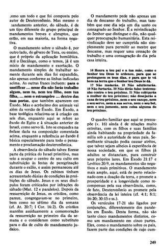 jomo um todo e que foi composta pelo
autor de Deuteronômio. Mas mesmo o
.landamento anterior, do sábado, é de
um tipo diferente do grupo principal de
mandamentos breves e abruptos, que
estão, em sua maioria, na forma nega­
tiva.
O mandamento sobre o sábado é, por
outro lado, dogênero de Tora, ou ensino,
que é próprio da aplicação homilética.
Até o Decálogo, como o temos, já é um
misto de mandamento e exortação. O
mandamento simples de trabalhar so­
mente durante seis dias foi expandido,
não apenas conforme as linhas indicadas
acima. As outras frases incluem: para o
santificar ... nesse dia não farás trabalho
algum, nem tu, nem teu filho, nem tua
filha,... nem o estrangeiro ... dentrodas
tuas portas, que também aparecem em
Êxodo. Mas o acréscimo dos animais vai
além da versão de Êxodo. Em Êxodo, a
base teológica relaciona-se à criação em
seis dias, enquanto aqui se refere ao
êxodo do Egito e à situação anterior de
Israel, como servo lá. Isto seenquadra na
ênfase dada na composição comentada
acima, enquanto a referência ao êxodo é
básica especialmente para todo o pensa­
mentoeproclamação deuteronômica.
A observância do sábado talvez fizesse
parte da prática do Israel primitivo, mas
veio a ocupar o centro de seu culto em
substituição às festas de peregrinação
durante o exílio, e assim permaneceu até
os dias de Jesus. Os rabinos tinham
acrescentado dúzias decondições àsproi­
bições do sábado. Jesus e os seus discí­
pulos foram criticados por infrações do
sábado (Mat. 12 e paralelos). Depois da
ressurreição de Jesus, os cristãos, como
parece, congregavam-se no primeiro,
bem como no sétimo dia da semana
(cf. At. 20:7; I Cor. 16:2). Os cristãos
mantêm assiduamente a comemoração
da ressurreição no primeiro dia da se­
mana e o consideram como substituto
para o dia de culto do mandamento ju­
daico.
O mandamento pede não apenas um
dia de descanso do trabalho, mas tam­
bém que esse dia seja um dia santo ou
consagrado ao Senhor. Ê a reivindicação
do Senhor que distingue o dia, não qual­
quer preocupação humanitária. Esta rei­
vindicação deve ser cumprida não sim­
plesmente para permitir ao mestre que
descanse, mas requer uma cessação de
trabalho e uma consagração do dia pela
casa inteira.
16 Honra a teu pai e a tua mãe, como o
Senhor teu Deus te ordenou, para que se
prolonguem os teus dias, e para que te vá
bem na terra que oSenhorteu Deuste dá.
17 Não matarás. 18 Não adulterarás.
19Não furtarás. 20Não dirás falso testemu­
nho contra o teu próximo. 21 Não cobiçarás
a mulher do teu próximo; não desejarás a
casa doteu próximo, nem o seu campo, nem
oseu servo, nem a sua serva, nem o seu boi,
nem o seu jumento, nem coisa alguma do
teu próximo.
O quadro familiar que aqui se pressu­
põe (v. 16) ainda é de relações muito
estreitas, com os filhos e suas famílias
ainda habitando na propriedade da fa­
mília sob a autoridade de seus pais. Se­
melhante situação podia causar atritos,
que talvez sejam alheios à experiência de
nossa sociedade, em que os filhos já
adultos se distanciam, para construir
seus próprios lares. Em Êxodo 21:17 e
Levítico20:9, os mandamentos são nega­
tivos e mais primitivos. O mandamento
mais amplo, aqui, está de perto relacio­
nado com a doação da terra, e promete a
prosperidade e a longevidade como re­
compensas pela sua observância, como,
de fato, Deuteronômio as promete pela
observância da lei inteira (cf. 4:1; 8:1;
16:20; 30:15ess.).
Os versículos 17-21 são ligados por
conjunções, diferentemente dos parale­
los em Êxodo. Desta forma, não são
tanto cinco mandamentos distintos, co­
mo um mandamento em cinco partes.
Eles, como o mandamento sobre os pais,
fazem parte das condições de cujo cum­
249
 
