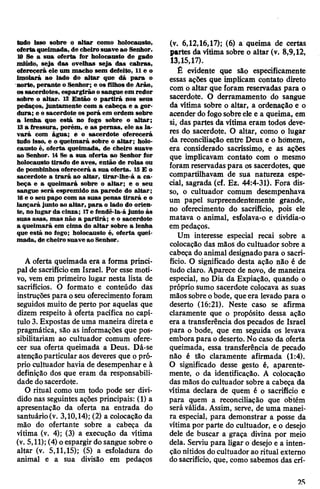 tudo isso sobre o altar como holocausto,
oferta queimada, de cheiro suave ao Senhor.
10 Se a sua oferta for holocausto de gado
miúdo, seja das ovelhas seja das cabras,
oferecerá ele um macho sem defeito, 11e o
imolará ao lado do altar que dá para o
norte, perante o Senhor; e os filhos de Arão,
ossacerdotes, espargirão osangue em redor
sobre o altar. 12 Então o partirá nos seus
pedaços, juntamente com a cabeça e a gor­
dura; e o sacerdote os porá em ordem sobre
a lenha que está no fogo sobre o altar;
13 a fressura, porém, e as pernas, ele as la­
vará com água; e o sacerdote oferecerá
tudo isso, e o queimará sobre o altar; holo­
causto é, oferta queimada, de cheiro suave
ao Senhor. 14 Se a sua oferta ao Senhor for
holocausto tirado de aves, então de rolas ou
de pombinhos oferecerá a sua oferta. 15E o
sacerdote a trará ao altar, tirar-Ihe-á a ca­
beça e a queimará sobre o altar; e o seu
sangue será espremido na parede do altar;
16e o seu papo com as suas penas tirará e o
lançará junto ao altar, para o lado do orien­
te, nolugar da cinza; 17e fendê-la-á junto às
suas asas, mas não a partirá; e o sacerdote
a queimará em cima do altar sobre a lenha
que está no fogo; holocausto é, oferta quei­
mada, de cheiro suave ao Senhor.
A oferta queimada era a forma princi­
pal de sacrifício em Israel. Por esse moti­
vo, vem em primeiro lugar nesta lista de
sacrifícios. O formato e conteúdo das
instruções para oseu oferecimento foram
seguidos muito de perto por aquelas que
dizem respeito à oferta pacífica no capí­
tulo3. Expostas deuma maneira direta e
pragmática, sâo as informações que pos­
sibilitariam ao cultuador comum ofere­
cer sua oferta queimada a Deus. Dá-se
atençãoparticular aos deveres que opró­
prio cultuador havia de desempenhar e à
definição dos que eram da responsabili­
dade dosacerdote.
O ritual como um todo pode ser divi­
dido nas seguintes ações principais: (1) a
apresentação da oferta na entrada do
santuário(v. 3,10,14); (2) a colocação da
mão do ofertante sobre a cabeça da
vítima (v. 4); (3) a execução da vítima
(v. 5,11); (4) oespargirdo sangue sobre o
altar (v. 5,11,15); (5) a esfoladura do
animal e a sua divisão em pedaços
(v. 6,12,16,17); (6) a queima de certas
partes da vítima sobre o altar (v. 8,9,12,
13,15,17).
É evidente que são especificamente
essas ações que implicam contato direto
com o altar que foram reservadas para o
sacerdote. O derramamento do sangue
da vitima sobre o altar, a ordenação e o
acender dofogosobreele e a queima, em
si, das partes da vitima eram todos deve­
res do sacerdote. O altar, como o lugar
da reconciliação entre Deus e o homem,
era considerado sacríssimo, e as ações
que implicavam contato com o mesmo
foram reservadaspara os sacerdotes, que
compartilhavam de sua natureza espe­
cial, sagrada (cf. Ez. 44:4-31). Fora dis­
so, o cultuador comum desempenhava
um papel surpreendentemente grande,
no oferecimento do sacrifício, pois ele
matava o animal, esfolava-o e dividia-o
em pedaços.
Um interesse especial recai sobre a
colocação das mãos do cultuador sobre a
cabeça doanimal designadopara o sacri­
fício. O significado desta ação não é de
tudo claro. Aparece de novo, de maneira
especial, no Dia da Expiação, quando o
próprio sumo sacerdote colocava as suas
mãos sobre obode, queera levado para o
deserto (16:21). Neste caso se afirma
claramente que o propósito dessa ação
era a transferência dos pecados de Israel
para o bode, que em seguida os levava
embora para odeserto. No caso da oferta
queimada, essa transferência de pecado
não é tão claramente afirmada (1:4).
O significado desse gesto é, aparente­
mente, o da identificação. A colocação
das mãos do cultuador sobre a cabeça da
vítima declara de quem é o sacrifício e
para quem a reconciliação que obtém
seráválida. Assim, serve, de uma manei­
ra especial, para demonstrar a posse da
vítima por parte do cultuador, e o desejo
dele de buscar a graça divina por meio
dela. Serviu para ligar o desejo e a inten­
ção nítidos docultuador ao ritual externo
dosacrifício, que, como sabemos das crí­
2S
 