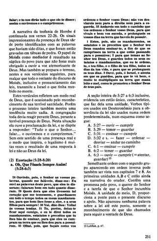 falar; e tu nos dirás tudo o que ele te disser;
assim oouviremose ocumpriremos.
A narrativa da teofania de Horebe é
continuada nos versos 22-26. Os sinais
impressionantes da presença de Deus são
de perto identificados com as palavras
quehaviam sido ditas, e que foram então
gravadas em tábuas depedra. O papel de
Moisés como mediador é ressaltado na
súplica do povo para que não fosse mais
obrigado a ouvir a voz atemorizante de
Deus. Mas também se prepara o terreno,
nestes e nos versículos seguintes, para
realçar que todo orestante do discurso de
Moisés, inclusive o pronunciamento das
leis, transmite a Israel o que tinha rece­
bido no monte.
Estesversículos refletem um medo real
de Deus, que é ocasionado pelo reconhe­
cimento de sua terrível santidade. Porém
o processo inteiro também mostra uma
tendência muito sadia. A congregação
toda deviareagir perante Deus, perante a
terrívelpresença de Deus. Nesta situação
ela ouve a proclamação da lei, e se dispõe
a responder: “Tudo o que o Senhor...
falar... o ouviremos e o cumpriremos.”
Sem este sentido de uma presença real e
o medo que inspira, o legalismo é mui­
tas vezes o resultado de uma resposta à
leienão aoDeus da lei.
(2) Exortação(5:28-8:20)
a. Oh, QueFôsseis SempreAssim!
(5:28-6:3)
28 Ouvindo, pois, o Senhor as vossas pa­
lavras, quando me faláveis, disse-me: Eu
ouvi as palavras deste povo, que eles te dis­
seram; falaram bem em tudo quanto disse­
ram. 29 Quem dera que eles tivessem tal
coração que me temessem, e guardassem
em todo o tempo todos os meus mandamen­
tos, para que bem lhes fosse a eles, e a seus
filhospara sempre! 30Vai, dize-lhes: Voltai
às vossas tendas. 31 Tu, porém, deixa-te
ficar aqui comigo, e eu te direi todos os
mandamentos, estatutos e preceitos que tu
lhes hás de ensinar, para que eles os cum­
pram na terra que eu lhes dou para a possuí­
rem. 32 Qlhai, pois, que façais como vos
ordenou o Senhor vosso Deus; não vos des­
viareis nem para a direita nem para a es­
querda. 33Andareis em todo o caminho que
vos ordenou o Senhor vosso Deus, para que
vivais e bem vos suceda, e prolongueis os
vossos diasna terra que haveis de possuir.
1 Estes, pois, são os mandamentos, os
estatutos e os preceitos que o Senhor teu
Deus mandou ensinar-te, a fim de que os
cumprisses na terra a que estás passando
para o possuíres; 2 para que temas ao Se­
nhor teu Deus, e guardes todos os seus es­
tatutos e mandamentos, que eu te ordeno,
tu, e teu filho, e o filho de teu filho, todos os
dias da tua vida, e para que se prolonguem
os teus dias. 3Ouve, pois, ó Israel, e atenta
em que os guardes, para que te vá bem, e
muito te multipliques na terra que mana
leite e mel, comote prometeu o Senhor Deus
de teus pais.
A seção inteira de 5:27 a 6:3 inclusive,
evidencia um estilo único, característico,
que faz dela uma unidade. Verbos típi­
cos usados em Deuteronômio para a ob­
servância da lei são usados numa ordem
predeterminada, num esquema como se­
gue:
A. 5:27 —ouvir —cumprir
B. 5.29 —temer —guardar
C. 5:31 —ensinar —cumprir
D. 5:32 es. — fazer — ordenar —
desviar —andar no caminho
C. 6:1 —ensinar —cumprir
B. 6:2 —temer —guardar
A. 6:3 —ouvir —cumprir (= atentar,
guardar)15
Semelhante ordem comosegundo gru­
po aparecendo em ordem inversa pode
também ser vista nos capítulos 7 e 8. As
primeiras unidades A,B e C estão ainda
na narrativa do orador. Contêm uma
promessa pelo povo, o querer do Senhor
e a tarefa de que o Senhor incumbiu
Moisés. A unidade do meio, D, propor­
ciona a ponte para o presente discurso
e apelo. Não apareceu nenhuma palavra
sobre a lei até este ponto, somente o
reconhecimento de que são chamados
para seguira vontade de Deus.
15Lohfink, p. 67.
251
 
