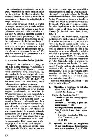 A motivação proporcionada na seção
D (v. 33) retoma os temas fundamentais
do livro inteiro de Deuteronômio. In­
cluem a vontade de viver, a vontade de
prosperar e o desejo de estabilidade e
longavidana terra.
Com estes versículos (6:1-3) o orador
prossegue, para cumprir a tarefa atribuí­
da pelo Senhor. Ele retoma e repete as
palavras-chaves da tarefa atribuída (5:
31; 6:1). O versículo seguinte declara o
significado desta proclamação da Lei,
por fazer referência retrospectiva às pa­
lavras do querer do Senhor em favor do
povo (5:29; 6:2). O versículo 3 insere
uma exortação para guardarem a Lei
antes do começo da proclamação em si,
relembrando a promessa do povo (5:27;
6:3). Os motivos para guardarem a Lei
são repetidoseenfatizados.
b. AmaráseTemeráso Senhor(6:4-25)
O capítulo 6édominado do começo ao
fim pelo assim chamado vocabulário e
estilo deuteronômicos. Contudo, conser­
vaumaestrutura eforma distintivas, que
são tiradas de formas antigas de falar,
concernentes à Lei. Possui paralelos em
Êxodo 12:24-27a; 13:3-10; 13:11-16. To­
dos estes textos são, certamente, mais
velhosdo que ocapítulo em pauta.
Nos textos de Êxodo descobrimos um
esboçoqueécontraído, em tomo de duas
orações condicionais. A primeira é:
“Quando entrardes na terra prometida”;
a segunda: “Quando os vossos filhos vos
perguntarem: ‘Que significa isso?’” A
primeiracláusula condicional torna claro
que a forma está sempre relacionada a
uma situação anterior à ocupação da
terra e havia de ser dita por Moisés ou
seu representante. A segunda cláusula
condicional usa a pergunta da criança,
como um artifício para apresentar a ex­
plicação dessa determinada lei da histó­
ria da salvação. Entre essas vem a afir­
maçãoprópria da leiem consideração.
A história da salvação define essa
abordagem da História, que se concen­
tra nesses eventos, que são entendidos
comorevelando a obra de Deus na salva­
ção, sendo, portanto, a base da fé e do
conhecimento deDeus. Estes eventos, no
Antigo Testamento, incluem o êxodo, a
aliança ou pacto no Sinai e a conquista
de Canaã. (Para um tratamento exaus­
tivo das implicações e da importância
deste conceito, cf. E.C. Rust, Salvation
History [Richmond: John Knox Press,
1963].)
Tomando isso como chave, torna-se
fácil descobriroesboçopara ocapítulo6.
Aprimeiraparte daestrutura se achanos
versos 10-15, os versos 12-15 sendo a
própria declaração da Lei, queé, claro, o
tema docapítuloe o centro de toda a sua
formação. A segunda cláusula condicio­
nal, com a pergunta da criança, se en­
contra nos versos 20-25. O restante do
capítulo é como um andaime construído
ao redor desses dois pilares, como mos­
tram os paralelos em Êxodo. Os versí­
culos 6-9 deste capítulo são nitidamente
paralelos a Êxodo 13:9,16. A exortação
prefixada(v. 4 e s.) e a imprensada entre
as seções principais (v.16-19) visam sim­
plesmente a expandir o esboço básico,
semperturbar oseu efeito.
Primeira exortação: Um Senhor —um
amor—umalei(v. 4-9)
I. Quando... o Senhor... te introdu­
zirnaterra(v. 10-15)
Prometida a teuspais(v. 10b)
Que tu não fizeste(v. lOc-11)
Guarda-te, quenão te esqueças de
Yahweh(v. 12)
Temerás ... Servirás, e pelo seu
nomejurarás(v. 13)
Nãoseguirásoutrosdeuses(v. 14)
Pois Yahweh é um Deus zeloso
(v. 15)
Segunda Exortação: Não po­
nhas Yahweh à prova
(v. 16-19)
n. Quando teu filho te perguntar:
O que significam os testemunhos,
estatutosepreceitos...?(v. 20-25)
252
 