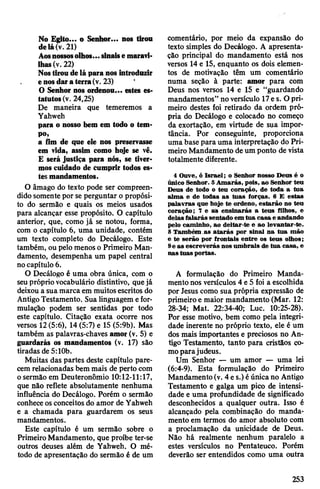 No Egito... o Senhor... nos tirou
delá(v. 21)
Aosnossosolhos...sinaise maravi­
lhas(v. 22)
Nostiroudelá paranos introduzir
enosdara terra(v. 23) '
O Senhor nos ordenou... estes es­
tatutos(v. 24,25)
De maneira que temeremos a
Yahweh
para o nosso bem em todo o tem­
po,
a fim de que ele nos preservasse
em vida, assim como hoje se vê.
E será justiça para nós, se tiver­
mos cuidado de cumprir todos es­
tesmandamentos.
O âmago do texto pode ser compreen­
didosomente por se perguntar o propósi­
to do sermão e quais os meios usados
para alcançar esse propósito. O capítulo
anterior, que, como já se notou, forma,
com o capítulo 6, uma unidade, contém
um texto completo do Decálogo. Este
também, ou pelo menos o Primeiro Man­
damento, desempenha um papel central
nocapítulo 6.
O Decálogo é uma obra única, com o
seuprópriovocabulário distintivo, quejá
deixou a sua marca em muitosescritos do
AntigoTestamento. Sua linguagem efor­
mulação podem ser sentidas por todo
este capítulo. Citação exata ocorre nos
versos 12(5:6), 14 (5:7) e 15 (5:9b). Mas
também as palavras-chaves amor (v. 5) e
guardarás os mandamentos (v. 17) são
tiradas de5:10b.
Muitas das partes deste capítulo pare­
cemrelacionadas bem mais de perto com
osermão em Deuteronômio 10:12-11:17,
que não reflete absolutamente nenhuma
influência do Decálogo. Porém o sermão
conheceosconceitos do amor de Yahweh
e a chamada para guardarem os seus
mandamentos.
Este capítulo é um sermão sobre o
PrimeiroMandamento, que proíbe ter-se
outros deuses além de Yahweh. O mé­
todo de apresentação do sermão é de um
comentário, por meio da expansão do
texto simples do Decálogo. A apresenta­
ção principal do mandamento está nos
versos 14 e 15, enquanto os dois elemen­
tos de motivação têm um comentário
numa seção à parte: amor para com
Deus nos versos 14 e 15 e “guardando
mandamentos” noversículo 17e s. Opri­
meiro destes foi retirado da ordem pró­
pria do Decálogo e colocado no começo
da exortação, em virtude de sua impor­
tância. Por conseguinte, proporciona
uma base para uma interpretação do Pri­
meiro Mandamento de um ponto de vista
totalmente diferente.
4 Ouve, ó Israel; o Senhor nosso Deus é o
único Senhor. 5Amarás, pois, ao Senhor teu
Deus de todo o teu coração, de toda a tua
alma e de todas as tuas forças. 6 E estas
palavras que hoje te ordeno, estarão no teu
coração; 7 e as ensinarás a teus filhos, e
delas falarás sentado em tua casa e andando
pelo caminho, ao deitar-te e ao levantar-te.
8 Também .as atarás por sinal na tua mão
e te serão por frontais entre os teus olhos;
9e as escreverás nos umbrais de tua casa, e
nas tuas portas.
A formulação do Primeiro Manda­
mentonos versículos 4e 5 foi a escolhida
por Jesus como sua própria expressão de
primeiro e maior mandamento (Mar. 12:
28-34; Mat. 22:34-40; Luc. 10:25-28).
Por esse motivo, bem como pela integri­
dade inerente no próprio texto, ele é um
dos mais importantes e preciosos no An­
tigo Testamento, tanto para cristãos co­
moparajudeus.
Um Senhor — um amor — uma lei
(6:4-9). Esta formulação do Primeiro
Mandamento(v. 4 es.) éúnicano Antigo
Testamento e galga um pico de intensi­
dade e uma profundidade de significado
desconhecidos a qualquer outra. Isso é
alcançado pela combinação do manda­
mento em termos do amor absoluto com
a proclamação da unicidade de Deus.
Não há realmente nenhum paralelo a
estes versículos no Pentateuco. Porém
deverão ser entendidos como uma outra
253
 