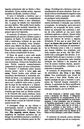 tegoria certamente não se limita a Deu-
teronômio. Como notado acima, aparece
também em Êxodo, LevíticoeJosué.
O povo é induzido a lembrar que a
dãdiva da terra vinha em cumprimento
das promessas feitas a seus antepassa­
dos. A graça da eleição era responsável
poressa dádiva. Não podia haver nenhu­
ma idéia de uma posição merecida. So­
mente depois de elesreceberem o dom da
graça é que a Leivigoraria.
O versículo 12 adverte o povo contra o
esquecimento de quefoio Senhor quem o
resgatou do Egito. O versículo deixa de
lado a lembrança evidente de que toda
aquela terra e bondade eram simples­
mente uma dádiva de Deus. Antes opta
por colocar a recordação da salvação de
Deus da escravidão egípcia em contraste
comoabuso complacente dopovo.
O Deus de quem o povo está sendo
advertido a se lembrar não era compla­
cente nem tolerante. Ele lembrava-se de
suas promessas. Atuavaem benefício dos
seus. Porém requeria comportamento
comparável ouigual de seus cultuadores.
O “lembrar” é explicado pelos termos
severos temer, servir e jurar pelo seu
nome. Temor traduz uma atitude que
reconhece devidamente a tremenda san­
tidade de Deus, e se expressa em termos
de adoração. Serviço reflete uma atitude
para com o próprio culto como a aceita­
ção do jugo de seu senhorio e a disposi­
ção de usar esse jugo em cumprimento
fiel de sua vontade. Naturalmente, um
israelita que fosse leal ao direito exclusi­
vo de Yahweh não usaria nenhum outro
nome dosjuramentos senão o do próprio
Yahweh. Assim cumpria o mandamento
denãotomar onome de Yahweh leviana­
menteouemvão.
A passagem chega ao seu clímax e
preocupação central: a reafirmação do
Primeiro Mandamento. Formula-o as­
sim: Não seguirás outros deuses. Esta
exigência de lealdade exclusiva jaz no
âmago da cerimôniapactuai e constitui a
espinha dorsal da primeira parte do De­
cálogo. O prólogojá a declarou como um
mandamento de amor absoluto. Este ver­
sículovoltaaomandamentonegativomais
tradicional contra qualquer outro culto
ou qualquer outra lealdade.
Uma fraseexplicativatorna-o especial­
mente pertinente à situação que antevia
a ocupação. As tentações, para este povo
desértico, na ocupação da terra, consis­
tiriam na assunção dos costumes e esti­
los de vida cabíveis ao seu novo meio
ambiente agrícolae urbano. Quase todos
esses costumes eram formulados e expli­
cados em termos de serviço a alguma
divindade. É isso que se quer dizer por
seguir os deuses dos povos que houver à
rodadeti. Mas a tentação de experimen­
tar as fórmulas para a vida e o sucesso
que nossos vizinhos nos propõem, por
mais pagãos que selam, não têm dimi­
nuídocom a passagem dos séculos. A re­
cordação básica de que o sucesso e a vida
não podem ser alcançados pela simples
imitação dos hábitos e da maneira de
viver de nossos vizinhos ímpios, aparen­
temente bem-sucedidos, continua a ser
relevante enecessária.
O versículo 15 proporciona o motivo
da advertência: teu Deus é um Deus
zeloso. Sua combinação com Israel foi
feita para o bem deste. Porém sob a
rígidacondição de que a vontade e a pre­
sença de Yahweh fossem essenciais à
aliança. A santidade de Deus santificaria
sua assembléia, mesmo se implicasse o
expurgo de alguns, por ira terrível.
16 Não tentareis o Senhor vosso Deus,
como o tentastes em Massá. 17 Diligente­
mente guardarás os mandamentos do Se­
nhor teu Deus, como também os seus teste­
munhos, e seus estatutos, que te ordenou.
18 Também praticarás o que é reto e bom
aos olhos do Senhor, para que te vá bem, e
entres, e possuas a boa terra, a qual o
Senhor prometeu com juramento a teus
pais; 19para que lance fora de diante de ti
todos os teus inimigos, como disse o Senhor.
O versículo 16 adverte contra dúvidas
queexijam de Deus que ele se comprove.
257
 