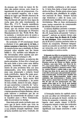 As pessoas que vivem no temor do Se­
nhor não pedem provas, pois vivem in­
tegralmente do que ele proporciona. Co­
mo um exemplo negativo, cita a expe­
riência no lugar que Moisés chamava de
Massá ou “Prova”, depois que os israe­
litas duvidaram até que ele tirou água da
rocha para eles pelo mandamento de
Deus (Êx. 17:1-7). Aquela experiência
deixou tal impressão no pensamento de
Israel, que era muitas vezes recordada
nas ocasiões da declaração do Primeiro
Mandamento (cf. Sal. 78:20; 95:8). Nes­
te contexto, o versículo serve de ponte a
uma exortação geral para se obedecer a
todos osmandamentos.
Os versículos 17-19 conclamam Israel
a obedecer à Lei, para que te vá bem, e
entresepossuas a boa terra. Exatamente
da mesma forma que a maldição de Deus
pousará sobre aqueles que lhe forem
infiéis (v. 15), também suas bênçãos se­
rão derramadas sobre aqueles que per­
manecerem leais à aliança(v.18).
Porém, neste contexto, as palavras são
muito estranhas. Já fora dito a Israel que
lhe seria dada a terra como uma dádiva
gratuita, imerecida, como um cumpri­
mento de uma promessa feita aos seus
antepassados, uma terra desenvolvida,
para cuja preparação o próprio Israeí
nada contribuíra. Agora lhe urgia guar­
dar diligentemente a Lei, a fim de que
pudesse ter a terra. Seria muito fácil
chamar isso de contradição e, do ponto
devista cristão, deixá-lo de lado, alegan­
do que caracteriza o conceito de “salva­
ção pelas obras”. Porém, tantas quantas
foremasdivisões que sefaçam neste texto
etantasquantasasfontesdistintas, nãose
pode remover o problema que jaz no
âmago da compreensão da aliança e que
se transfere para o Novo Testamento,
além deprevalecernoAntigo.
Este textoestá sendo recitado para um
povo que já havia muito que vivia na
terra. Ele continuava a ser relevante para
a sua própria situação espiritual. Israel
já havia recebido sua terra. Contudo, em
outro sentido, continuava a não possuí-
la. A terra fora dada a Israel pela graça
eletivade Deus. Porém ainda estava para
ser possuída pela obediência às exigên­
cias pactuais de Deus. Sempre haverá
algo misterioso e além de nossa com­
preensãonesta dialética entre a graça e a
recompensa. Mas as duas permanecem
como partes essenciais da compreensão
da relação Deus com seupovo.
A mesma dialética permeia a perspec­
tiva da ocupação, segundo os versículos
18e 19. Israel devia ativamente “entrar e
possuir”, embora ao mesmo tempo seja
dito que lance fora de diante de ti todos
os teus inimigos. Esta compreensão du­
pla da féativa epassiva permeia todos os
relatos da conquista. Pertence integral­
mente ao conceito no seu todoe não pode
ser removida, por se atribuir um lado a
uma tradição eooutro a outra.
20 Quandoteu filhote perguntar no futuro,
dizendo: que significam os testemunhos, es­
tatutos e preceitos que o Senhor nosso Deus
vos ordenou? 21 responderás a teu filho:
Éramos servos de Faraó no Egito, porém
o Senhor, com mão forte, nos tirou de lá;
22 e, aos nossos olhos, o Senhor fez sinais e
maravilhas grandes e penosos contra o Egi­
to, contra Faraó e contra toda a sua casa;
23 mas nos tirou de lá, para nos introduzir
enos dar a terra que com juramento prome­
tera a nossos pais. 24 Pelo que o Senhor nos
ordenou que observássemos todos estes
estatutos, que temêssemos o Senhor nosso
Deus, para o nosso bem em todo o tempo, a
fim de que ele nos preservasse em vida,
assim como hoje se vê. 25 E será justiça
para nós, se tivermos cuidado de cumprir
todos estes mandamentos perante o Senhor
nossoDeus, comoele nos ordenou.
A formação inteira do capítulo termi­
na com um olhar em retrospecto, para a
história da salvação de Israel, vestida na
forma de pergunta e resposta, que a ca­
tegoria mais ampla requer (v.20-25).
A pergunta retoma o tema dos versículos
anteriores, a fim de indagar sobre o
significado real desses estatutos e orde­
nanças.
258
 