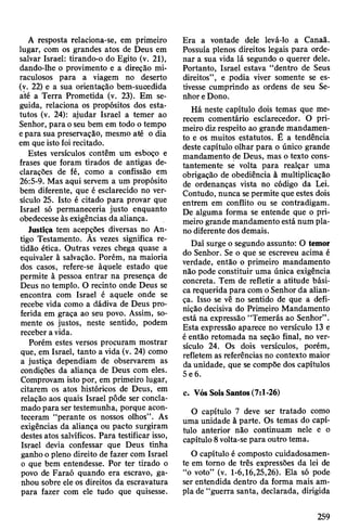 A resposta relaciona-se, em primeiro
lugar, com os grandes atos de Deus em
salvar Israel: tirando-o do Egito (v. 21),
dando-lhe o provimento e a direção mi­
raculosos para a viagem no deserto
(v. 22) e a sua orientação bem-suoedida
até a Terra Prometida (v. 23). Em se­
guida, relaciona os propósitos dos esta­
tutos (v. 24): ajudar Israel a temer ao
Senhor, para oseu bem em todo o tempo
epara sua preservação, mesmo até o dia
em que isto foirecitado.
Estes versículos contêm um esboço e
frases que foram tirados de antigas de­
clarações de fé, como a confissão em
26:5-9. Mas aqui servem a um propósito
bem diferente, que é esclarecido no ver­
sículo 25. Isto é citado para provar que
Israel só permaneceria justo enquanto
obedecesse às exigências da aliança.
Justiça tem acepções diversas no An­
tigo Testamento. Ãs vezes significa re­
tidão ética. Outras vezes chega quase a
equivaler à salvação. Porém, na maioria
dos casos, refere-se àquele estado que
permite à pessoa entrar na presença de
Deus no templo. O recinto onde Deus se
encontra com Israel é aquele onde se
recebe vida como a dádiva de Deus pro­
ferida em graça ao seu povo. Assim, so­
mente os justos, neste sentido, podem
receber avida.
Porém estes versos procuram mostrar
que, em Israel, tanto a vida (v. 24) como
a justiça dependiam de observarem as
condições da aliança de Deus com eles.
Comprovam isto por, em primeiro lugar,
citarem os atos históricos de Deus, em
relação aos quais Israel pôde ser concla­
madopara ser testemunha, porque acon­
teceram “perante os nossos olhos”. As
exigências da aliança ou pacto surgiram
destes atos salvíficos. Para testificar isso,
Israel devia confessar que Deus tinha
ganho opleno direito de fazer com Israel
o que bem entendesse. Por ter tirado o
povo de Faraó quando era escravo, ga­
nhou sobre ele os direitos da escravatura
para fazer com ele tudo que quisesse.
Era a vontade dele levá-lo a Canaã.
Possuía plenos direitos legais para orde­
nar a sua vida lá segundo o querer dele.
Portanto, Israel estava “dentro de Seus
direitos”, e podia viver somente se es­
tivesse cumprindo as ordens de seu Se­
nhoreDono.
Há neste capítulo dois temas que me­
recem comentário esclarecedor. O pri­
meiro dizrespeito ao grande mandamen­
to e os muitos estatutos. É a tendência
deste capítulo olhar para o único grande
mandamento de Deus, mas o texto cons­
tantemente se volta para realçar uma
obrigação de obediência à multiplicação
de ordenanças vista no código da Lei.
Contudo, nunca sepermite que estes dois
entrem em conflito ou se contradigam.
De alguma forma se entende que o pri­
meiro grande mandamento está num pla­
no diferente dos demais.
Daí surge o segundo assunto: O temor
do Senhor. Se o que se escreveu acima é
verdade, então o primeiro mandamento
não pode constituir uma única exigência
concreta. Tem de refletir a atitude bási­
ca requerida para com oSenhor da alian­
ça. Isso se vê no sentido de que a defi­
nição decisiva do Primeiro Mandamento
está na expressão “Temerás ao Senhor”.
Esta expressão aparece no versículo 13 e
é então retomada na seção final, no ver­
sículo 24. Os dois versículos, porém,
refletem as referências no contexto maior
daunidade, que se compõe dos capítulos
5e 6.
c. VósSois Santos(7:1-26)
O capítulo 7 deve ser tratado como
uma unidade à parte. Os temas do capí­
tulo anterior não continuam nele e o
capítulo 8volta-separa outro tema.
O capítulo é composto cuidadosamen­
te em torno de três expressões da lei de
“o voto” (v. 1-6,16,25,26). Ela só pode
ser entendida dentro da forma mais am­
pla de “guerra santa, declarada, dirigida
259
 