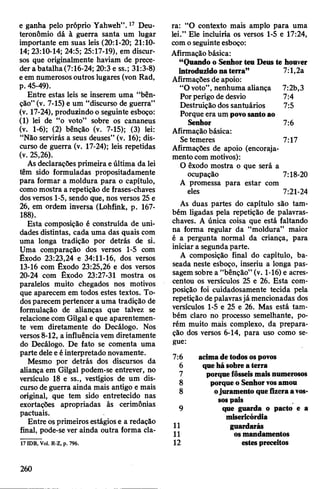 e ganha pelo próprio Yahweh”.17 Deu-
teronômio dá à guerra santa um lugar
importante em suas leis (20:1-20; 21:10-
14; 23:10-14; 24:5; 25:17-19), em discur­
sos que originalmente haviam de prece­
der abatalha(7:16-24; 20:3 e ss.; 31:3-8)
eem numerosos outros lugares (von Rad,
p. 45-49).
Entre estas leis se inserem uma “bên­
ção”(v. 7-15) e um “discurso de guerra”
(v. 17-24), produzindo o seguinte esboço:
(1) lei de “o voto” sobre os cananeus
(v. 1-6); (2) bênção (v. 7-15); (3) lei:
“Não servirás a seus deuses” (v. 16); dis­
curso de guerra (v. 17-24); leis repetidas
(v. 25,26).
As declarações primeira eúltima da lei
têm sido formuladas propositadamente
para formar a moldura para o capítulo,
comomostra a repetição de frases-chaves
dosversos 1-5, sendo que, nos versos 25 e
26, em ordem inversa (Lohfink, p. 167-
188).
Esta composição é construída de uni­
dades distintas, cada uma das quais com
uma longa tradição por detrás de si.
Uma comparação dos versos 1-5 com
Êxodo 23:23,24 e 34:11-16, dos versos
13-16 com Êxodo 23:25,26 e dos versos
20-24 com Êxodo 23:27-31 mostra os
paralelos muito chegados nos motivos
que aparecem em todos estes textos. To­
dosparecem pertencer a uma tradição de
formulação de alianças que talvez se
relacionecom Gilgal e que aparentemen­
te vem diretamente do Decálogo. Nos
versos8-12, a influênciavem diretamente
do Decálogo. De fato se comenta uma
parte deleeéinterpretado novamente.
Mesmo por detrás dos discursos da
aliança em Gilgal podem-se entrever, no
versículo 18 e ss., vestígios de um dis­
curso de guerra ainda mais antigo e mais
original, que tem sido entretecido nas
exortações apropriadas às cerimônias
pactuais.
Entre osprimeiros estágiose a redação
final, pode-se ver ainda outra forma cla-
17IDB, Vol. R-Z, p. 796.
ra: “O contexto mais amplo para uma
lei.” Ele incluiria os versos 1-5 e 17:24,
como seguinteesboço:
Afirmaçãobásica:
“Quando o Senhorteu Deus te houver
introduzidonaterra” 7:1,2a
Afirmações de apoio:
“Ovoto”, nenhuma aliança 7:2b,3
Porperigo de desvio 7:4
Destruição dos santuários 7:5
Porque era um povosantoao
Senhor 7:6
Afirmaçãobásica:
Setemeres 7:17
Afirmações de apoio (encoraja­
mentocom motivos):
O êxodo mostra o que será a
ocupação 7:18-20
A promessa para estar com
eles 7:21-24
As duas partes do capítulo são tam­
bém ligadas pela repetição de palavras-
chaves. A única coisa que está faltando
na forma regular da “moldura” maior
é a pergunta normal da criança, para
iniciar a segunda parte.
A composição final do capítulo, ba­
seada neste esboço, inseriu a longa pas­
sagem sobre a “bênção” (v. 1-16) e acres­
centou os versículos 25 e 26. Esta com­
posição foi cuidadosamente tecida pela
repetição depalavrasjá mencionadas dos
versículos 1-5 e 25 e 26. Mas está tam­
bém claro no processo semelhante, po­
rém muito mais complexo, da prepara­
ção dos versos 6-14, para uso como se­
gue:
7:6 acimadetodosospovos
6 quehásobreaterra
7 porquefôsseismaisnumerosos
8 porqueo Senhorvosamou
8 ojuramentoquefizeraavos­
sospais
9 que guarda o pacto e a
misericórdia
11 guardarás
11 osmandamentos
12 estespreceitos
260
 