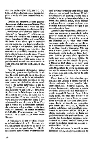 ticas dos profetas (Os. 6:6; Am. 5:21-24;
Miq. 6:6-8), podia facilmente descambar
para o vazio de uma formalidade ex­
terna.
Levítico 1:9 descreve a oferta queima­
da como de cheiro suave ao Senhor. Esta
expressão aparece várias vezes em rela­
ção à oferta queimada eà oferta pacífica.
Literalmente, quer dizerum cheiro “aca-
riciativo” ou “agradável”, indicando que
o cheiro do sacrifício era atraente para
Deus. Semelhante idéia antropomórfica
de Deus, e do efeito que o sacrifício
exercia sobre ele, era, indubitavelmente,
muito antiga e pré-israelita. Está muito
claro que os rituais, em Levítico, não
consideram osacrifíciocomouma dádiva
para aplacar uma deidade irada. Temos
deconcluir, portanto, que esta expressão
peculiar tem sido retida como uma ex­
pressão arcaica e colocada num contexto
onde tinha um sentido simbólico, já não
literal.
Não há nenhuma declaração, nestas
instruções, quanto ao significado do ri­
tual da oferta queimada ou em relação às
ocasiões quando se havia de oferecê-la,
mas as características essenciais de seu
uso podem ser deduzidas destes versí­
culos e de outras referências a ela no
Antigo Testamento. O nome hebraico
dela significa “o que sobe”, e, certamen­
te, deriva-se do fato de que era a forma
de sacrifício que subia até Deus na fu­
maça do altar. Pode ser entendido, em­
bora menos plausivelmente, como o que
subiu ao altar em oferenda a Deus. Por­
que a vítima era inteiramente consumi­
da pelo fogo, sobre o altar, podia tam­
bém ser chamada de oferta queimada
(1:9,13,17). Provavelmente, os “holo-
caustos” de Salmos 51:19 eram seme­
lhantes.
A vítima havia de ser escolhida dentre
os animais domésticos do ofertante, um
boi, umaovelhaou um bode, oupodia ser
uma rola ou um pombinho (v. 14-17).
Estaúltima possibilidade era introduzida
casoocultuadorfosse pobre demais para
oferecer um animal doméstico. E todo
israelita havia de participar desse culto e
não havia de ser privado do privilégio de
fazer a sua oferta a Deus, muito embora
a pobreza fizesse com que ela fosse mais
humilde e menos evidente do que a que
normalmente sedava.
Afinalidadeprimordial da oferta quei­
mada era assegurar a propiciação pelos
pecados, como se infere do versículo 4.
Um exemplo disso, na prática, se acha
em Números 15:24, onde uma oferta
queimada seria oferecida em sacrifício,
se a comunidade inteira transgredisse a
lei de Deus inadvertidamente. Não era
essa a única ocasião, todavia, quando
semelhante oferta podia ser feita. Leví­
tico 12:6-8 exige uma oferta queimada
junto com uma oferta pelo pecado da
parte de uma mulher depois do parto,
e Números 15:3 alude a se fazer uma
oferta queimada como pagamento de um
voto. O sacrifício da oferta queimada era
um ato de reconhecimento da soberania
de Deus e uma expressão visível de ação
de graças a ele.
Essas instruções determinadas que
achamos em Levítico 1 dizem respeito à
oferta queimada de um israelita leigo
individualmente. Noutros lugares, no
Antigo Testamento, achamos a oferta
queimada usada como um sacrifício ofe­
recido pelo rei (II Sam. 6:17 e s.; I Reis
9:25; 10:5), em prol dele mesmo e da
naçãosobre que reinava. Dissosurgiu em
Israel a prática de fazer uma oferta quei­
mada diária no templo em Jerusalém
pela manhã (Ez. 46:13-15) e, depois de
períodoindefinido, outro sacrifício seme­
lhante ao entardecer (Núm. 28:4,8). A
oferta queimada também se fazia' em
prol da comunidade inteira de Israel, por
ocasião das festividades especiais, nota-
damente no sábado, nasluas novas, e nas
outras festividades principais do ano is­
raelita(Núm. 28,29).
De todas as formas de sacrifícios cor­
rentesem Israel, a natureza distintiva da
26
 