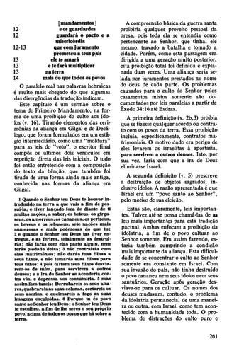 12 eosguardardes
12 guardará o pacto e a
misericórdia
12-13 quecomjuramento
prometeuateuspais
13 ele teamará
13 etefarámultiplicar
13 naterra
14 maisdoquetodosospovos
0 paralelo real nas palavras hebraicas
é muito mais chegado do que algumas
das divergências da tradução indicam.
Este capítulo é um sermão sobre o
tema do Primeiro Mandamento, na for­
ma de uma proibição do culto aos ído­
los (v. 16). Tirando elementos das ceri­
mônias da aliança em Gilgal e do Decá­
logo, que foram formulados em um está­
gio intermediário, como uma “moldura”
para as leis do “voto”, o escritor final
compôs os últimos dois versículos em
repetição direta das leis iniciais. O todo
foi então entretecido com a composição
do texto da bênção, que também foi
tirada de uma forma ainda mais antiga,
conhecida nas formas da aliança em
Gilgal.
1Quando o Senhor teu Deus te houver in­
troduzido na terra a que vais a fim de pos­
suí-la, e tiver lançado fora de diante de ti
muitas nações, a saber, os heteus, os girga-
seus,os amorreus, os cananeus, os perizeus,
os heveus e os jebuseus, sete nações mais
numerosas e mais poderosas do que tu;
2 e quando o Senhor teu Deus tas tiver en­
tregue, e as ferires, totalmente as destrui­
rás; não farás com elas pacto algum, nem
terás piedade delas; 3 não contrairás com
elas matrimônios; não darás tuas filhas a
seus filhos, e não tomarás suas filhas para
teus filhos; 4 pois fariam teus filhos desvia­
rem-se de mim, para servirem a outros
deuses; e a ira do Senhor se acenderia con­
tra vós, e depressa vos consumiria. 5 mas
assim lhes fareis: Derrubareis os seus alta­
res, quebrareis as suas colunas, cortareis os
seus aserins, e queimareis a fogo as suas
imagens esculpidas. 6 Porque tu és povo
santoao Senhorteu Deus; o Senhor teu Deus
te escolheu, a fim de lhe seres o seu próprio
povo,acima de todosospovosque há sobre a
terra.
Acompreensão básica da guerra santa
proibiria qualquer proveito pessoal da
presa, pois toda ela se entendia como
pertencente ao Senhor, que tinha, ele
mesmo, travado a batalha e tomado a
cidade. Porém, como esta passagem era
dirigida a uma geração muito posterior,
esta proibição total foi definida e expla­
nada duas vezes. Uma aliança seria se­
lada por juramentos prestados no nome
do deus de cada parte. Os problemas
causados para o culto do Senhor pelos
casamentos mistos somente são do­
cumentados por leis paralelas a partir de
Êxodo 34:16 até Esdras.
A primeira definição (v. 2b,3) proibia
que sefizesse qualquer acordo ou contra­
to com os povos da terra. Essa proibição
incluía, especificamente, contratos ma­
trimoniais. O motivo dado era perigo de
eles levarem os israelitas à apostasia,
para servirem a outros deuses. Isto, por
sua vez, faria com que a ira de Deus
eliminasse Israel.
A segunda definição (v. 5) prescreve
a destruição de objetos sagrados, in­
clusiveídolos. Arazão apresentada é que
Israel era um “povo santo ao Senhor”,
pelo motivo de sua eleição.
Estas são, claramente, leis importan­
tes. Talvez até se possa chamá-las de as
leis mais importantes para esta tradição
pactuai. Ambas enfocam a proibição da
idolatria, a fim de o povo cultuar ao
Senhor somente. Em assim fazendo, es­
taria também cumprindo a condição
mais importante da aliança. Esta dificul­
dade de se concentrar o culto ao Senhor
somente era constante em Israel. Com
sua invasão do país, não tinha destruído
opovocananeu nem seusídolos nem seus
santuários. Geração após geração des­
viava-se para os cultuar. Os nomes dos
deuses mudavam, contudo, o problema
da idolatria permanecia, de uma manei­
ra ou outra, com Israel, como tem acon­
tecido com a humanidade toda. O pro­
blema de distrações do culto puro e
261
 