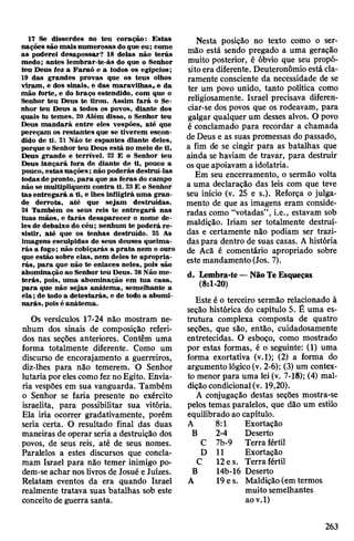 17 Se disserdes no teu coração: Estas
nações são mais numerosas doque eu; como
as poderei desapossar? 18 delas não terás
medo; antes lembrar-te-ás do que o Senhor
teu Deus tez a Faraó e a todos os egípcios;
19 das grandes provas que os teus olhos
viram, e dos sinais, e das maravilhas« e da
mão forte, e do braço estendido, com que o
Senhor teu Deus te tirou. Assim fará o Se­
nhor teu Deus a todos os povos, diante dos
quais tu temes. 20 Além disso, o Senhor teu
Deus mandará entre eles vespões, até que
pereçam os restantes que se tiverem escon­
dido de ti. 21 Não te espantes diante deles,
porque o Senhor teu Deus está no meio de ti,
Deus grande e terrível. 22 E o Senhor teu
Deus lançará fora de diante de ti, pouco a
pouco, estas nações; não poderás destruí-las
todas depronto, para que as feras do campo
não se multipliquem contra ti. 23E o Senhor
tas entregará a ti, e lhes infligirá uma gran­
de derrota, até que sejam destruídas.
24 Também os seus reis te entregará nas
tuas mãos, e farás desaparecer o nome de­
les de debaixo do céu; nenhum te poderá re­
sistir, até que os tenhas destruído. 25 As
imagens esculpidas de seus deuses queima­
rás a fogo; não cobiçarás a prata nem o ouro
que estão sobre elas, nem deles te apropria­
rás, para que não te enlaces neles, pois são
abominação ao Senhor teu Deus. 26Não me­
terás, pois, uma abominação em tua casa,
para que não sejas anátema, semelhante a
ela; de todo a detestarás, e de todo a abomi­
narás, pois é anátema.
Os versículos 17-24 não mostram ne­
nhum dos sinais de composição referi­
dos nas seções anteriores. Contêm uma
forma totalmente diferente. Como um
discurso de encorajamento a guerreiros,
diz-lhes para não temerem. O Senhor
lutaria por elescomo fezno Egito. Envia­
ria vespões em sua vanguarda. Também
o Senhor se faria presente no exército
israelita, para possibilitar sua vitória.
Ela iria ocorrer gradativamente, porém
seria certa. O resultado final das duas
maneiras de operar seria a destruição dos
povos, de seus reis, até de seus nomes.
Paralelos a estes discursos que concla­
mam Israel para não temer inimigo po­
dem-se achar nos livros de Josué e Juizes.
Relatam eventos da era quando Israel
realmente tratava suas batalhas sob este
conceito de guerra santa.
Nesta posição no texto como o ser­
mão está sendo pregado a uma geração
muito posterior, é óbvio que seu propó­
sitoera diferente. Deuteronômio está cla­
ramente consciente da necessidade de se
ter um povo unido, tanto política como
religiosamente. Israel precisava diferen­
ciar-se dos povos que os rodeavam, para
galgar qualquer um desses alvos. O povo
é conclamado para recordar a chamada
deDeus e as suas promessas do passado,
a fim de se cingir para as batalhas que
ainda se haviam de travar, para destruir
osque apoiavam a idolatria.
Em seu encerramento, o sermão volta
a uma declaração das leis com que teve
seu início (v. 25 e s.). Reforça o julga­
mento de que as imagens eram conside­
radas como “votadas”, i.e., estavam sob
maldição. Iriam ser totalmente destruí­
das e certamente não podiam ser trazi­
daspara dentro de suas casas. A história
de Acâ é comentário apropriado sobre
este mandamento (Jos. 7).
d. Lembra-te—NãoTeEsqueças
(8:1-20)
Este é o terceiro sermão relacionado à
seção histórica do capítulo 5. É uma es­
trutura complexa composta de quatro
seções, que são, então, cuidadosamente
entretecidas. O esboço, como mostrado
por estas formas, é o seguinte: (1) uma
forma exortativa (v.l); (2) a forma do
argumento lógico(v. 2-6); (3) um contex­
to menor para uma lei (v. 7-18); (4) mal­
diçãocondicional(v. 19,20).
A conjugação destas seções mostra-se
pelos temas paralelos, que dão um estilo
equilibrado ao capítulo.
A 8:1 Exortação
B 2-4 Deserto
C 7b-9 Terra fértil
D 11 Exortação
C 12e s. Terra fértil
B 14b-16 Deserto
A 19 es. Maldição (em termos
muito semelhantes
aov.l)
263
 
