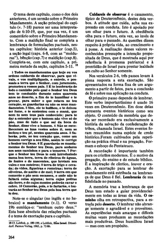 O tema destecapítulo, comoo dos dois
anteriores, éum sermãosobre o Primeiro
Mandamento. A seção principal do capí­
tulo (v. 7-18) parece ser uma interpreta­
ção de 6:10-19, que, por sua vez, é um
comentário sobre oPrimeiro Mandamen­
to. Com a maldição final se completa a
lembrança de formulações pactuais, nes­
tes capítulos: história anterior (cap.5),
a seção legal (caps. 6-8, com as “moldu­
ras”), bênção(cap.7)e maldição (cap.8).
Completa-se, com este capítulo, a pri­
meira metade da seção, capítulos 5-11. 18
1 Todos os mandamentos que hoje eu vos
ordeno cuidareis de observar, para que vi­
vais, e vos multipliqueis, e entreis, e pos­
suais a terra que o Senhor, com juramento,
prometeu a vossos pais. 2E te lembrarás de
todo o caminho pelo qual o Senhor teu Deus
tem te conduzido durante estes quarenta
anos no deserto, a fim de te humilhar e te
provar, para saber o que estava no teu
coração, se guardarias ou não os seus man­
damentos. 3Sim, ele te huHhou, e te deixou
ter fome, e te sustentou com o maná, que
nem tu nem teus pais conhecíeis; para te
dar a entender que o homem não vive só de
pão, mas de tudo o que sai da boca do
Senhor, disso vive o homem. 4 Não se enve­
lheceram as tuas vestes sobre ti, nem se
inchou o teu pé, nestes quarenta anos. 5 Sa­
berás, pois, no teu coração que, como um
homem corrige a seu filho, assim te corrige
oSenhorteu Deus. 6E guardarás os manda­
mentos do Senhor teu Deus, para andares
nos seus caminhos e para o temeres. 7Por­
que o Senhor teu Deus te está introduzindo
numa boa terra, terra de ribeiros de águas,
de fontes e de nascentes, que brotam nos
vales e nos outeiros; 8terra de trigo e ceva­
da; de vides, figueiras e romeiras; terra de
oliveiras, de azeite e de mel; 9terra em que
comerás o pão sem escassez, e onde não te
faltará coisa alguma; terra cujas pedras
são ferro, e de cujosmontes poderás cavar o
cobre. 10Comerás, pois, e te fartarás, e lou­
varás ao Senhorteu Deus pela boa terra que
tç deu.
Note-se o singular (no inglês e no he­
braico) o mandamento (v.l). O verso
19b esmiúça-o: “nenhum outro deus.”
Esta base absoluta das relações pactuais
éotema de exortaçãopara ocapítulo.
18Cl. Lohfink, p. 189-199, e Lohfink, HÕre Israel. Düssel­
dorf. Patmos Verlag, 1965, p. 72*86.
Cuidareis de observar é o casamento,
típico de Deuteronômio, destes dois ver­
bos. A atitude que cuida, acha sua ex­
pressão em conduta. Isto é apoiado por
um olhar para o futuro. A obediência
olha para o futuro, esta vez, ao invés de
olhar para o passado. As questões dizem
respeito à própria vida, ao crescimento e
à posse. A realização desses valores re­
conhecidos pressupõe a intenção propo­
sitada de Deus, que é mostrada aqui por
referência à promessa patriarcal e à
prontidão de Israel para prestar lealdade
em culto ao Senhorsomente.
Nos versículos 2-6, três passos levam à
plena resposta a esta exortação. São
apresentados na forma fixa de um argu­
mento apartir de fatos, para a conclusão
de féesobre sua aplicação na conduta.
O primeiro passo depende de lembrar.
Este verbo importantíssimo é usado 16
vezes em Deuteronômio. Em doze delas
apresenta eventos históricos como seu
objeto. O conteúdo da memória que de­
via ser recordado era exclusivamente a
história da salvação da confederação de
tribos, chamada Israel. Estes eventos fo­
ram resumidos numa espécie de credo
histórico.Foram cultivados pela repeti­
ção na prática ritual e na pregação. For­
mam oesboço doPentateuco.
A recordação é importante também
para oscristãos modernos. Ê o motivo da
pregação, do ensino e do estudo bíblico.
É a inspiração de cântico, louvor e ora­
ção. A exortação para se lembrar do
mandamento está estribada na lembran­
ça de que Deus é fiel. Lembrarás de sua
fidelidade no passado.
A memória traz a lembrança de que
Deus tem estado a guiar providencial-
mente em todas as áreas da vida. O ca­
minho olha em retrospectiva, para a es­
trada pelodeserto. O lembrar não abran­
ge somente o agradável e o proveitoso.
As experiências mais amargas e difíceis
muitas vezes produzem as recordações
mais produtivas. Deus humilhou Israel
—mascom um propósito.
264
 