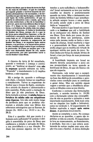 SenhorteuDeus,quete tirou da terra doEgi­
to, da casa da servidão; 15 que te conduziu
por aquele grande e terrível deserto de ser­
pentes abrasadoras e de escorpiões, e de ter­
ra áridaem que não havia água, eonde te fez
sair água da rocha pederneira; 16 que no
deserto te alimentou com o maná, que teus
pais não conheciam; a fim de te humilhar e
te provar, para nosteus últimos dias te fazer
bem; 17 e digas no teu coração: A minha
força, e a fortaleza da minha mão me adqui­
riram estas riquezas. 18Antes te lembrarás
do Senhor teu Deus, porque ele é o que te
dá força para adquirires riquezas; a fim de
confirmar oseupacto, quejurou a teus pais,
como hoje se vê. 19 Sucederá, porém, que,
se de qualquer maneira te esqueceres do
Senhor teu Deus, e se seguires após outros
deuses, e os servires, e te encurvares peran­
te eles, testificohoje contra ti que certamen­
te perecerás. 20 Como as nações que o Se­
nhor vem destruindo diante de vós, assim
vós perecereis, por não quererdes ouvir a
vozdo Senhorvosso Deus.
A riqueza da terra já foi ressaltada,
quando o versículo 1 começa o contra­
ponto, ao “lembrar so deserto’ com não
te esqueças quando entrares na terra.
“Fazendo” o mandamento (v.l) implica
lembrar, enão esquecer.
Há o perigo de, quando o estômago
está cheio, ohomem tornar-se orgulhoso
e complacente. Talvez se esquecesse do
Senhor que o trouxe do Egito, conduzin­
do-o através do deserto e alimentando-o
pelo caminho. Podia sentir a tentação de
dizer que já não precisava de Deus.
Seriatentado apensar: Aminhaforçaea
fortaleza da minha mão me adquiriram
estas riquezas. Isto não está muito longe
da jactância para que os profetas cha­
maram a atenção estar nos lábios dos
soberanos estrangeiros que se fizeram de
deuses (Is. 10:8 e ss.; 14:13 e ss.; Êx.
28:2).
Esta é a questão: Até que ponto é o
homem auto-suficiente? O sermão é diri­
gido à assembléia do póvo de Deus que
confessava a eleição e salvação de Deus,
a sua providência e a sua direção. Po­
diam tais pessoas alguma vez ter pre­
tensões a auto-suficiência e independên­
cia? Israel certamente as teve por muitas
ocasiões no deserto e posteriormente
quando na terra. Mas o testamento coe­
rente da história bíblica é que semelhan­
te atitude sempre levava a uma queda.
Só podia existir onde o povo de Deus
tinha se “esquecido”.
Poressemotivo é que Israel era convo­
cado a se lembrar que até a habilidade
de se enriquecer era dádiva do Senhor
seu Deus. Fora dada por causa da pro­
messa de Deus aos patriarcas, assim
como pela mesma razão se fazia a reno­
vação da aliança. Israel receberia ovigor
e a generosidade de Deus, porém não
podia alegar que os recebiaem virtude de
qualquer mérito por parte do povo. Se­
riam dadas porforça da eleição divina de
Israel, eisso por força de suas promessas
aospais.
A humildade imposta em Israel no
deserto deveria caracterizar o povo em
sua prosperidade na terra quando se
lembrasse de Deus, do que ele fizera e do
queelerequeria.
Outrossim, vale notar que o cumpri­
mento dos mandamentos é incentivado
nabase das dádivasjá concedidas e apre­
ciadas como condição para se continuar
a gozar delas. Mas em sentido algum
sugere o sermão que a obediência alcan­
çaria asbênçãos comosepor direito.
Conforme o costume das formulações
pactuais, o sermão termina (v. 19-20)
com a declaração solene das conseqüên­
cias de não se guardar o primeiro e mais
importante mandamento. Está mais uma
vez no singular (no inglês e hebraico),
como no versículo 1. O esquecimento do
Senhor equivalia a seguir após outros
deuses. Aapostasia levaà morte.
Assim se completa o ciclo. No começo
declarou-se as questões, e agora são re­
petidas: avidaouamorte. Oesquecimen­
to leva ao ressecamento, ao fenecimento,
à perdição. Isso era o que estava acon­
tecendo às outras nações sem uma rela­
çãovivacomo Senhor. A única distinção
266
 